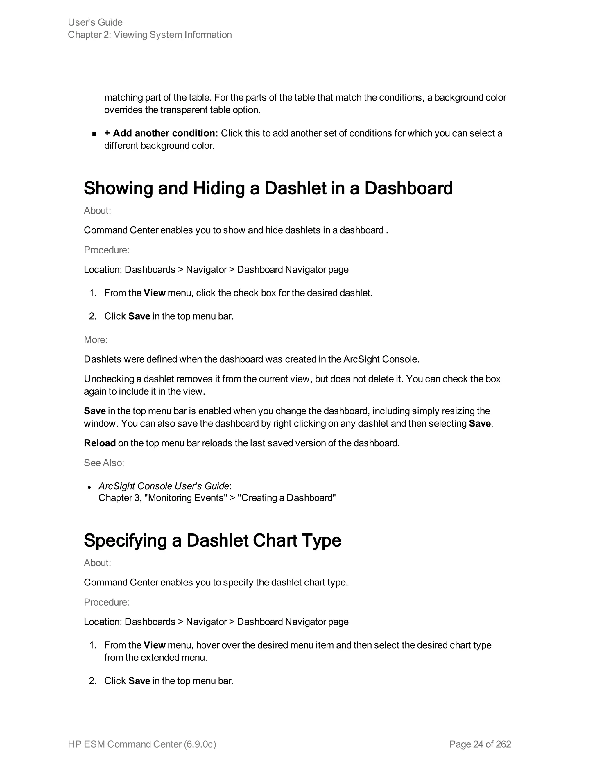 matching part of the table. For the parts of the table that match the conditions, a background color
overrides the transparent table option.
n + Add another condition: Click this to add another set of conditions for which you can select a
different background color.
Showing and Hiding a Dashlet in a Dashboard
About:
Command Center enables you to show and hide dashlets in a dashboard .
Procedure:
Location: Dashboards > Navigator > Dashboard Navigator page
1. From the View menu, click the check box for the desired dashlet.
2. Click Save in the top menu bar.
More:
Dashlets were defined when the dashboard was created in the ArcSight Console.
Unchecking a dashlet removes it from the current view, but does not delete it. You can check the box
again to include it in the view.
Save in the top menu bar is enabled when you change the dashboard, including simply resizing the
window. You can also save the dashboard by right clicking on any dashlet and then selecting Save.
Reload on the top menu bar reloads the last saved version of the dashboard.
See Also:
l ArcSight Console User's Guide:
Chapter 3, "Monitoring Events" > "Creating a Dashboard"
Specifying a Dashlet Chart Type
About:
Command Center enables you to specify the dashlet chart type.
Procedure:
Location: Dashboards > Navigator > Dashboard Navigator page
1. From the View menu, hover over the desired menu item and then select the desired chart type
from the extended menu.
2. Click Save in the top menu bar.
User's Guide
Chapter 2: Viewing System Information
HP ESM Command Center (6.9.0c) Page 24 of 262
 
