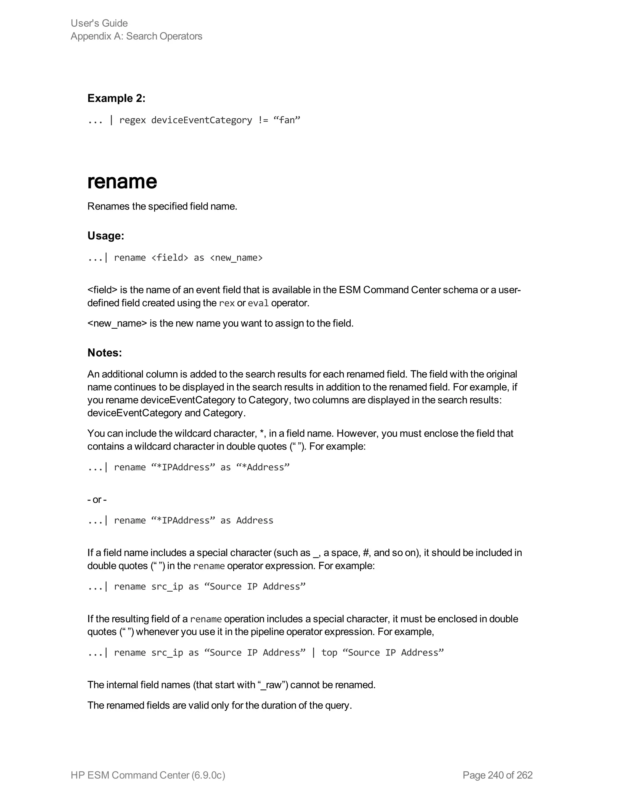 Example 2:
... | regex deviceEventCategory != “fan”
rename
Renames the specified field name.
Usage:
...| rename <field> as <new_name>
<field> is the name of an event field that is available in the ESM Command Center schema or a user-
defined field created using the rex or eval operator.
<new_name> is the new name you want to assign to the field.
Notes:
An additional column is added to the search results for each renamed field. The field with the original
name continues to be displayed in the search results in addition to the renamed field. For example, if
you rename deviceEventCategory to Category, two columns are displayed in the search results:
deviceEventCategory and Category.
You can include the wildcard character, *, in a field name. However, you must enclose the field that
contains a wildcard character in double quotes (“ ”). For example:
...| rename “*IPAddress” as “*Address”
- or -
...| rename “*IPAddress” as Address
If a field name includes a special character (such as _, a space, #, and so on), it should be included in
double quotes (“ ”) in the rename operator expression. For example:
...| rename src_ip as “Source IP Address”
If the resulting field of a rename operation includes a special character, it must be enclosed in double
quotes (“ ”) whenever you use it in the pipeline operator expression. For example,
...| rename src_ip as “Source IP Address” | top “Source IP Address”
The internal field names (that start with “_raw”) cannot be renamed.
The renamed fields are valid only for the duration of the query.
User's Guide
Appendix A: Search Operators
HP ESM Command Center (6.9.0c) Page 240 of 262
 