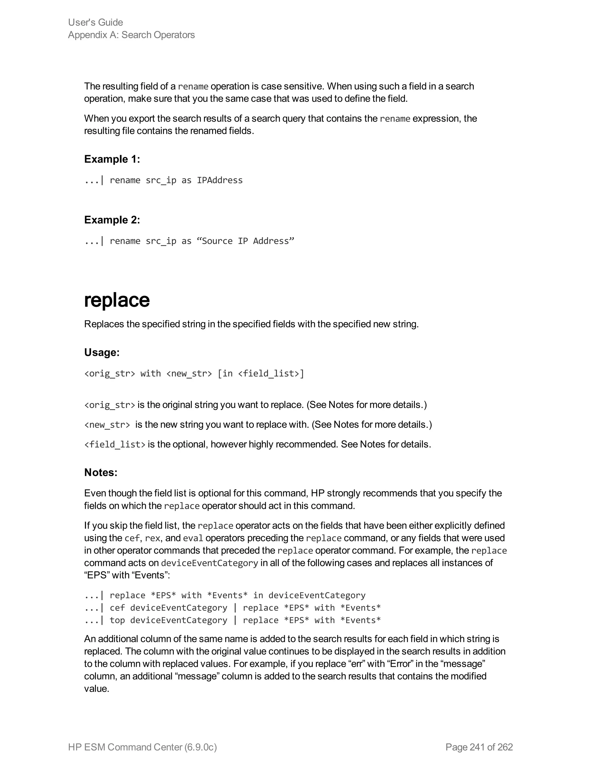 The resulting field of a rename operation is case sensitive. When using such a field in a search
operation, make sure that you the same case that was used to define the field.
When you export the search results of a search query that contains the rename expression, the
resulting file contains the renamed fields.
Example 1:
...| rename src_ip as IPAddress
Example 2:
...| rename src_ip as “Source IP Address”
replace
Replaces the specified string in the specified fields with the specified new string.
Usage:
<orig_str> with <new_str> [in <field_list>]
<orig_str> is the original string you want to replace. (See Notes for more details.)
<new_str> is the new string you want to replace with. (See Notes for more details.)
<field_list> is the optional, however highly recommended. See Notes for details.
Notes:
Even though the field list is optional for this command, HP strongly recommends that you specify the
fields on which the replace operator should act in this command.
If you skip the field list, the replace operator acts on the fields that have been either explicitly defined
using the cef, rex, and eval operators preceding the replace command, or any fields that were used
in other operator commands that preceded the replace operator command. For example, the replace
command acts on deviceEventCategory in all of the following cases and replaces all instances of
“EPS” with “Events”:
...| replace *EPS* with *Events* in deviceEventCategory
...| cef deviceEventCategory | replace *EPS* with *Events*
...| top deviceEventCategory | replace *EPS* with *Events*
An additional column of the same name is added to the search results for each field in which string is
replaced. The column with the original value continues to be displayed in the search results in addition
to the column with replaced values. For example, if you replace “err” with “Error” in the “message”
column, an additional “message” column is added to the search results that contains the modified
value.
User's Guide
Appendix A: Search Operators
HP ESM Command Center (6.9.0c) Page 241 of 262
 