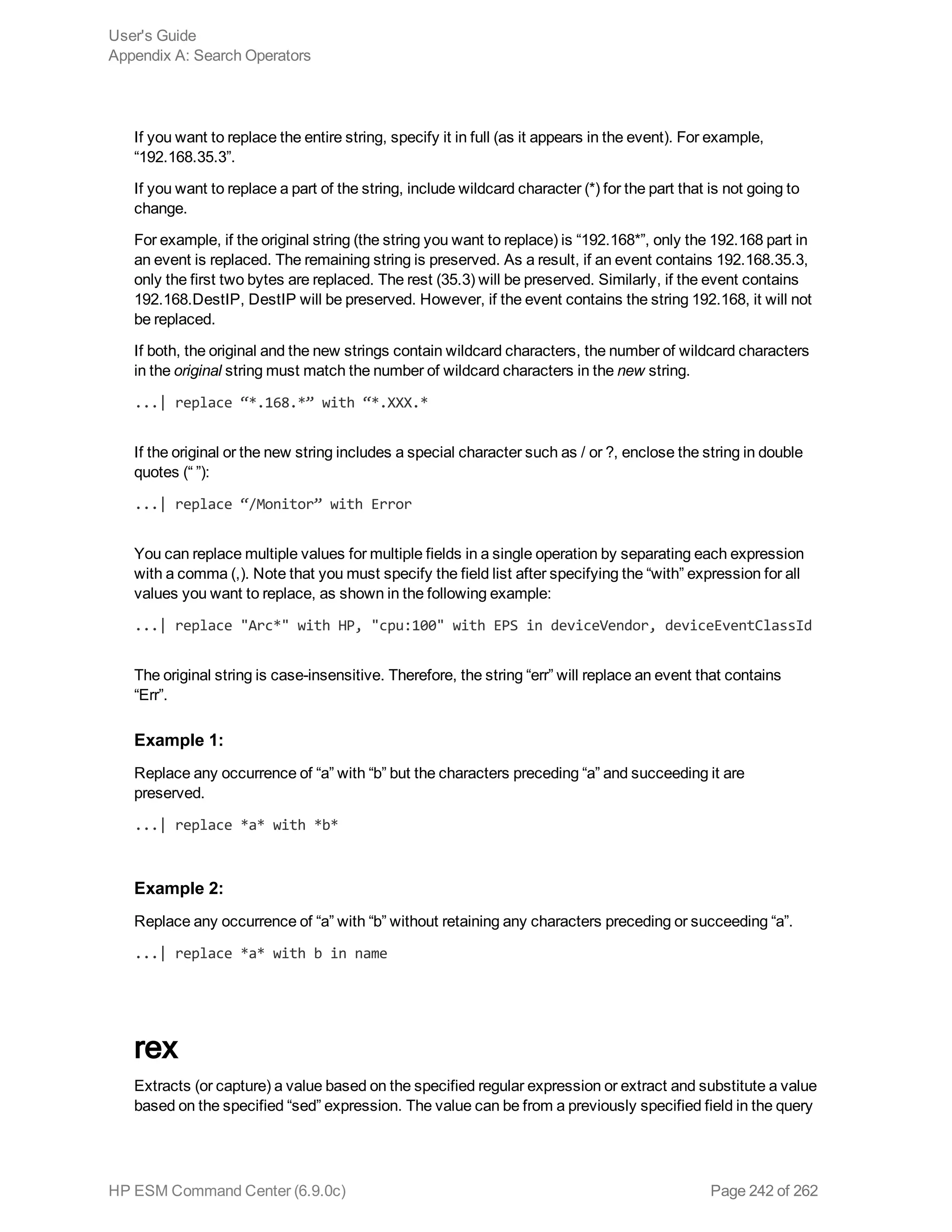 If you want to replace the entire string, specify it in full (as it appears in the event). For example,
“192.168.35.3”.
If you want to replace a part of the string, include wildcard character (*) for the part that is not going to
change.
For example, if the original string (the string you want to replace) is “192.168*”, only the 192.168 part in
an event is replaced. The remaining string is preserved. As a result, if an event contains 192.168.35.3,
only the first two bytes are replaced. The rest (35.3) will be preserved. Similarly, if the event contains
192.168.DestIP, DestIP will be preserved. However, if the event contains the string 192.168, it will not
be replaced.
If both, the original and the new strings contain wildcard characters, the number of wildcard characters
in the original string must match the number of wildcard characters in the new string.
...| replace “*.168.*” with “*.XXX.*
If the original or the new string includes a special character such as / or ?, enclose the string in double
quotes (“ ”):
...| replace “/Monitor” with Error
You can replace multiple values for multiple fields in a single operation by separating each expression
with a comma (,). Note that you must specify the field list after specifying the “with” expression for all
values you want to replace, as shown in the following example:
...| replace "Arc*" with HP, "cpu:100" with EPS in deviceVendor, deviceEventClassId
The original string is case-insensitive. Therefore, the string “err” will replace an event that contains
“Err”.
Example 1:
Replace any occurrence of “a” with “b” but the characters preceding “a” and succeeding it are
preserved.
...| replace *a* with *b*
Example 2:
Replace any occurrence of “a” with “b” without retaining any characters preceding or succeeding “a”.
...| replace *a* with b in name
rex
Extracts (or capture) a value based on the specified regular expression or extract and substitute a value
based on the specified “sed” expression. The value can be from a previously specified field in the query
User's Guide
Appendix A: Search Operators
HP ESM Command Center (6.9.0c) Page 242 of 262
 