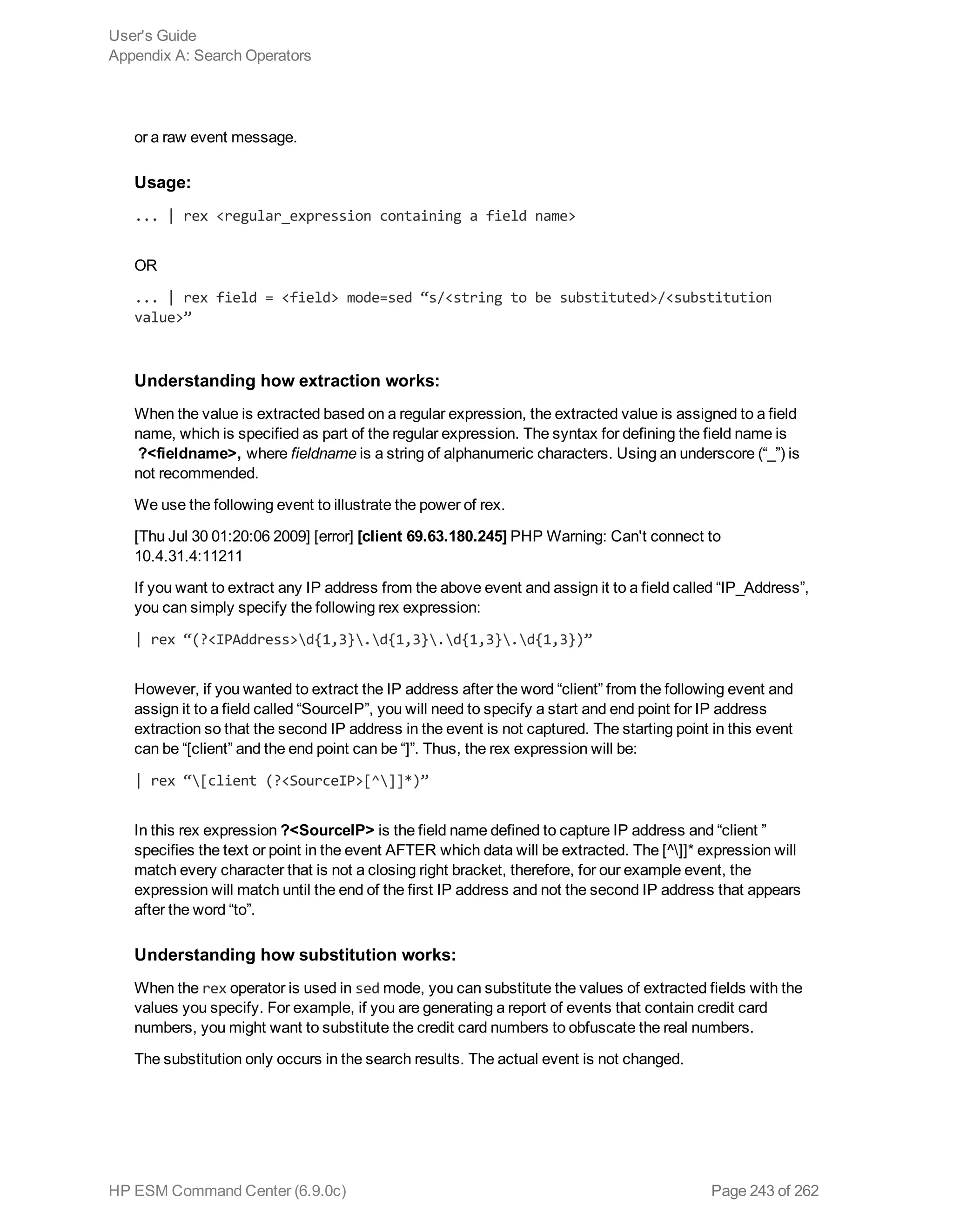 or a raw event message.
Usage:
... | rex <regular_expression containing a field name>
OR
... | rex field = <field> mode=sed “s/<string to be substituted>/<substitution
value>”
Understanding how extraction works:
When the value is extracted based on a regular expression, the extracted value is assigned to a field
name, which is specified as part of the regular expression. The syntax for defining the field name is
?<fieldname>, where fieldname is a string of alphanumeric characters. Using an underscore (“_”) is
not recommended.
We use the following event to illustrate the power of rex.
[Thu Jul 30 01:20:06 2009] [error] [client 69.63.180.245] PHP Warning: Can't connect to
10.4.31.4:11211
If you want to extract any IP address from the above event and assign it to a field called “IP_Address”,
you can simply specify the following rex expression:
| rex “(?<IPAddress>d{1,3}.d{1,3}.d{1,3}.d{1,3})”
However, if you wanted to extract the IP address after the word “client” from the following event and
assign it to a field called “SourceIP”, you will need to specify a start and end point for IP address
extraction so that the second IP address in the event is not captured. The starting point in this event
can be “[client” and the end point can be “]”. Thus, the rex expression will be:
| rex “[client (?<SourceIP>[^]]*)”
In this rex expression ?<SourceIP> is the field name defined to capture IP address and “client ”
specifies the text or point in the event AFTER which data will be extracted. The [^]]* expression will
match every character that is not a closing right bracket, therefore, for our example event, the
expression will match until the end of the first IP address and not the second IP address that appears
after the word “to”.
Understanding how substitution works:
When the rex operator is used in sed mode, you can substitute the values of extracted fields with the
values you specify. For example, if you are generating a report of events that contain credit card
numbers, you might want to substitute the credit card numbers to obfuscate the real numbers.
The substitution only occurs in the search results. The actual event is not changed.
User's Guide
Appendix A: Search Operators
HP ESM Command Center (6.9.0c) Page 243 of 262
 