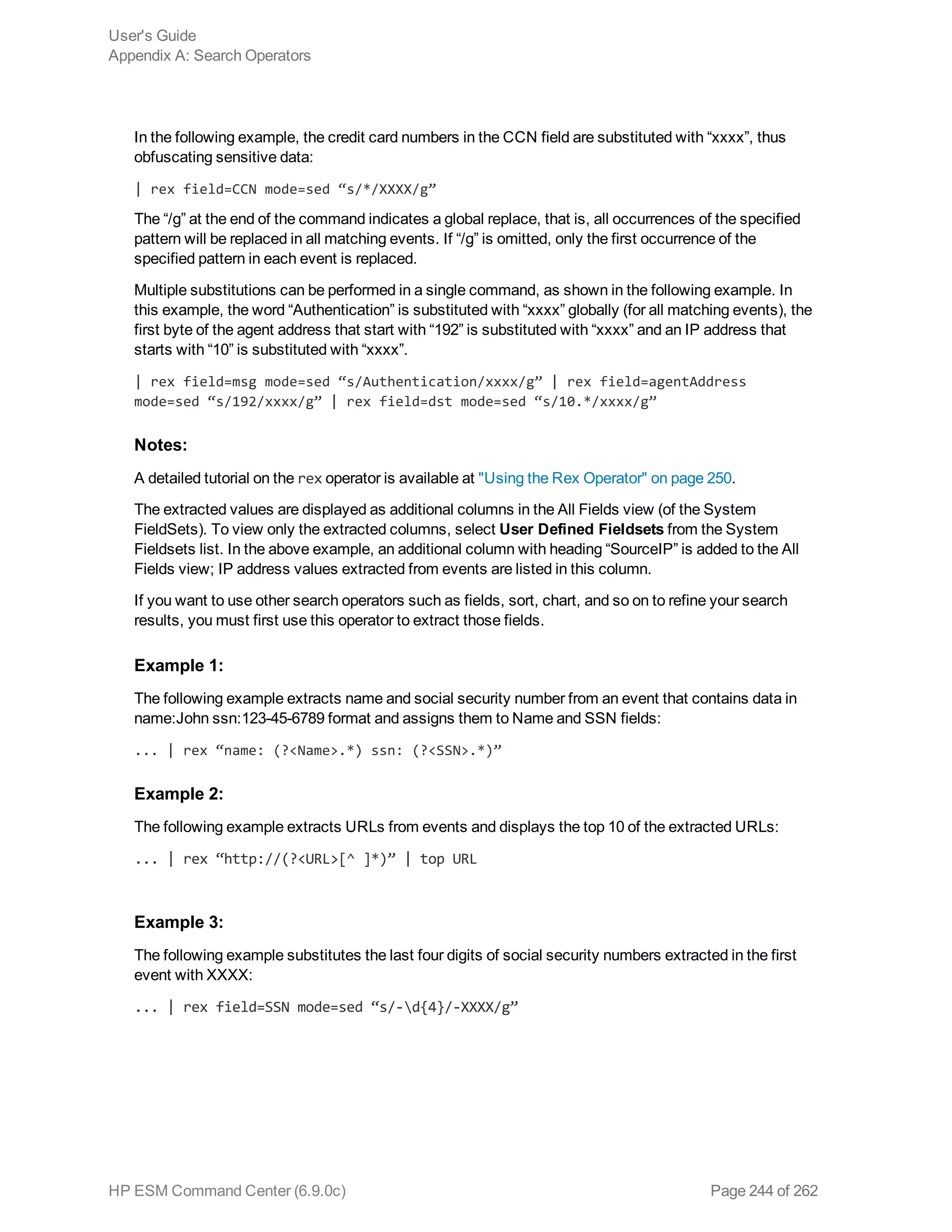 In the following example, the credit card numbers in the CCN field are substituted with “xxxx”, thus
obfuscating sensitive data:
| rex field=CCN mode=sed “s/*/XXXX/g”
The “/g” at the end of the command indicates a global replace, that is, all occurrences of the specified
pattern will be replaced in all matching events. If “/g” is omitted, only the first occurrence of the
specified pattern in each event is replaced.
Multiple substitutions can be performed in a single command, as shown in the following example. In
this example, the word “Authentication” is substituted with “xxxx” globally (for all matching events), the
first byte of the agent address that start with “192” is substituted with “xxxx” and an IP address that
starts with “10” is substituted with “xxxx”.
| rex field=msg mode=sed “s/Authentication/xxxx/g” | rex field=agentAddress
mode=sed “s/192/xxxx/g” | rex field=dst mode=sed “s/10.*/xxxx/g”
Notes:
A detailed tutorial on the rex operator is available at "Using the Rex Operator" on page 250.
The extracted values are displayed as additional columns in the All Fields view (of the System
FieldSets). To view only the extracted columns, select User Defined Fieldsets from the System
Fieldsets list. In the above example, an additional column with heading “SourceIP” is added to the All
Fields view; IP address values extracted from events are listed in this column.
If you want to use other search operators such as fields, sort, chart, and so on to refine your search
results, you must first use this operator to extract those fields.
Example 1:
The following example extracts name and social security number from an event that contains data in
name:John ssn:123-45-6789 format and assigns them to Name and SSN fields:
... | rex “name: (?<Name>.*) ssn: (?<SSN>.*)”
Example 2:
The following example extracts URLs from events and displays the top 10 of the extracted URLs:
... | rex “http://(?<URL>[^ ]*)” | top URL
Example 3:
The following example substitutes the last four digits of social security numbers extracted in the first
event with XXXX:
... | rex field=SSN mode=sed “s/-d{4}/-XXXX/g”
User's Guide
Appendix A: Search Operators
HP ESM Command Center (6.9.0c) Page 244 of 262
 