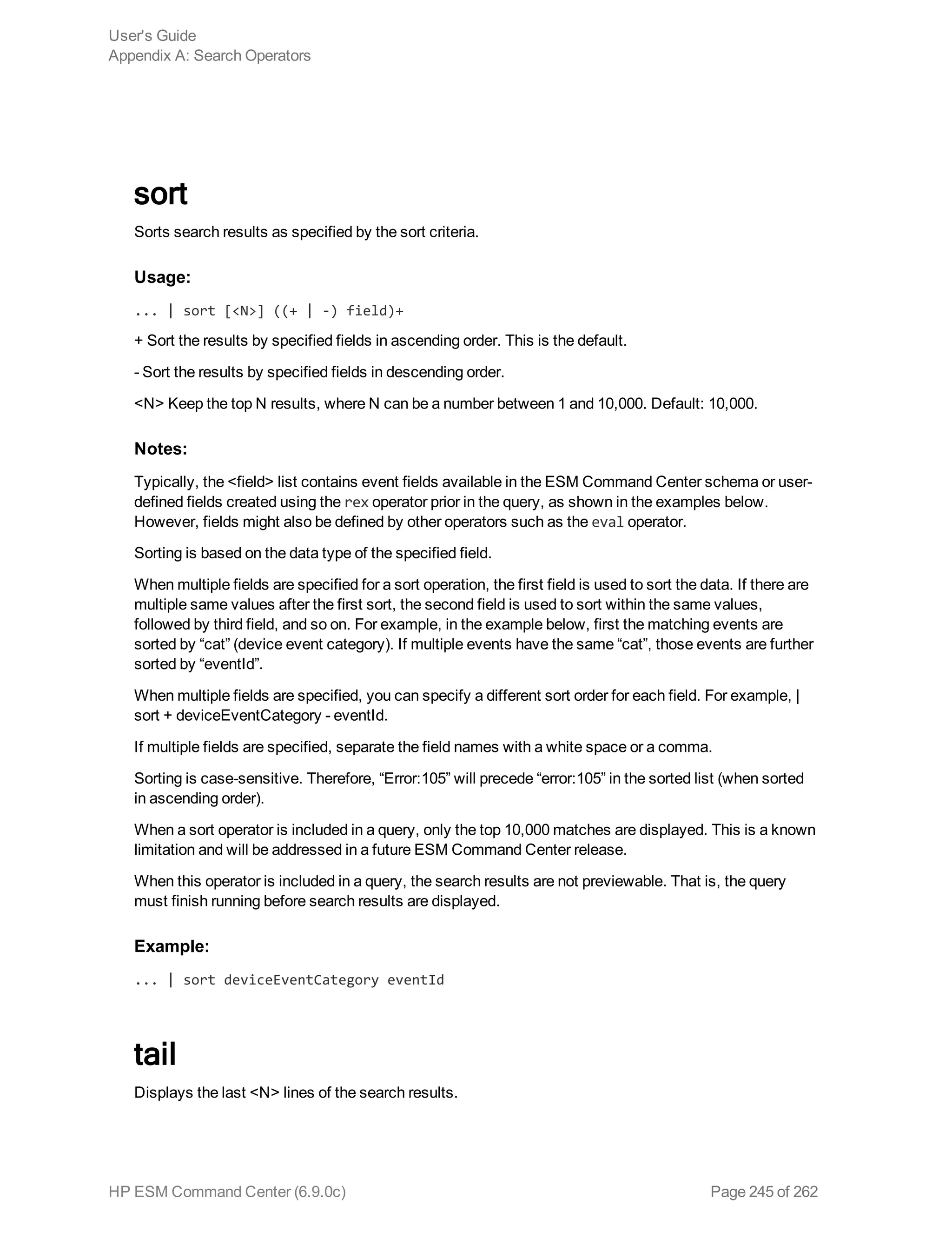 sort
Sorts search results as specified by the sort criteria.
Usage:
... | sort [<N>] ((+ | -) field)+
+ Sort the results by specified fields in ascending order. This is the default.
- Sort the results by specified fields in descending order.
<N> Keep the top N results, where N can be a number between 1 and 10,000. Default: 10,000.
Notes:
Typically, the <field> list contains event fields available in the ESM Command Center schema or user-
defined fields created using the rex operator prior in the query, as shown in the examples below.
However, fields might also be defined by other operators such as the eval operator.
Sorting is based on the data type of the specified field.
When multiple fields are specified for a sort operation, the first field is used to sort the data. If there are
multiple same values after the first sort, the second field is used to sort within the same values,
followed by third field, and so on. For example, in the example below, first the matching events are
sorted by “cat” (device event category). If multiple events have the same “cat”, those events are further
sorted by “eventId”.
When multiple fields are specified, you can specify a different sort order for each field. For example, |
sort + deviceEventCategory - eventId.
If multiple fields are specified, separate the field names with a white space or a comma.
Sorting is case-sensitive. Therefore, “Error:105” will precede “error:105” in the sorted list (when sorted
in ascending order).
When a sort operator is included in a query, only the top 10,000 matches are displayed. This is a known
limitation and will be addressed in a future ESM Command Center release.
When this operator is included in a query, the search results are not previewable. That is, the query
must finish running before search results are displayed.
Example:
... | sort deviceEventCategory eventId
tail
Displays the last <N> lines of the search results.
User's Guide
Appendix A: Search Operators
HP ESM Command Center (6.9.0c) Page 245 of 262
 