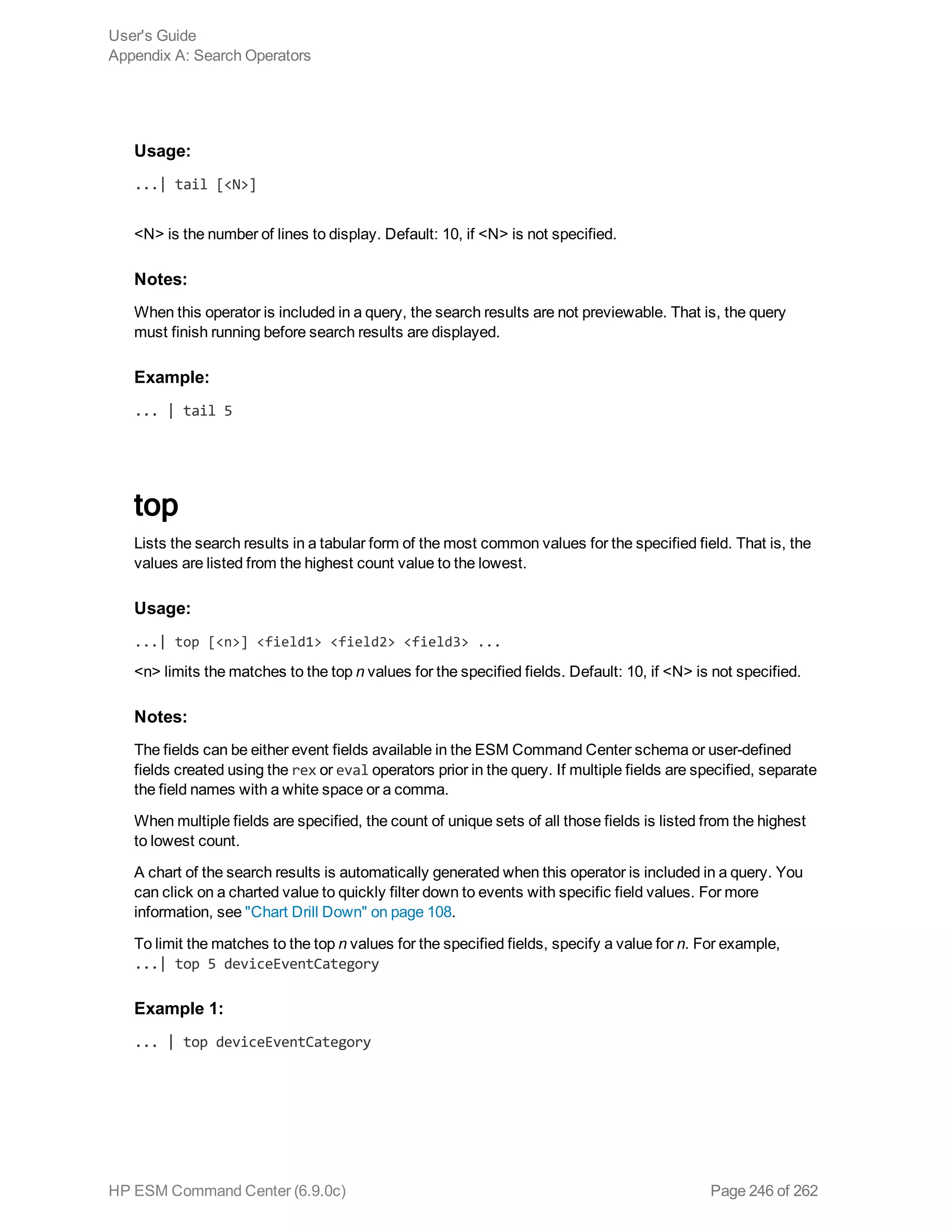 Usage:
...| tail [<N>]
<N> is the number of lines to display. Default: 10, if <N> is not specified.
Notes:
When this operator is included in a query, the search results are not previewable. That is, the query
must finish running before search results are displayed.
Example:
... | tail 5
top
Lists the search results in a tabular form of the most common values for the specified field. That is, the
values are listed from the highest count value to the lowest.
Usage:
...| top [<n>] <field1> <field2> <field3> ...
<n> limits the matches to the top n values for the specified fields. Default: 10, if <N> is not specified.
Notes:
The fields can be either event fields available in the ESM Command Center schema or user-defined
fields created using the rex or eval operators prior in the query. If multiple fields are specified, separate
the field names with a white space or a comma.
When multiple fields are specified, the count of unique sets of all those fields is listed from the highest
to lowest count.
A chart of the search results is automatically generated when this operator is included in a query. You
can click on a charted value to quickly filter down to events with specific field values. For more
information, see "Chart Drill Down" on page 108.
To limit the matches to the top n values for the specified fields, specify a value for n. For example,
...| top 5 deviceEventCategory
Example 1:
... | top deviceEventCategory
User's Guide
Appendix A: Search Operators
HP ESM Command Center (6.9.0c) Page 246 of 262
 