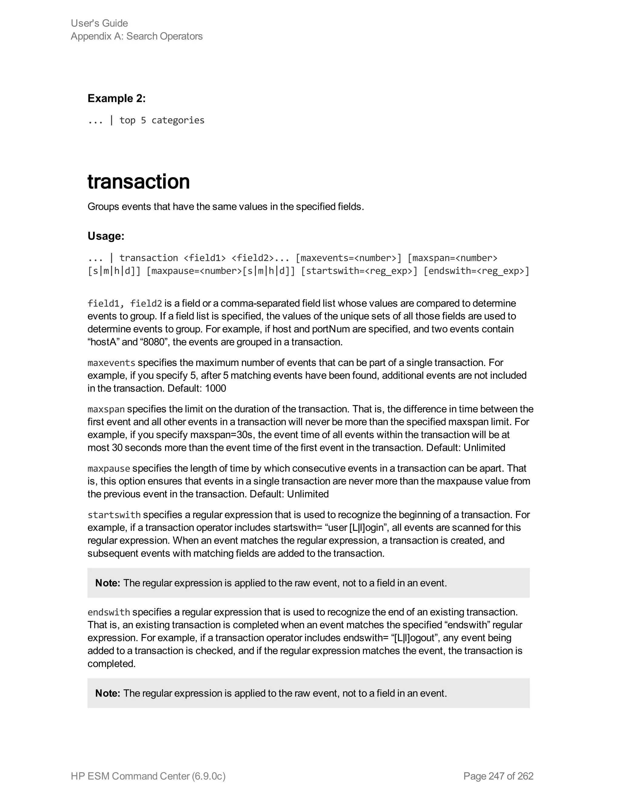 Example 2:
... | top 5 categories
transaction
Groups events that have the same values in the specified fields.
Usage:
... | transaction <field1> <field2>... [maxevents=<number>] [maxspan=<number>
[s|m|h|d]] [maxpause=<number>[s|m|h|d]] [startswith=<reg_exp>] [endswith=<reg_exp>]
field1, field2 is a field or a comma-separated field list whose values are compared to determine
events to group. If a field list is specified, the values of the unique sets of all those fields are used to
determine events to group. For example, if host and portNum are specified, and two events contain
“hostA” and “8080”, the events are grouped in a transaction.
maxevents specifies the maximum number of events that can be part of a single transaction. For
example, if you specify 5, after 5 matching events have been found, additional events are not included
in the transaction. Default: 1000
maxspan specifies the limit on the duration of the transaction. That is, the difference in time between the
first event and all other events in a transaction will never be more than the specified maxspan limit. For
example, if you specify maxspan=30s, the event time of all events within the transaction will be at
most 30 seconds more than the event time of the first event in the transaction. Default: Unlimited
maxpause specifies the length of time by which consecutive events in a transaction can be apart. That
is, this option ensures that events in a single transaction are never more than the maxpause value from
the previous event in the transaction. Default: Unlimited
startswith specifies a regular expression that is used to recognize the beginning of a transaction. For
example, if a transaction operator includes startswith= “user [L|l]ogin”, all events are scanned for this
regular expression. When an event matches the regular expression, a transaction is created, and
subsequent events with matching fields are added to the transaction.
Note: The regular expression is applied to the raw event, not to a field in an event.
endswith specifies a regular expression that is used to recognize the end of an existing transaction.
That is, an existing transaction is completed when an event matches the specified “endswith” regular
expression. For example, if a transaction operator includes endswith= “[L|l]ogout”, any event being
added to a transaction is checked, and if the regular expression matches the event, the transaction is
completed.
Note: The regular expression is applied to the raw event, not to a field in an event.
User's Guide
Appendix A: Search Operators
HP ESM Command Center (6.9.0c) Page 247 of 262
 