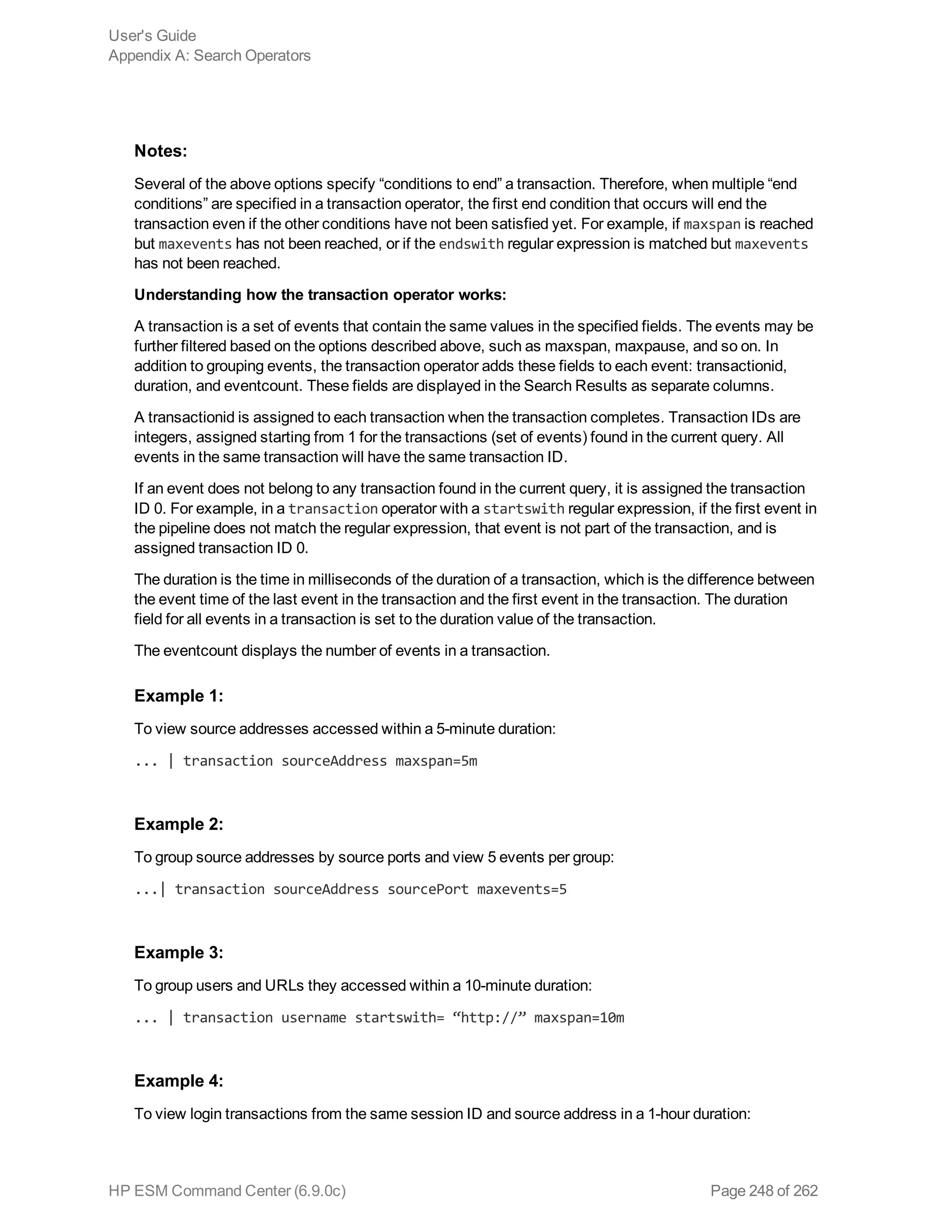 Notes:
Several of the above options specify “conditions to end” a transaction. Therefore, when multiple “end
conditions” are specified in a transaction operator, the first end condition that occurs will end the
transaction even if the other conditions have not been satisfied yet. For example, if maxspan is reached
but maxevents has not been reached, or if the endswith regular expression is matched but maxevents
has not been reached.
Understanding how the transaction operator works:
A transaction is a set of events that contain the same values in the specified fields. The events may be
further filtered based on the options described above, such as maxspan, maxpause, and so on. In
addition to grouping events, the transaction operator adds these fields to each event: transactionid,
duration, and eventcount. These fields are displayed in the Search Results as separate columns.
A transactionid is assigned to each transaction when the transaction completes. Transaction IDs are
integers, assigned starting from 1 for the transactions (set of events) found in the current query. All
events in the same transaction will have the same transaction ID.
If an event does not belong to any transaction found in the current query, it is assigned the transaction
ID 0. For example, in a transaction operator with a startswith regular expression, if the first event in
the pipeline does not match the regular expression, that event is not part of the transaction, and is
assigned transaction ID 0.
The duration is the time in milliseconds of the duration of a transaction, which is the difference between
the event time of the last event in the transaction and the first event in the transaction. The duration
field for all events in a transaction is set to the duration value of the transaction.
The eventcount displays the number of events in a transaction.
Example 1:
To view source addresses accessed within a 5-minute duration:
... | transaction sourceAddress maxspan=5m
Example 2:
To group source addresses by source ports and view 5 events per group:
...| transaction sourceAddress sourcePort maxevents=5
Example 3:
To group users and URLs they accessed within a 10-minute duration:
... | transaction username startswith= “http://” maxspan=10m
Example 4:
To view login transactions from the same session ID and source address in a 1-hour duration:
User's Guide
Appendix A: Search Operators
HP ESM Command Center (6.9.0c) Page 248 of 262
 