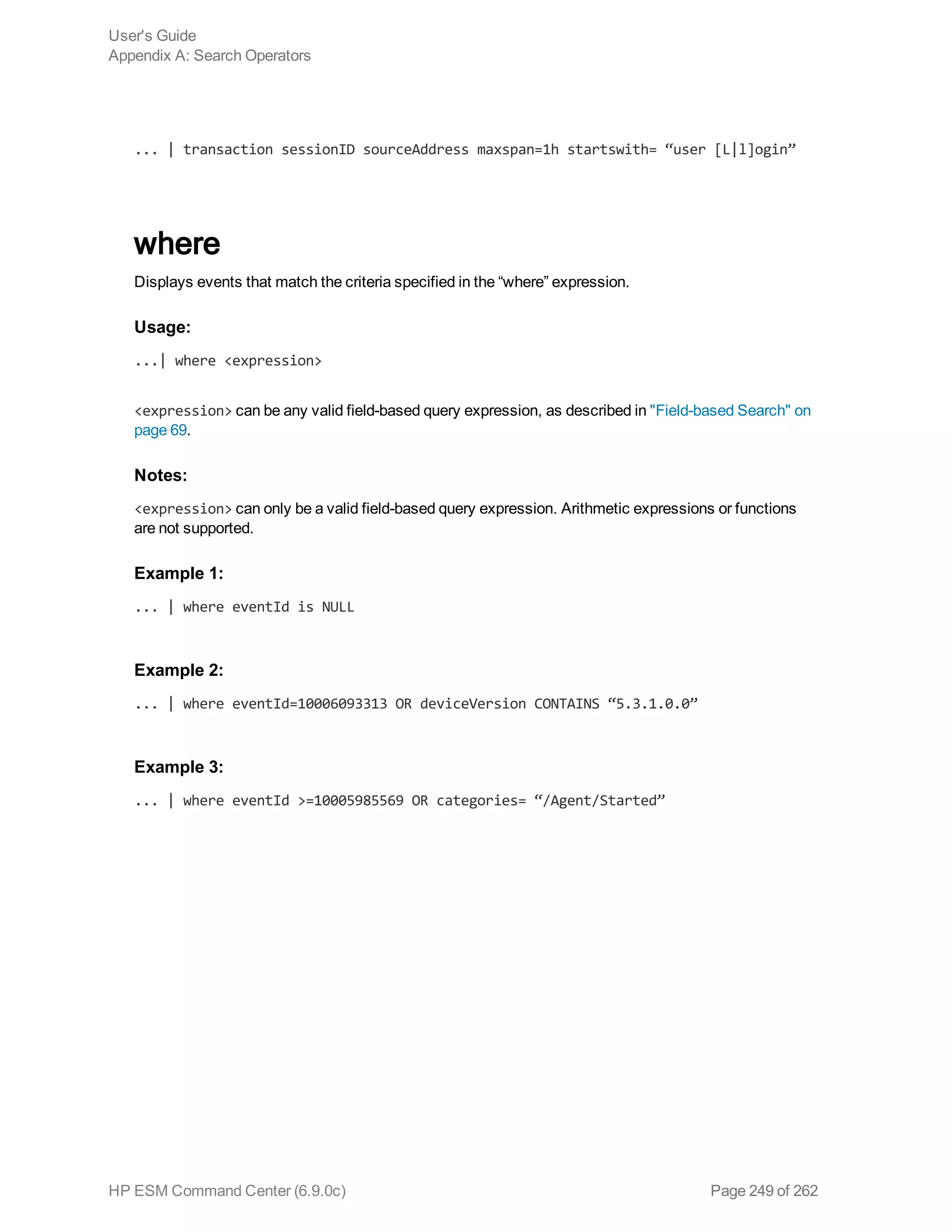 ... | transaction sessionID sourceAddress maxspan=1h startswith= “user [L|l]ogin”
where
Displays events that match the criteria specified in the “where” expression.
Usage:
...| where <expression>
<expression> can be any valid field-based query expression, as described in "Field-based Search" on
page 69.
Notes:
<expression> can only be a valid field-based query expression. Arithmetic expressions or functions
are not supported.
Example 1:
... | where eventId is NULL
Example 2:
... | where eventId=10006093313 OR deviceVersion CONTAINS “5.3.1.0.0”
Example 3:
... | where eventId >=10005985569 OR categories= “/Agent/Started”
User's Guide
Appendix A: Search Operators
HP ESM Command Center (6.9.0c) Page 249 of 262
 
