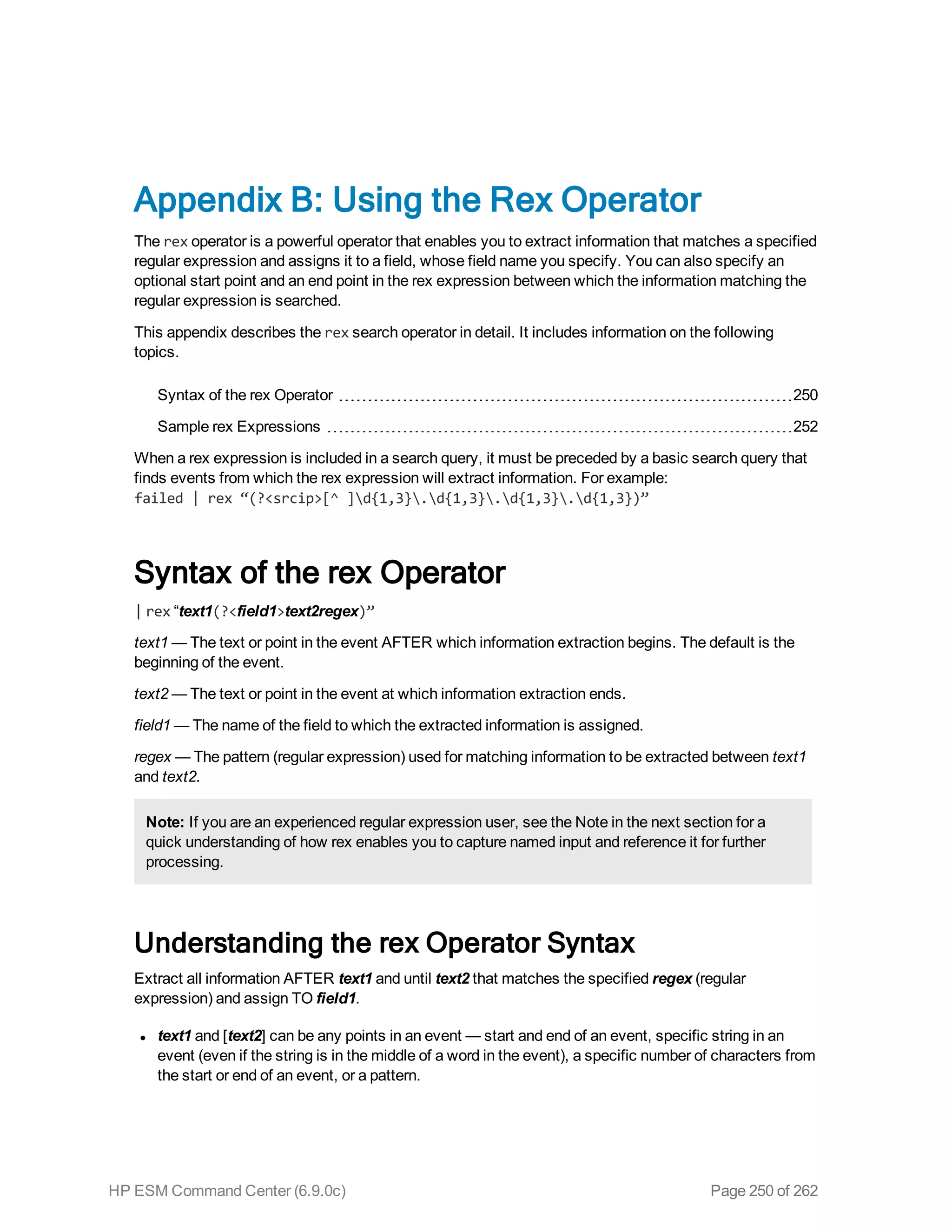 Appendix B: Using the Rex Operator
The rex operator is a powerful operator that enables you to extract information that matches a specified
regular expression and assigns it to a field, whose field name you specify. You can also specify an
optional start point and an end point in the rex expression between which the information matching the
regular expression is searched.
This appendix describes the rex search operator in detail. It includes information on the following
topics.
Syntax of the rex Operator 250
Sample rex Expressions 252
When a rex expression is included in a search query, it must be preceded by a basic search query that
finds events from which the rex expression will extract information. For example:
failed | rex “(?<srcip>[^ ]d{1,3}.d{1,3}.d{1,3}.d{1,3})”
Syntax of the rex Operator
| rex “text1(?<field1>text2regex)”
text1 — The text or point in the event AFTER which information extraction begins. The default is the
beginning of the event.
text2 — The text or point in the event at which information extraction ends.
field1 — The name of the field to which the extracted information is assigned.
regex — The pattern (regular expression) used for matching information to be extracted between text1
and text2.
Note: If you are an experienced regular expression user, see the Note in the next section for a
quick understanding of how rex enables you to capture named input and reference it for further
processing.
Understanding the rex Operator Syntax
Extract all information AFTER text1 and until text2 that matches the specified regex (regular
expression) and assign TO field1.
l text1 and [text2] can be any points in an event — start and end of an event, specific string in an
event (even if the string is in the middle of a word in the event), a specific number of characters from
the start or end of an event, or a pattern.
HP ESM Command Center (6.9.0c) Page 250 of 262
 