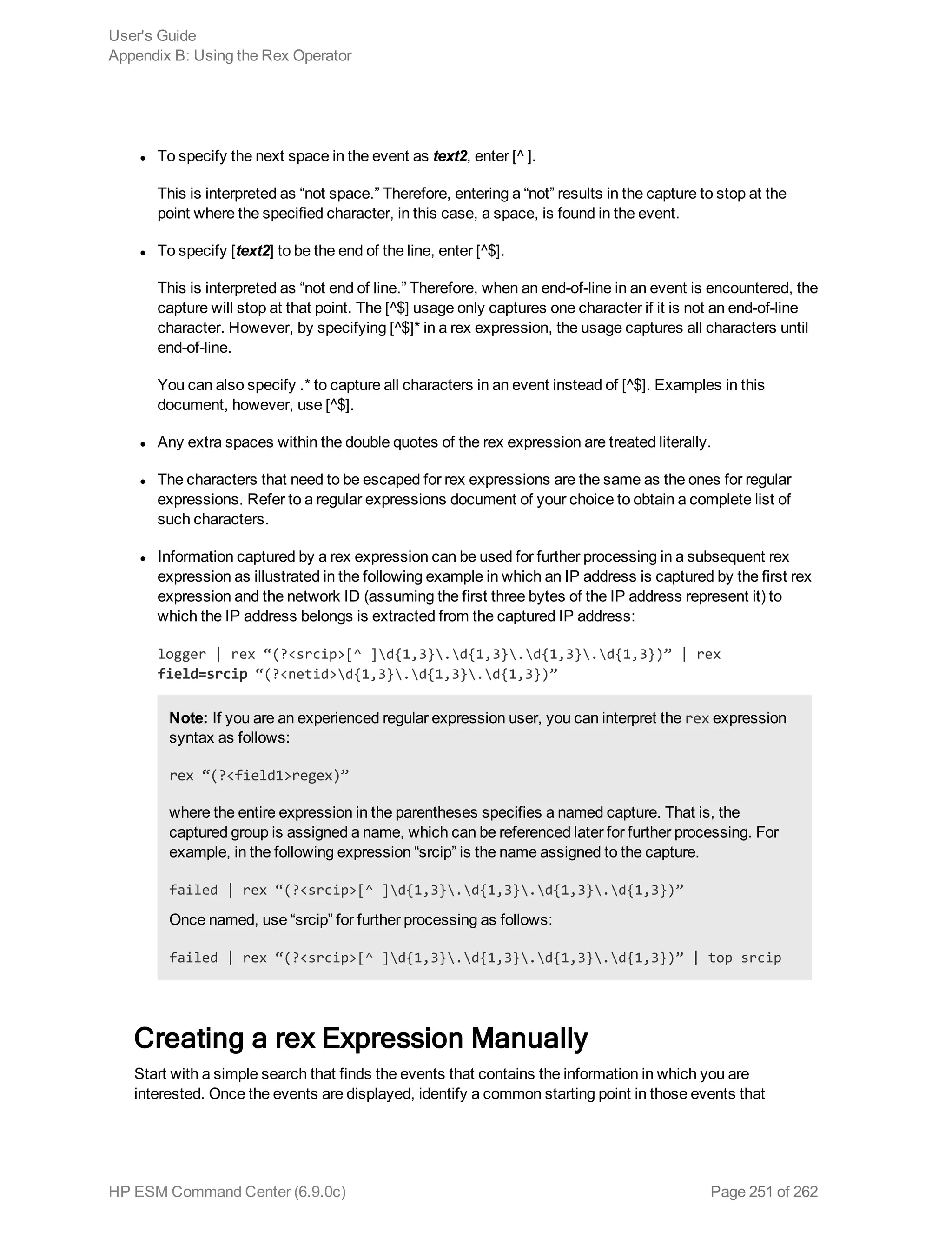 l To specify the next space in the event as text2, enter [^ ].
This is interpreted as “not space.” Therefore, entering a “not” results in the capture to stop at the
point where the specified character, in this case, a space, is found in the event.
l To specify [text2] to be the end of the line, enter [^$].
This is interpreted as “not end of line.” Therefore, when an end-of-line in an event is encountered, the
capture will stop at that point. The [^$] usage only captures one character if it is not an end-of-line
character. However, by specifying [^$]* in a rex expression, the usage captures all characters until
end-of-line.
You can also specify .* to capture all characters in an event instead of [^$]. Examples in this
document, however, use [^$].
l Any extra spaces within the double quotes of the rex expression are treated literally.
l The characters that need to be escaped for rex expressions are the same as the ones for regular
expressions. Refer to a regular expressions document of your choice to obtain a complete list of
such characters.
l Information captured by a rex expression can be used for further processing in a subsequent rex
expression as illustrated in the following example in which an IP address is captured by the first rex
expression and the network ID (assuming the first three bytes of the IP address represent it) to
which the IP address belongs is extracted from the captured IP address:
logger | rex “(?<srcip>[^ ]d{1,3}.d{1,3}.d{1,3}.d{1,3})” | rex
field=srcip “(?<netid>d{1,3}.d{1,3}.d{1,3})”
Note: If you are an experienced regular expression user, you can interpret the rex expression
syntax as follows:
rex “(?<field1>regex)”
where the entire expression in the parentheses specifies a named capture. That is, the
captured group is assigned a name, which can be referenced later for further processing. For
example, in the following expression “srcip” is the name assigned to the capture.
failed | rex “(?<srcip>[^ ]d{1,3}.d{1,3}.d{1,3}.d{1,3})”
Once named, use “srcip” for further processing as follows:
failed | rex “(?<srcip>[^ ]d{1,3}.d{1,3}.d{1,3}.d{1,3})” | top srcip
Creating a rex Expression Manually
Start with a simple search that finds the events that contains the information in which you are
interested. Once the events are displayed, identify a common starting point in those events that
User's Guide
Appendix B: Using the Rex Operator
HP ESM Command Center (6.9.0c) Page 251 of 262
 