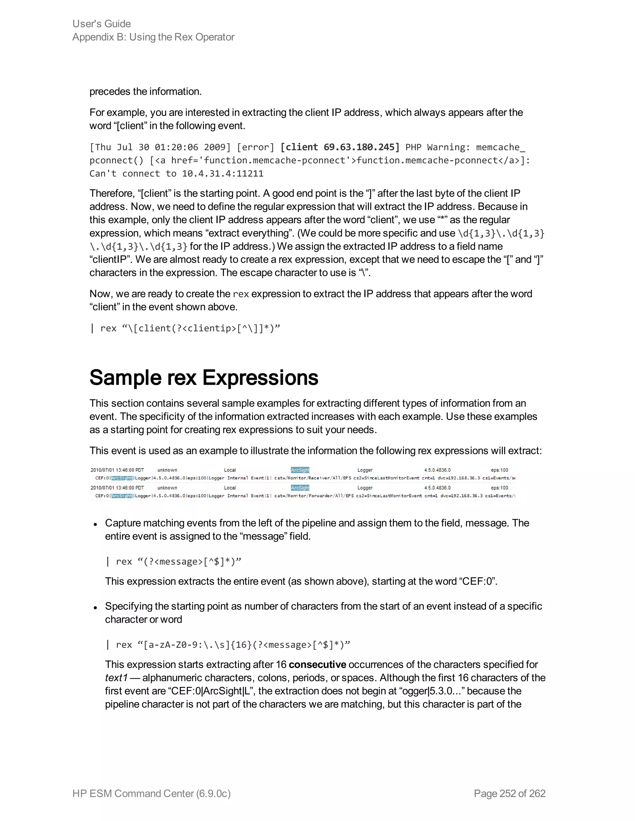 precedes the information.
For example, you are interested in extracting the client IP address, which always appears after the
word “[client” in the following event.
[Thu Jul 30 01:20:06 2009] [error] [client 69.63.180.245] PHP Warning: memcache_
pconnect() [<a href='function.memcache-pconnect'>function.memcache-pconnect</a>]:
Can't connect to 10.4.31.4:11211
Therefore, “[client” is the starting point. A good end point is the “]” after the last byte of the client IP
address. Now, we need to define the regular expression that will extract the IP address. Because in
this example, only the client IP address appears after the word “client”, we use “*” as the regular
expression, which means “extract everything”. (We could be more specific and use d{1,3}.d{1,3}
.d{1,3}.d{1,3} for the IP address.) We assign the extracted IP address to a field name
“clientIP”. We are almost ready to create a rex expression, except that we need to escape the “[” and “]”
characters in the expression. The escape character to use is “”.
Now, we are ready to create the rex expression to extract the IP address that appears after the word
“client” in the event shown above.
| rex “[client(?<clientip>[^]]*)”
Sample rex Expressions
This section contains several sample examples for extracting different types of information from an
event. The specificity of the information extracted increases with each example. Use these examples
as a starting point for creating rex expressions to suit your needs.
This event is used as an example to illustrate the information the following rex expressions will extract:
l Capture matching events from the left of the pipeline and assign them to the field, message. The
entire event is assigned to the “message” field.
| rex “(?<message>[^$]*)”
This expression extracts the entire event (as shown above), starting at the word “CEF:0”.
l Specifying the starting point as number of characters from the start of an event instead of a specific
character or word
| rex “[a-zA-Z0-9:.s]{16}(?<message>[^$]*)”
This expression starts extracting after 16 consecutive occurrences of the characters specified for
text1 — alphanumeric characters, colons, periods, or spaces. Although the first 16 characters of the
first event are “CEF:0|ArcSight|L”, the extraction does not begin at “ogger|5.3.0...” because the
pipeline character is not part of the characters we are matching, but this character is part of the
User's Guide
Appendix B: Using the Rex Operator
HP ESM Command Center (6.9.0c) Page 252 of 262
 