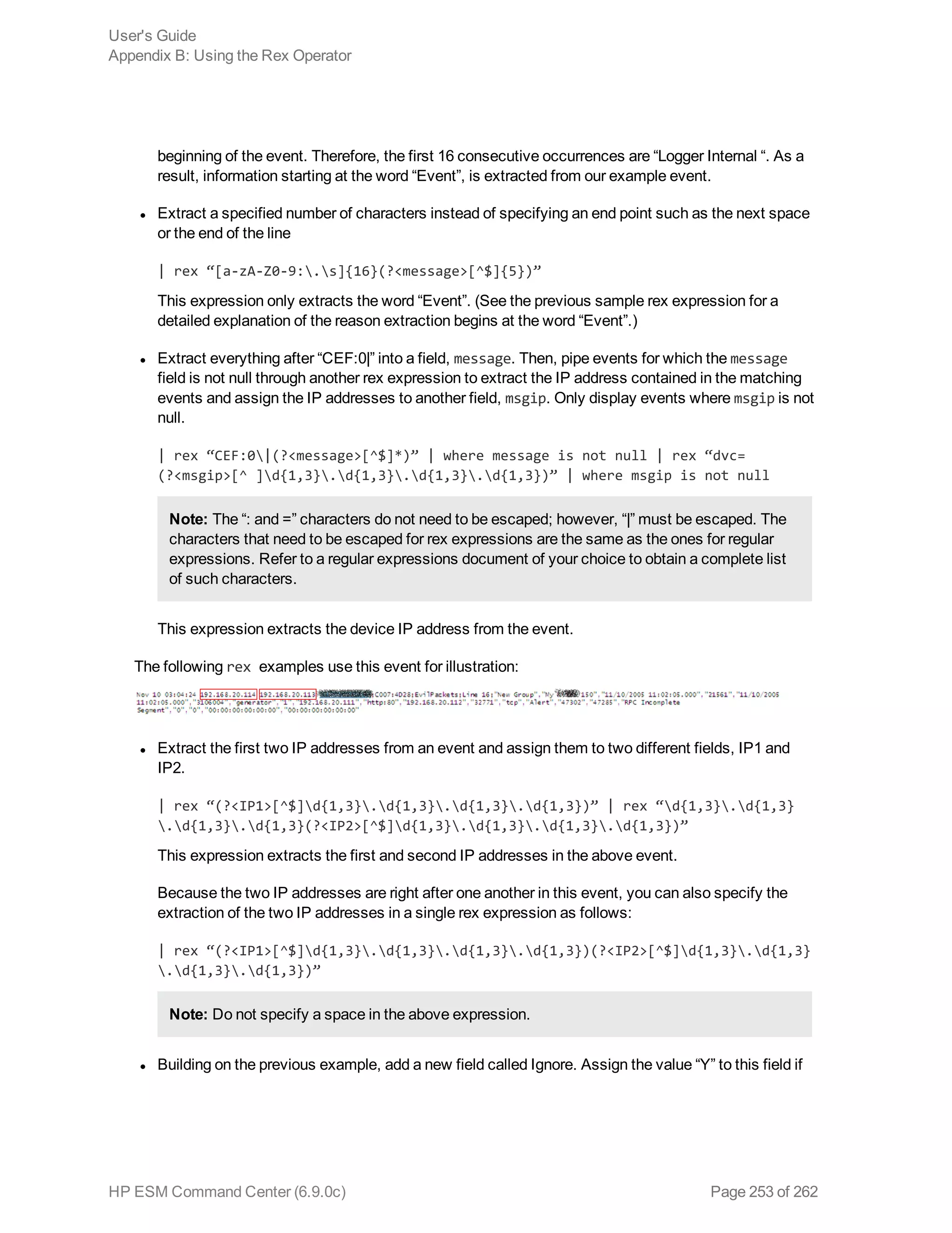 beginning of the event. Therefore, the first 16 consecutive occurrences are “Logger Internal “. As a
result, information starting at the word “Event”, is extracted from our example event.
l Extract a specified number of characters instead of specifying an end point such as the next space
or the end of the line
| rex “[a-zA-Z0-9:.s]{16}(?<message>[^$]{5})”
This expression only extracts the word “Event”. (See the previous sample rex expression for a
detailed explanation of the reason extraction begins at the word “Event”.)
l Extract everything after “CEF:0|” into a field, message. Then, pipe events for which the message
field is not null through another rex expression to extract the IP address contained in the matching
events and assign the IP addresses to another field, msgip. Only display events where msgip is not
null.
| rex “CEF:0|(?<message>[^$]*)” | where message is not null | rex “dvc=
(?<msgip>[^ ]d{1,3}.d{1,3}.d{1,3}.d{1,3})” | where msgip is not null
Note: The “: and =” characters do not need to be escaped; however, “|” must be escaped. The
characters that need to be escaped for rex expressions are the same as the ones for regular
expressions. Refer to a regular expressions document of your choice to obtain a complete list
of such characters.
This expression extracts the device IP address from the event.
The following rex examples use this event for illustration:
l Extract the first two IP addresses from an event and assign them to two different fields, IP1 and
IP2.
| rex “(?<IP1>[^$]d{1,3}.d{1,3}.d{1,3}.d{1,3})” | rex “d{1,3}.d{1,3}
.d{1,3}.d{1,3}(?<IP2>[^$]d{1,3}.d{1,3}.d{1,3}.d{1,3})”
This expression extracts the first and second IP addresses in the above event.
Because the two IP addresses are right after one another in this event, you can also specify the
extraction of the two IP addresses in a single rex expression as follows:
| rex “(?<IP1>[^$]d{1,3}.d{1,3}.d{1,3}.d{1,3})(?<IP2>[^$]d{1,3}.d{1,3}
.d{1,3}.d{1,3})”
Note: Do not specify a space in the above expression.
l Building on the previous example, add a new field called Ignore. Assign the value “Y” to this field if
User's Guide
Appendix B: Using the Rex Operator
HP ESM Command Center (6.9.0c) Page 253 of 262
 