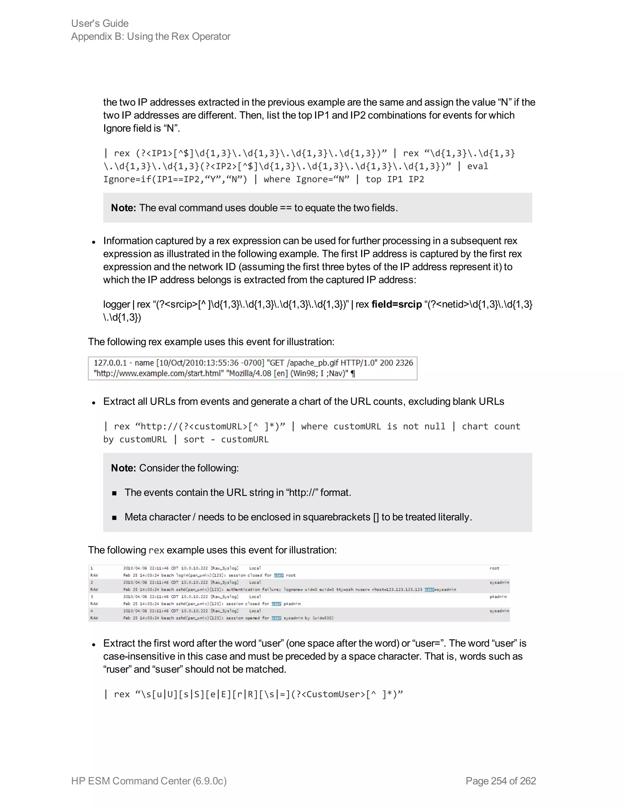the two IP addresses extracted in the previous example are the same and assign the value “N” if the
two IP addresses are different. Then, list the top IP1 and IP2 combinations for events for which
Ignore field is “N”.
| rex (?<IP1>[^$]d{1,3}.d{1,3}.d{1,3}.d{1,3})” | rex “d{1,3}.d{1,3}
.d{1,3}.d{1,3}(?<IP2>[^$]d{1,3}.d{1,3}.d{1,3}.d{1,3})” | eval
Ignore=if(IP1==IP2,“Y”,“N”) | where Ignore=“N” | top IP1 IP2
Note: The eval command uses double == to equate the two fields.
l Information captured by a rex expression can be used for further processing in a subsequent rex
expression as illustrated in the following example. The first IP address is captured by the first rex
expression and the network ID (assuming the first three bytes of the IP address represent it) to
which the IP address belongs is extracted from the captured IP address:
logger | rex “(?<srcip>[^ ]d{1,3}.d{1,3}.d{1,3}.d{1,3})” | rex field=srcip “(?<netid>d{1,3}.d{1,3}
.d{1,3})
The following rex example uses this event for illustration:
l Extract all URLs from events and generate a chart of the URL counts, excluding blank URLs
| rex “http://(?<customURL>[^ ]*)” | where customURL is not null | chart count
by customURL | sort - customURL
Note: Consider the following:
n The events contain the URL string in “http://” format.
n Meta character / needs to be enclosed in squarebrackets [] to be treated literally.
The following rex example uses this event for illustration:
l Extract the first word after the word “user” (one space after the word) or “user=”. The word “user” is
case-insensitive in this case and must be preceded by a space character. That is, words such as
“ruser” and “suser” should not be matched.
| rex “s[u|U][s|S][e|E][r|R][s|=](?<CustomUser>[^ ]*)”
User's Guide
Appendix B: Using the Rex Operator
HP ESM Command Center (6.9.0c) Page 254 of 262
 
