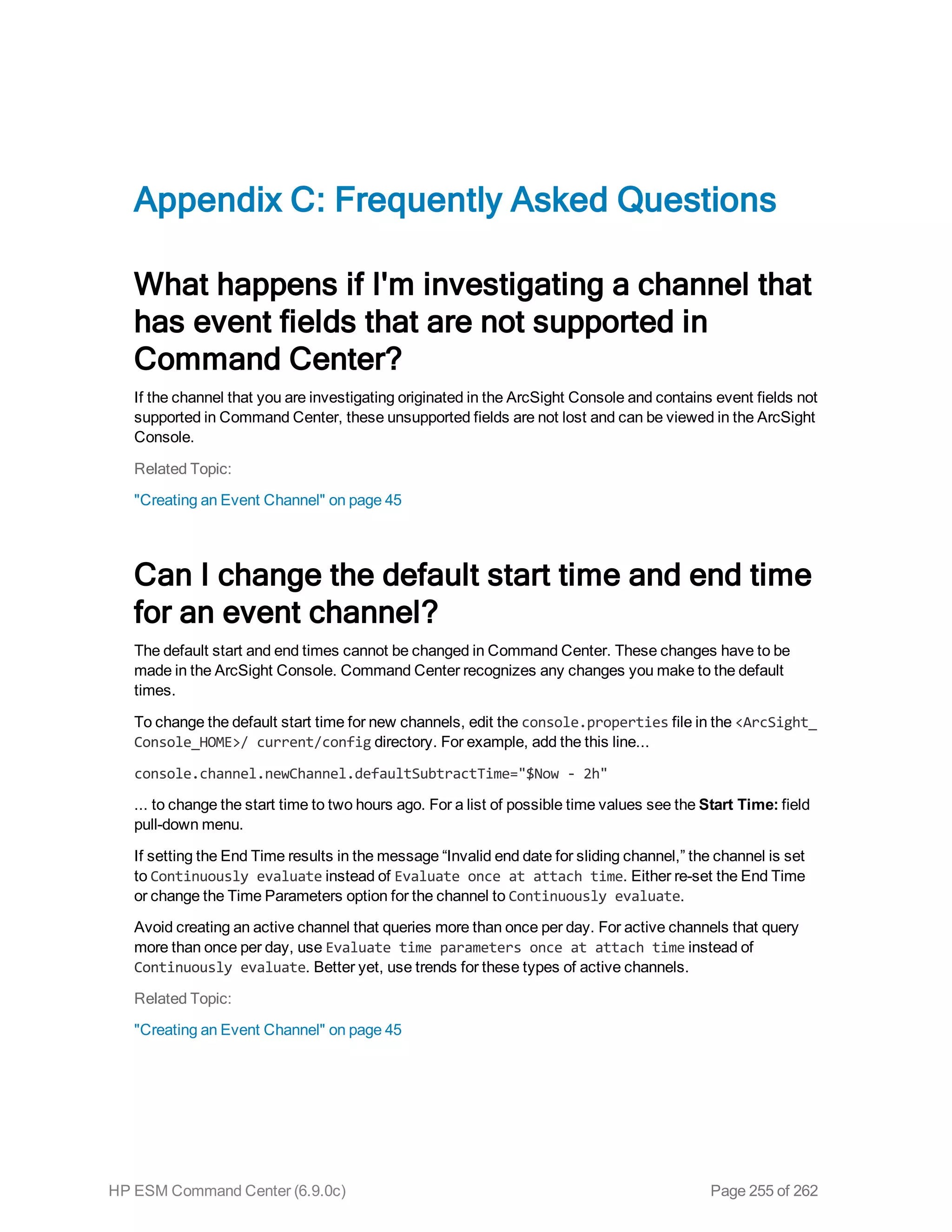 Appendix C: Frequently Asked Questions
What happens if I'm investigating a channel that
has event fields that are not supported in
Command Center?
If the channel that you are investigating originated in the ArcSight Console and contains event fields not
supported in Command Center, these unsupported fields are not lost and can be viewed in the ArcSight
Console.
Related Topic:
"Creating an Event Channel" on page 45
Can I change the default start time and end time
for an event channel?
The default start and end times cannot be changed in Command Center. These changes have to be
made in the ArcSight Console. Command Center recognizes any changes you make to the default
times.
To change the default start time for new channels, edit the console.properties file in the <ArcSight_
Console_HOME>/ current/config directory. For example, add the this line...
console.channel.newChannel.defaultSubtractTime="$Now - 2h"
... to change the start time to two hours ago. For a list of possible time values see the Start Time: field
pull-down menu.
If setting the End Time results in the message “Invalid end date for sliding channel,” the channel is set
to Continuously evaluate instead of Evaluate once at attach time. Either re-set the End Time
or change the Time Parameters option for the channel to Continuously evaluate.
Avoid creating an active channel that queries more than once per day. For active channels that query
more than once per day, use Evaluate time parameters once at attach time instead of
Continuously evaluate. Better yet, use trends for these types of active channels.
Related Topic:
"Creating an Event Channel" on page 45
HP ESM Command Center (6.9.0c) Page 255 of 262
 