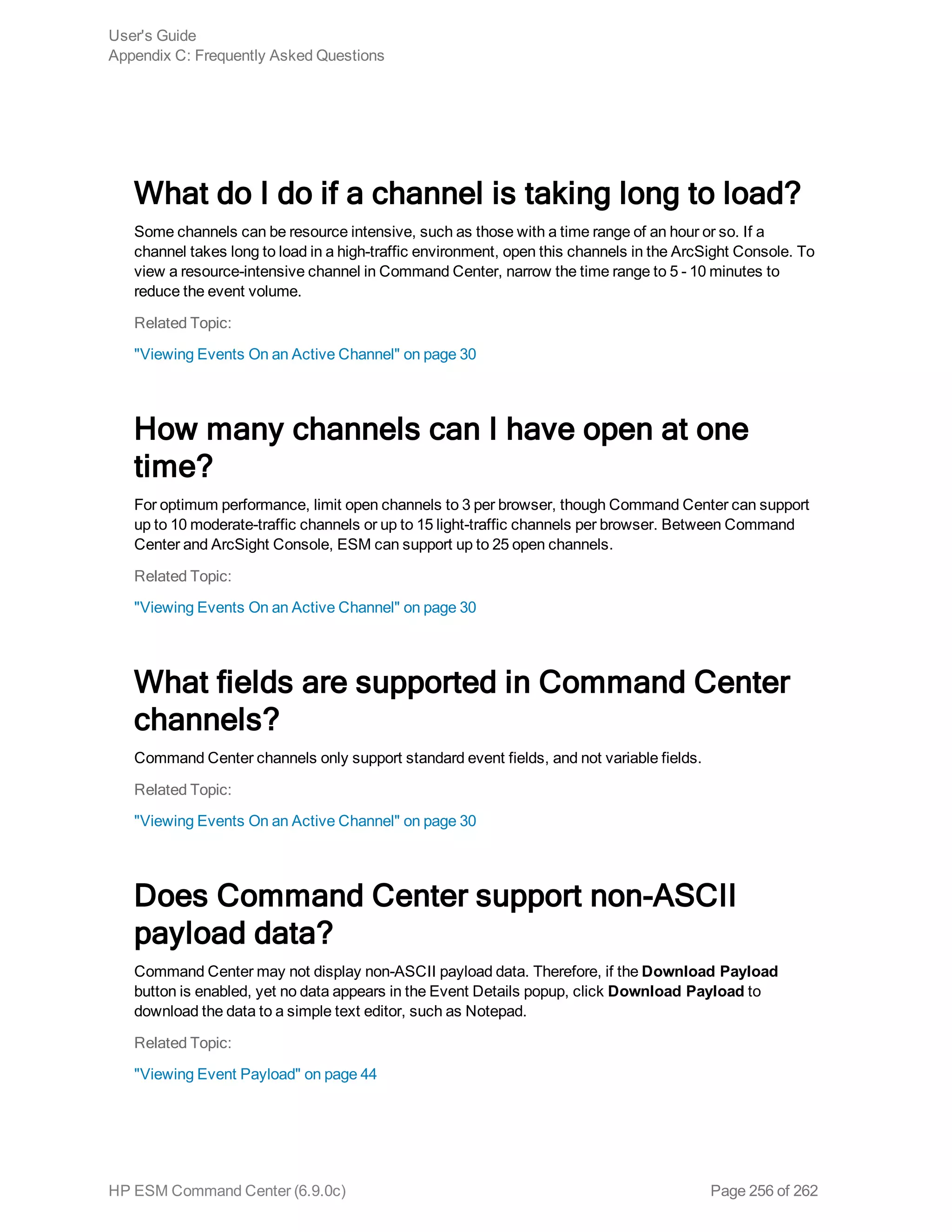 What do I do if a channel is taking long to load?
Some channels can be resource intensive, such as those with a time range of an hour or so. If a
channel takes long to load in a high-traffic environment, open this channels in the ArcSight Console. To
view a resource-intensive channel in Command Center, narrow the time range to 5 - 10 minutes to
reduce the event volume.
Related Topic:
"Viewing Events On an Active Channel" on page 30
How many channels can I have open at one
time?
For optimum performance, limit open channels to 3 per browser, though Command Center can support
up to 10 moderate-traffic channels or up to 15 light-traffic channels per browser. Between Command
Center and ArcSight Console, ESM can support up to 25 open channels.
Related Topic:
"Viewing Events On an Active Channel" on page 30
What fields are supported in Command Center
channels?
Command Center channels only support standard event fields, and not variable fields.
Related Topic:
"Viewing Events On an Active Channel" on page 30
Does Command Center support non-ASCII
payload data?
Command Center may not display non-ASCII payload data. Therefore, if the Download Payload
button is enabled, yet no data appears in the Event Details popup, click Download Payload to
download the data to a simple text editor, such as Notepad.
Related Topic:
"Viewing Event Payload" on page 44
User's Guide
Appendix C: Frequently Asked Questions
HP ESM Command Center (6.9.0c) Page 256 of 262
 