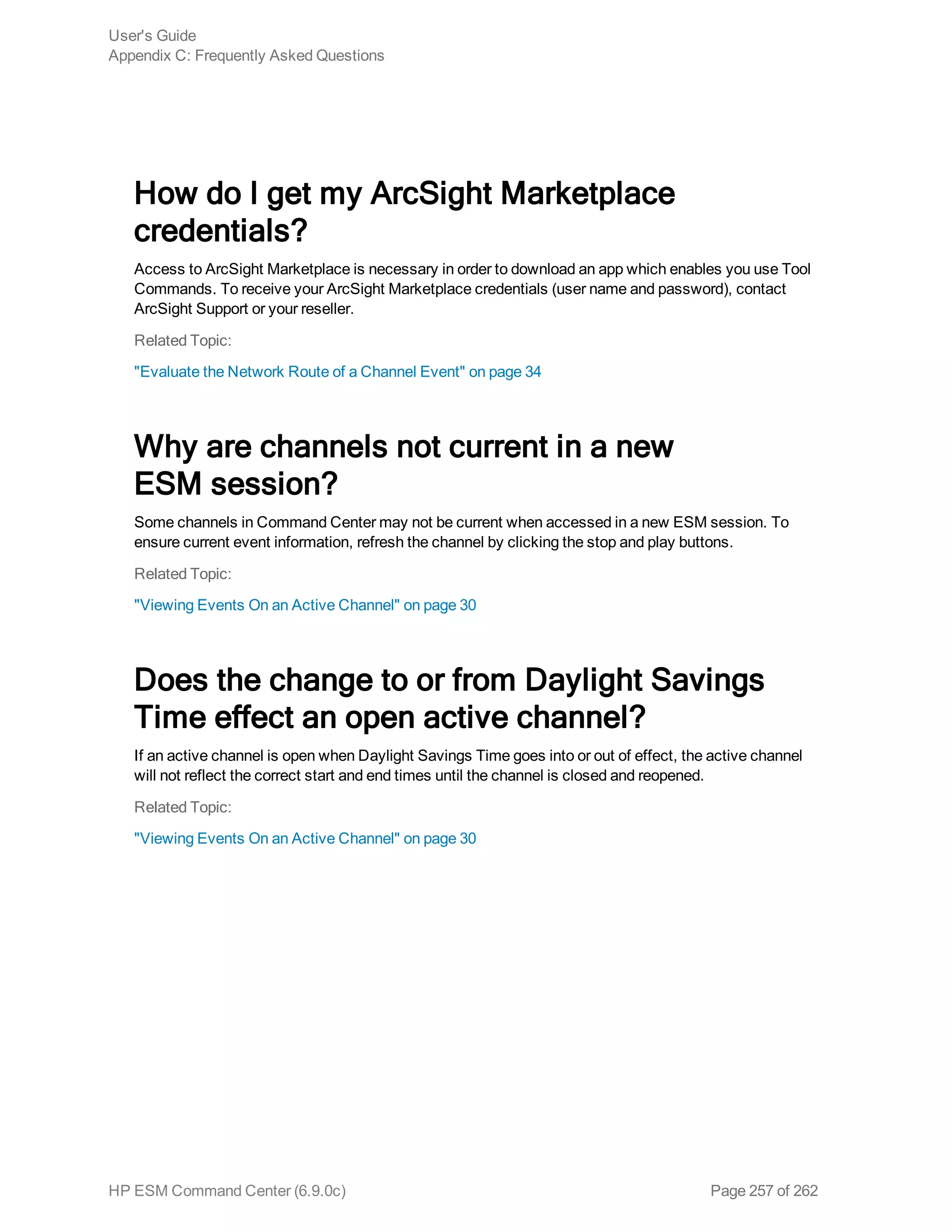 How do I get my ArcSight Marketplace
credentials?
Access to ArcSight Marketplace is necessary in order to download an app which enables you use Tool
Commands. To receive your ArcSight Marketplace credentials (user name and password), contact
ArcSight Support or your reseller.
Related Topic:
"Evaluate the Network Route of a Channel Event" on page 34
Why are channels not current in a new
ESM session?
Some channels in Command Center may not be current when accessed in a new ESM session. To
ensure current event information, refresh the channel by clicking the stop and play buttons.
Related Topic:
"Viewing Events On an Active Channel" on page 30
Does the change to or from Daylight Savings
Time effect an open active channel?
If an active channel is open when Daylight Savings Time goes into or out of effect, the active channel
will not reflect the correct start and end times until the channel is closed and reopened.
Related Topic:
"Viewing Events On an Active Channel" on page 30
User's Guide
Appendix C: Frequently Asked Questions
HP ESM Command Center (6.9.0c) Page 257 of 262
 