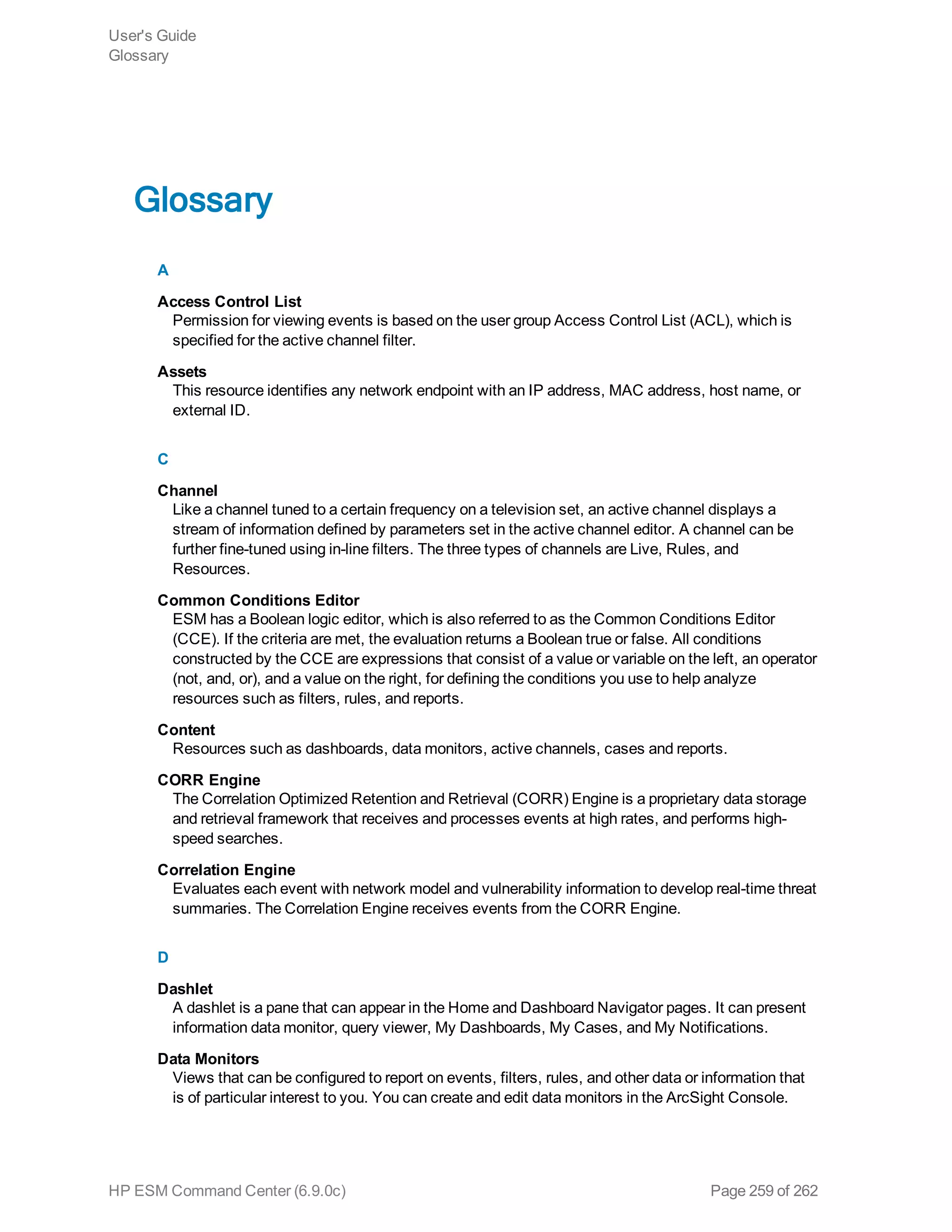 Glossary
A
Access Control List
Permission for viewing events is based on the user group Access Control List (ACL), which is
specified for the active channel filter.
Assets
This resource identifies any network endpoint with an IP address, MAC address, host name, or
external ID.
C
Channel
Like a channel tuned to a certain frequency on a television set, an active channel displays a
stream of information defined by parameters set in the active channel editor. A channel can be
further fine-tuned using in-line filters. The three types of channels are Live, Rules, and
Resources.
Common Conditions Editor
ESM has a Boolean logic editor, which is also referred to as the Common Conditions Editor
(CCE). If the criteria are met, the evaluation returns a Boolean true or false. All conditions
constructed by the CCE are expressions that consist of a value or variable on the left, an operator
(not, and, or), and a value on the right, for defining the conditions you use to help analyze
resources such as filters, rules, and reports.
Content
Resources such as dashboards, data monitors, active channels, cases and reports.
CORR Engine
The Correlation Optimized Retention and Retrieval (CORR) Engine is a proprietary data storage
and retrieval framework that receives and processes events at high rates, and performs high-
speed searches.
Correlation Engine
Evaluates each event with network model and vulnerability information to develop real-time threat
summaries. The Correlation Engine receives events from the CORR Engine.
D
Dashlet
A dashlet is a pane that can appear in the Home and Dashboard Navigator pages. It can present
information data monitor, query viewer, My Dashboards, My Cases, and My Notifications.
Data Monitors
Views that can be configured to report on events, filters, rules, and other data or information that
is of particular interest to you. You can create and edit data monitors in the ArcSight Console.
User's Guide
Glossary
HP ESM Command Center (6.9.0c) Page 259 of 262
 