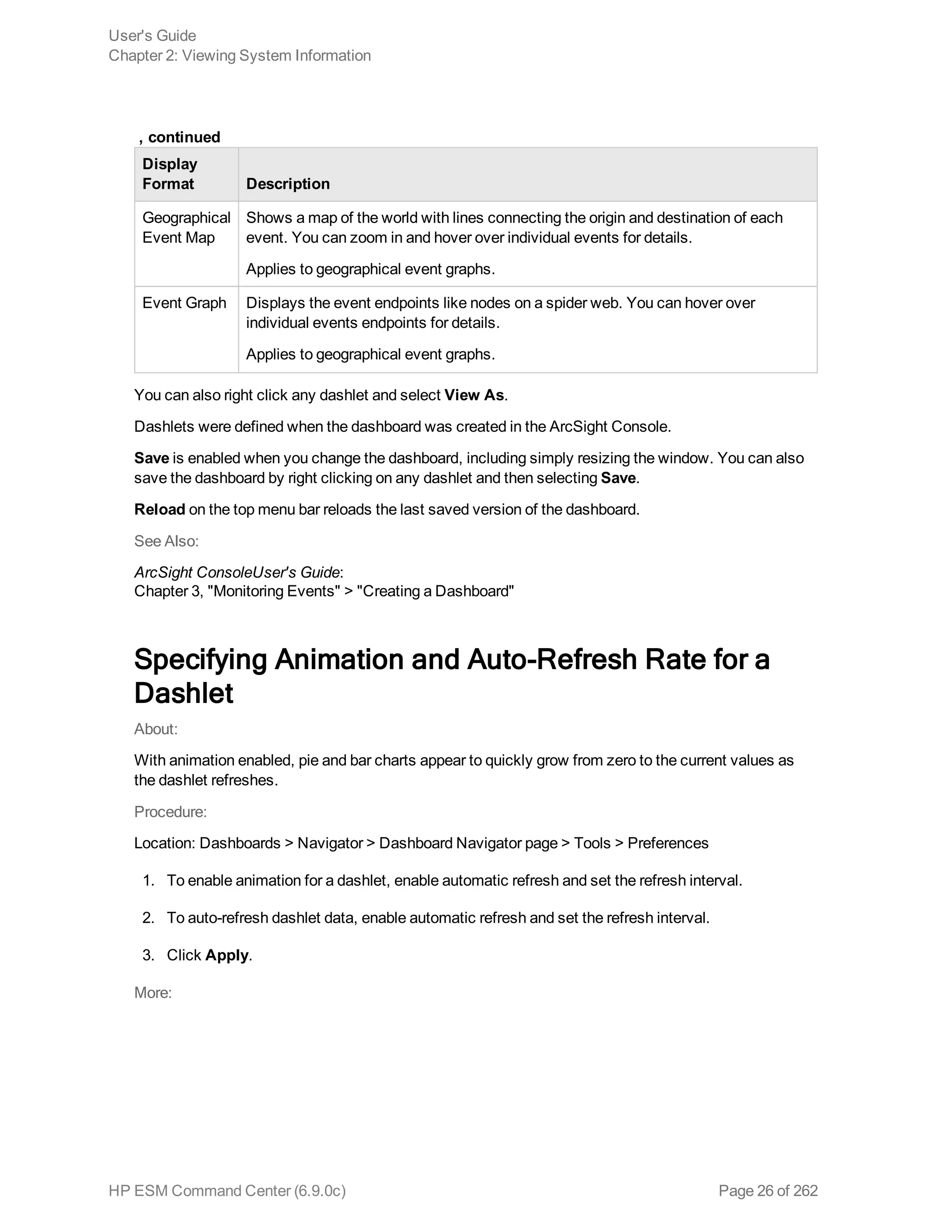 Display
Format Description
Geographical
Event Map
Shows a map of the world with lines connecting the origin and destination of each
event. You can zoom in and hover over individual events for details.
Applies to geographical event graphs.
Event Graph Displays the event endpoints like nodes on a spider web. You can hover over
individual events endpoints for details.
Applies to geographical event graphs.
 , continued
You can also right click any dashlet and select View As.
Dashlets were defined when the dashboard was created in the ArcSight Console.
Save is enabled when you change the dashboard, including simply resizing the window. You can also
save the dashboard by right clicking on any dashlet and then selecting Save.
Reload on the top menu bar reloads the last saved version of the dashboard.
See Also:
ArcSight ConsoleUser's Guide:
Chapter 3, "Monitoring Events" > "Creating a Dashboard"
Specifying Animation and Auto-Refresh Rate for a
Dashlet
About:
With animation enabled, pie and bar charts appear to quickly grow from zero to the current values as
the dashlet refreshes.
Procedure:
Location: Dashboards > Navigator > Dashboard Navigator page > Tools > Preferences
1. To enable animation for a dashlet, enable automatic refresh and set the refresh interval.
2. To auto-refresh dashlet data, enable automatic refresh and set the refresh interval.
3. Click Apply.
More:
User's Guide
Chapter 2: Viewing System Information
HP ESM Command Center (6.9.0c) Page 26 of 262
 