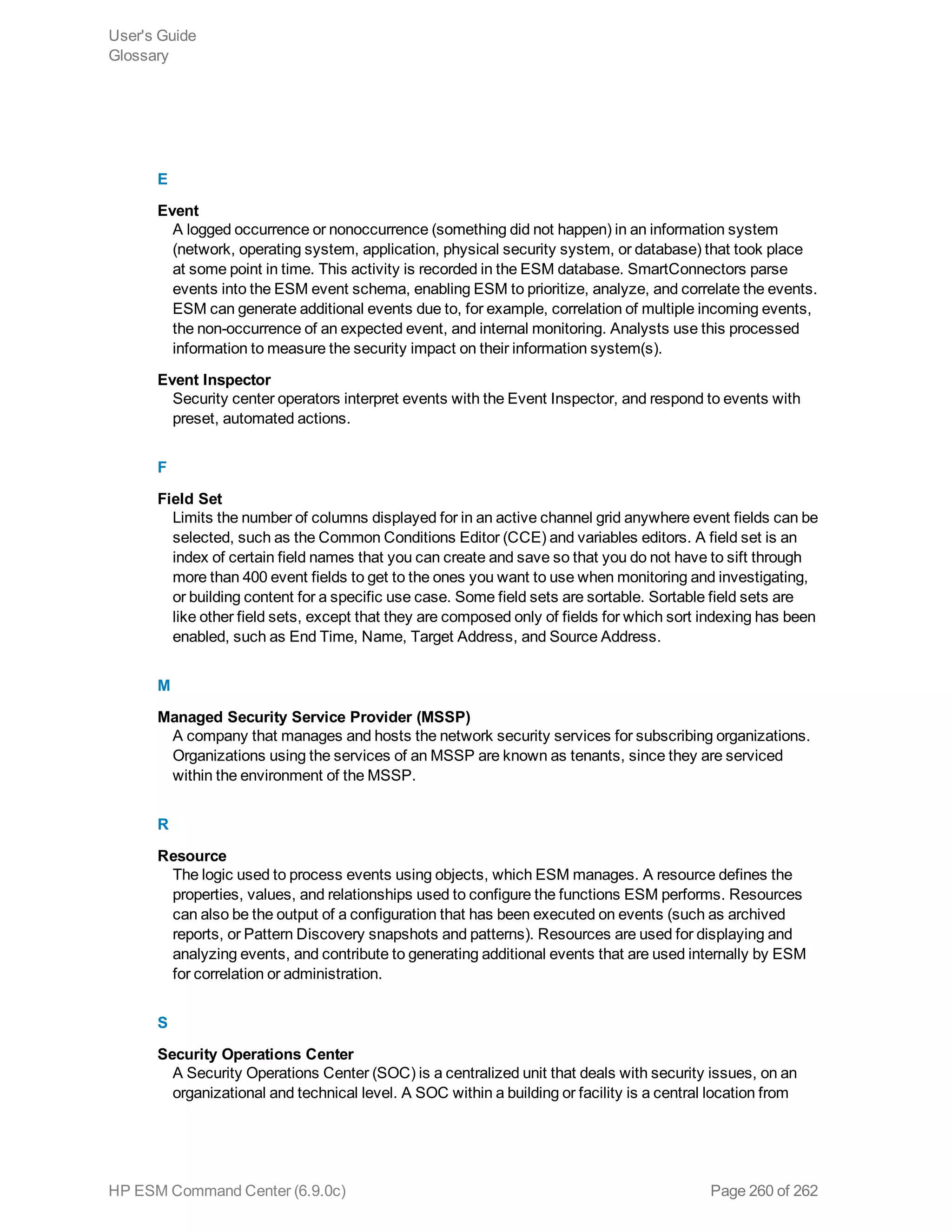 E
Event
A logged occurrence or nonoccurrence (something did not happen) in an information system
(network, operating system, application, physical security system, or database) that took place
at some point in time. This activity is recorded in the ESM database. SmartConnectors parse
events into the ESM event schema, enabling ESM to prioritize, analyze, and correlate the events.
ESM can generate additional events due to, for example, correlation of multiple incoming events,
the non-occurrence of an expected event, and internal monitoring. Analysts use this processed
information to measure the security impact on their information system(s).
Event Inspector
Security center operators interpret events with the Event Inspector, and respond to events with
preset, automated actions.
F
Field Set
Limits the number of columns displayed for in an active channel grid anywhere event fields can be
selected, such as the Common Conditions Editor (CCE) and variables editors. A field set is an
index of certain field names that you can create and save so that you do not have to sift through
more than 400 event fields to get to the ones you want to use when monitoring and investigating,
or building content for a specific use case. Some field sets are sortable. Sortable field sets are
like other field sets, except that they are composed only of fields for which sort indexing has been
enabled, such as End Time, Name, Target Address, and Source Address.
M
Managed Security Service Provider (MSSP)
A company that manages and hosts the network security services for subscribing organizations.
Organizations using the services of an MSSP are known as tenants, since they are serviced
within the environment of the MSSP.
R
Resource
The logic used to process events using objects, which ESM manages. A resource defines the
properties, values, and relationships used to configure the functions ESM performs. Resources
can also be the output of a configuration that has been executed on events (such as archived
reports, or Pattern Discovery snapshots and patterns). Resources are used for displaying and
analyzing events, and contribute to generating additional events that are used internally by ESM
for correlation or administration.
S
Security Operations Center
A Security Operations Center (SOC) is a centralized unit that deals with security issues, on an
organizational and technical level. A SOC within a building or facility is a central location from
User's Guide
Glossary
HP ESM Command Center (6.9.0c) Page 260 of 262
 