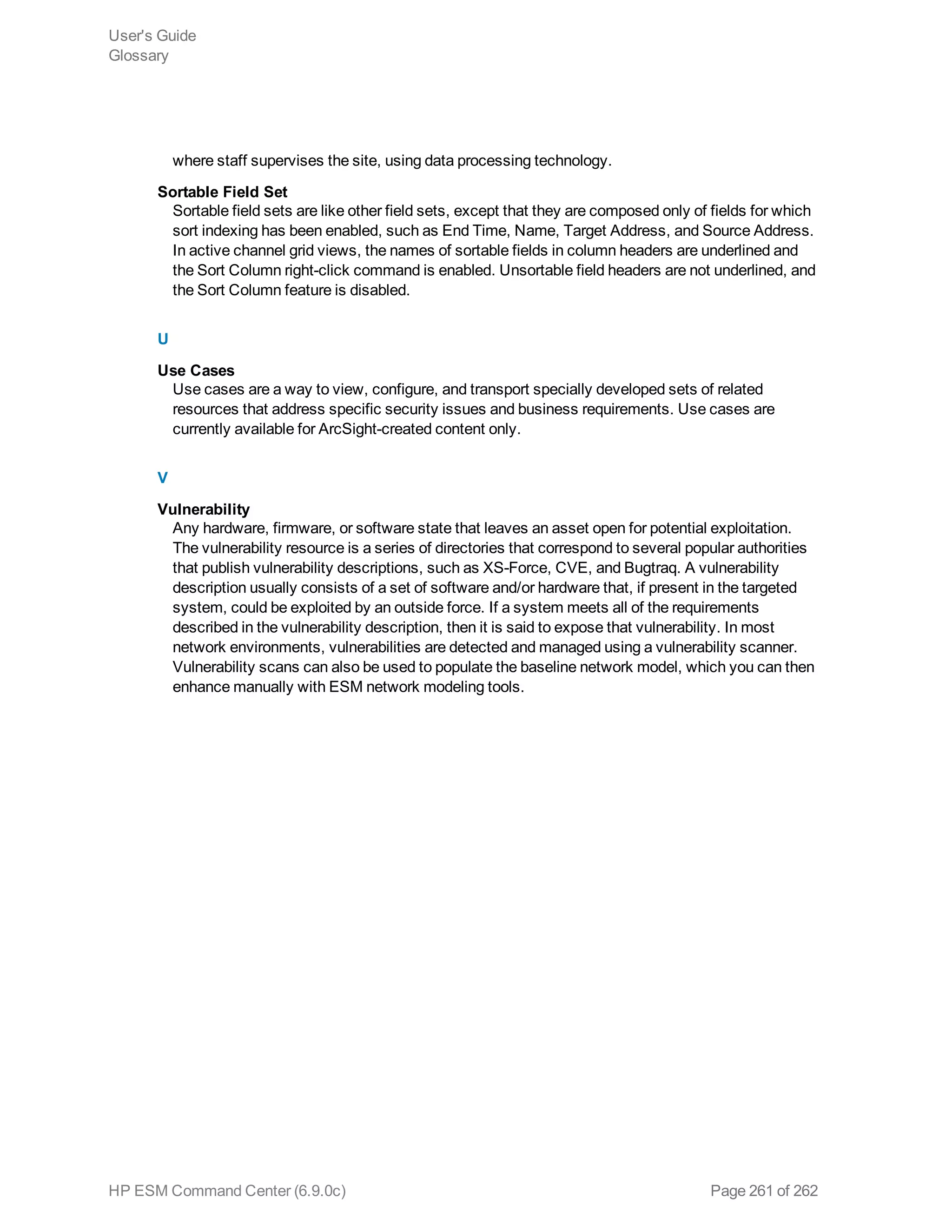 where staff supervises the site, using data processing technology.
Sortable Field Set
Sortable field sets are like other field sets, except that they are composed only of fields for which
sort indexing has been enabled, such as End Time, Name, Target Address, and Source Address.
In active channel grid views, the names of sortable fields in column headers are underlined and
the Sort Column right-click command is enabled. Unsortable field headers are not underlined, and
the Sort Column feature is disabled.
U
Use Cases
Use cases are a way to view, configure, and transport specially developed sets of related
resources that address specific security issues and business requirements. Use cases are
currently available for ArcSight-created content only.
V
Vulnerability
Any hardware, firmware, or software state that leaves an asset open for potential exploitation.
The vulnerability resource is a series of directories that correspond to several popular authorities
that publish vulnerability descriptions, such as XS-Force, CVE, and Bugtraq. A vulnerability
description usually consists of a set of software and/or hardware that, if present in the targeted
system, could be exploited by an outside force. If a system meets all of the requirements
described in the vulnerability description, then it is said to expose that vulnerability. In most
network environments, vulnerabilities are detected and managed using a vulnerability scanner.
Vulnerability scans can also be used to populate the baseline network model, which you can then
enhance manually with ESM network modeling tools.
User's Guide
Glossary
HP ESM Command Center (6.9.0c) Page 261 of 262
 