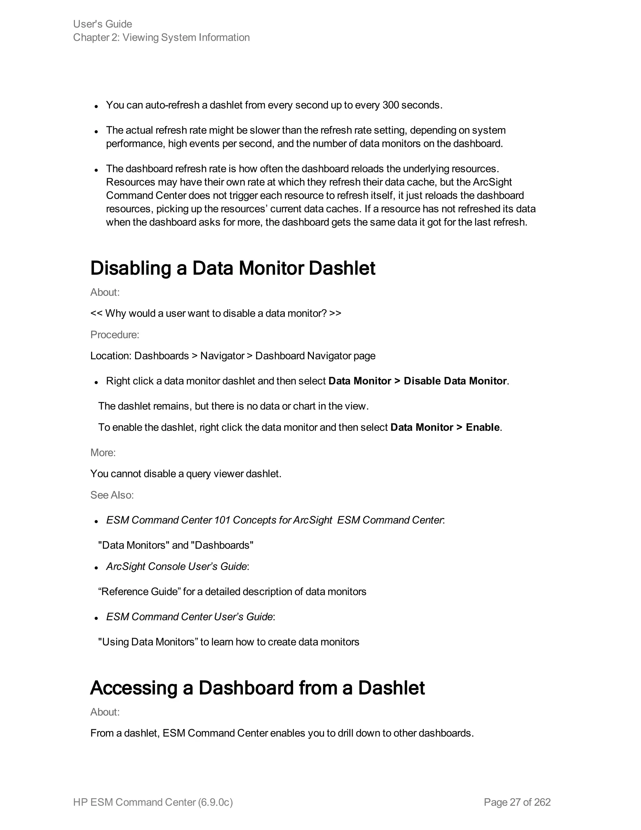 l You can auto-refresh a dashlet from every second up to every 300 seconds.
l The actual refresh rate might be slower than the refresh rate setting, depending on system
performance, high events per second, and the number of data monitors on the dashboard.
l The dashboard refresh rate is how often the dashboard reloads the underlying resources.
Resources may have their own rate at which they refresh their data cache, but the ArcSight
Command Center does not trigger each resource to refresh itself, it just reloads the dashboard
resources, picking up the resources’ current data caches. If a resource has not refreshed its data
when the dashboard asks for more, the dashboard gets the same data it got for the last refresh.
Disabling a Data Monitor Dashlet
About:
<< Why would a user want to disable a data monitor? >>
Procedure:
Location: Dashboards > Navigator > Dashboard Navigator page
l Right click a data monitor dashlet and then select Data Monitor > Disable Data Monitor.
The dashlet remains, but there is no data or chart in the view.
To enable the dashlet, right click the data monitor and then select Data Monitor > Enable.
More:
You cannot disable a query viewer dashlet.
See Also:
l ESM Command Center 101 Concepts for ArcSight ESM Command Center:
"Data Monitors" and "Dashboards"
l ArcSight Console User’s Guide:
“Reference Guide” for a detailed description of data monitors
l ESM Command Center User’s Guide:
"Using Data Monitors” to learn how to create data monitors
Accessing a Dashboard from a Dashlet
About:
From a dashlet, ESM Command Center enables you to drill down to other dashboards.
User's Guide
Chapter 2: Viewing System Information
HP ESM Command Center (6.9.0c) Page 27 of 262
 