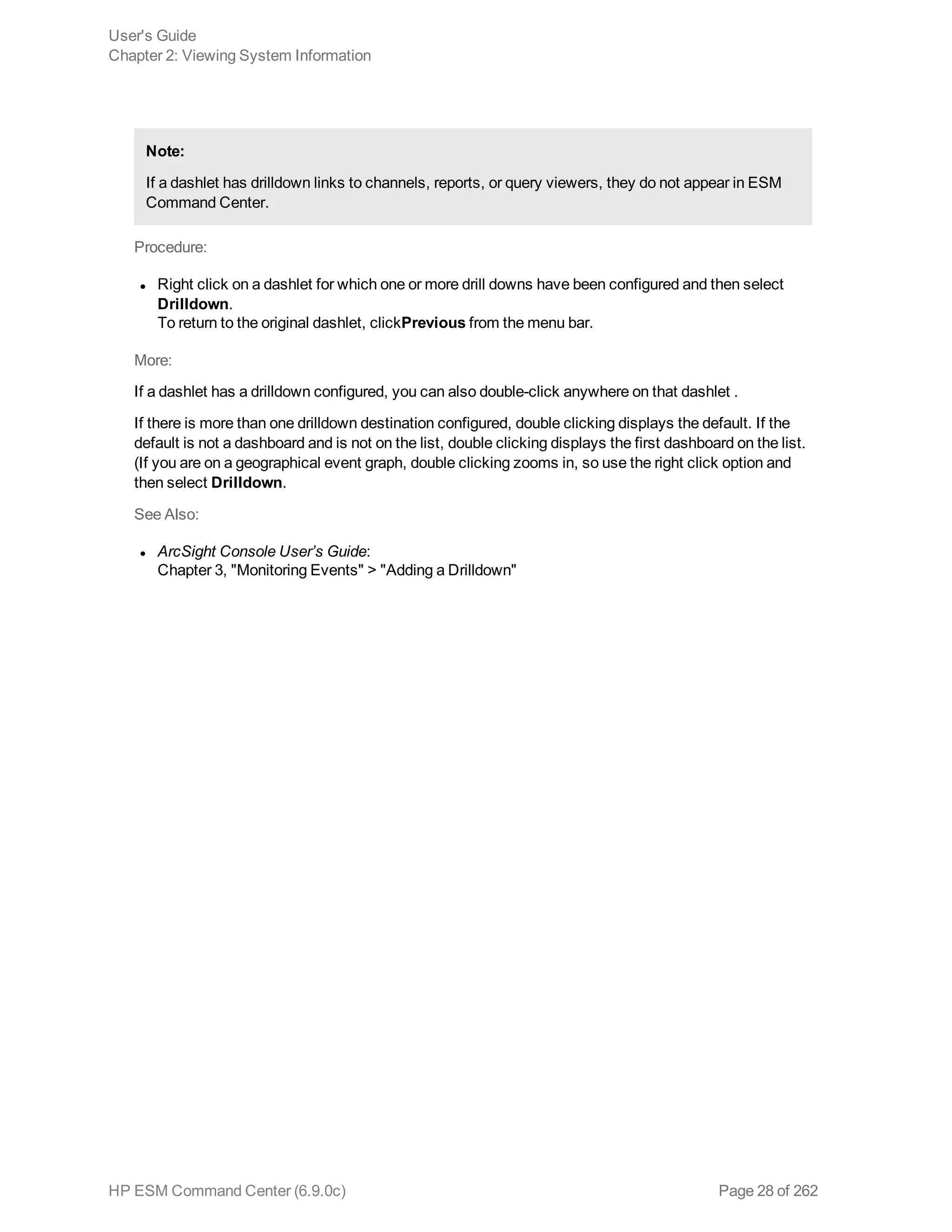 Note:
If a dashlet has drilldown links to channels, reports, or query viewers, they do not appear in ESM
Command Center.
Procedure:
l Right click on a dashlet for which one or more drill downs have been configured and then select
Drilldown.
To return to the original dashlet, clickPrevious from the menu bar.
More:
If a dashlet has a drilldown configured, you can also double-click anywhere on that dashlet .
If there is more than one drilldown destination configured, double clicking displays the default. If the
default is not a dashboard and is not on the list, double clicking displays the first dashboard on the list.
(If you are on a geographical event graph, double clicking zooms in, so use the right click option and
then select Drilldown.
See Also:
l ArcSight Console User’s Guide:
Chapter 3, "Monitoring Events" > "Adding a Drilldown"
User's Guide
Chapter 2: Viewing System Information
HP ESM Command Center (6.9.0c) Page 28 of 262
 