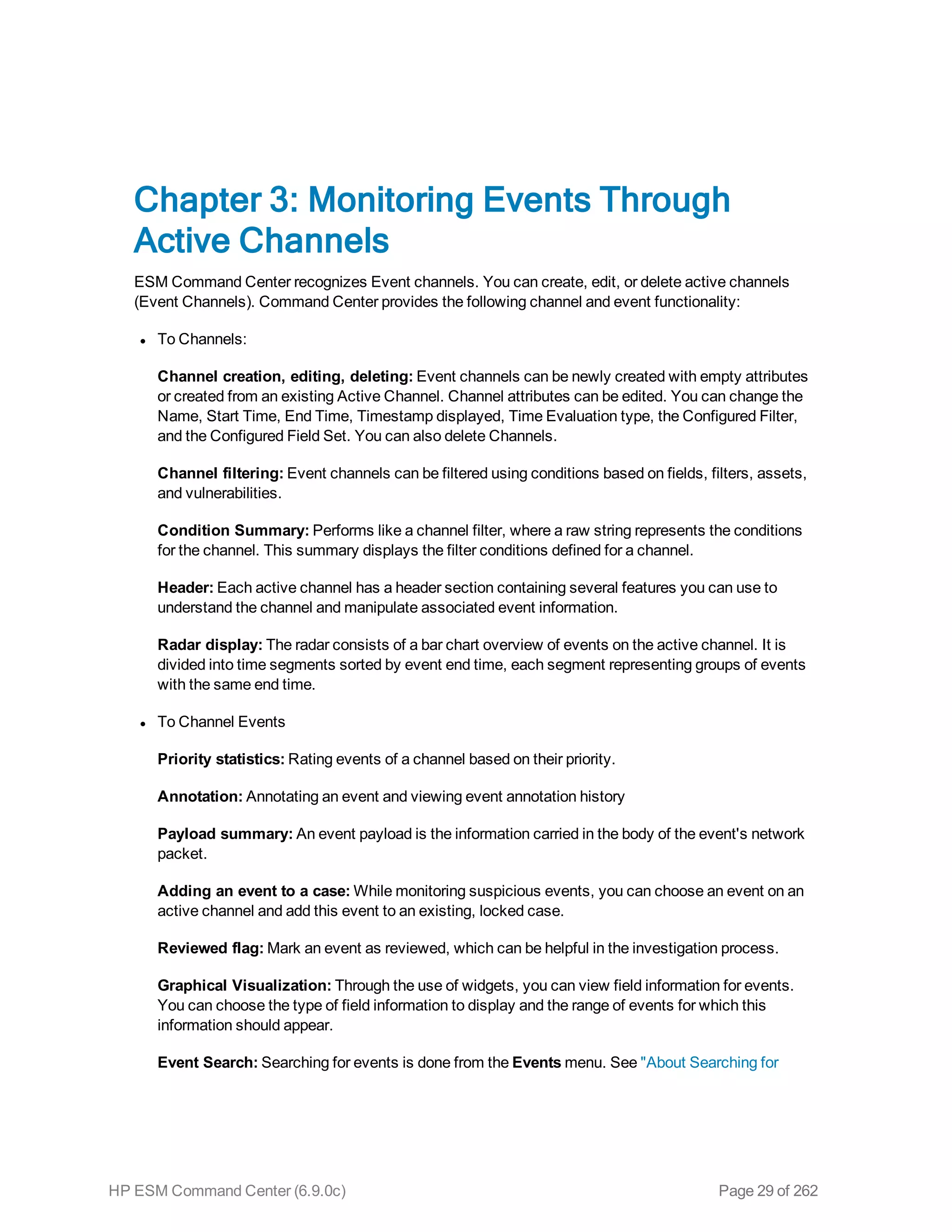 Chapter 3: Monitoring Events Through
Active Channels
ESM Command Center recognizes Event channels. You can create, edit, or delete active channels
(Event Channels). Command Center provides the following channel and event functionality:
l To Channels:
Channel creation, editing, deleting: Event channels can be newly created with empty attributes
or created from an existing Active Channel. Channel attributes can be edited. You can change the
Name, Start Time, End Time, Timestamp displayed, Time Evaluation type, the Configured Filter,
and the Configured Field Set. You can also delete Channels.
Channel filtering: Event channels can be filtered using conditions based on fields, filters, assets,
and vulnerabilities.
Condition Summary: Performs like a channel filter, where a raw string represents the conditions
for the channel. This summary displays the filter conditions defined for a channel.
Header: Each active channel has a header section containing several features you can use to
understand the channel and manipulate associated event information.
Radar display: The radar consists of a bar chart overview of events on the active channel. It is
divided into time segments sorted by event end time, each segment representing groups of events
with the same end time.
l To Channel Events
Priority statistics: Rating events of a channel based on their priority.
Annotation: Annotating an event and viewing event annotation history
Payload summary: An event payload is the information carried in the body of the event's network
packet.
Adding an event to a case: While monitoring suspicious events, you can choose an event on an
active channel and add this event to an existing, locked case.
Reviewed flag: Mark an event as reviewed, which can be helpful in the investigation process.
Graphical Visualization: Through the use of widgets, you can view field information for events.
You can choose the type of field information to display and the range of events for which this
information should appear.
Event Search: Searching for events is done from the Events menu. See "About Searching for
HP ESM Command Center (6.9.0c) Page 29 of 262
 