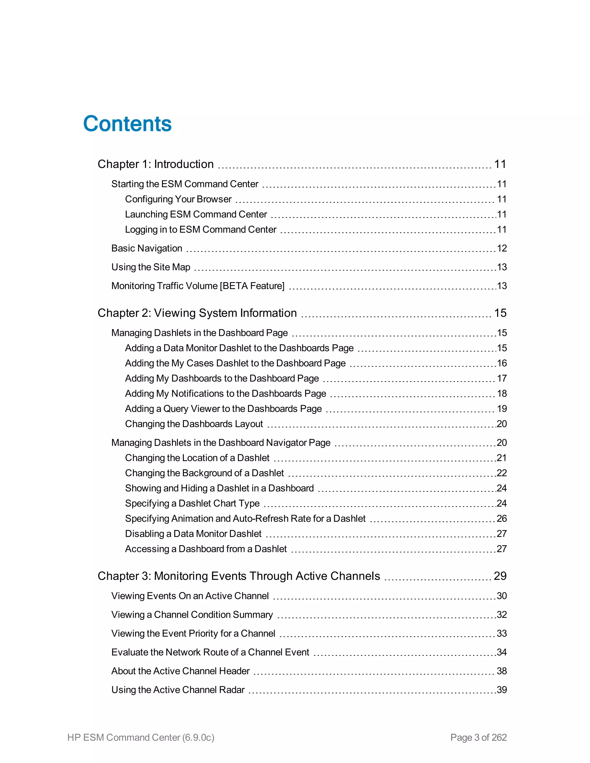 Contents
Chapter 1: Introduction 11
Starting the ESM Command Center 11
Configuring Your Browser 11
Launching ESM Command Center 11
Logging in to ESM Command Center 11
Basic Navigation 12
Using the Site Map 13
Monitoring Traffic Volume [BETA Feature] 13
Chapter 2: Viewing System Information 15
Managing Dashlets in the Dashboard Page 15
Adding a Data Monitor Dashlet to the Dashboards Page 15
Adding the My Cases Dashlet to the Dashboard Page 16
Adding My Dashboards to the Dashboard Page 17
Adding My Notifications to the Dashboards Page 18
Adding a Query Viewer to the Dashboards Page 19
Changing the Dashboards Layout 20
Managing Dashlets in the Dashboard Navigator Page 20
Changing the Location of a Dashlet 21
Changing the Background of a Dashlet 22
Showing and Hiding a Dashlet in a Dashboard 24
Specifying a Dashlet Chart Type 24
Specifying Animation and Auto-Refresh Rate for a Dashlet 26
Disabling a Data Monitor Dashlet 27
Accessing a Dashboard from a Dashlet 27
Chapter 3: Monitoring Events Through Active Channels 29
Viewing Events On an Active Channel 30
Viewing a Channel Condition Summary 32
Viewing the Event Priority for a Channel 33
Evaluate the Network Route of a Channel Event 34
About the Active Channel Header 38
Using the Active Channel Radar 39
HP ESM Command Center (6.9.0c) Page 3 of 262
 