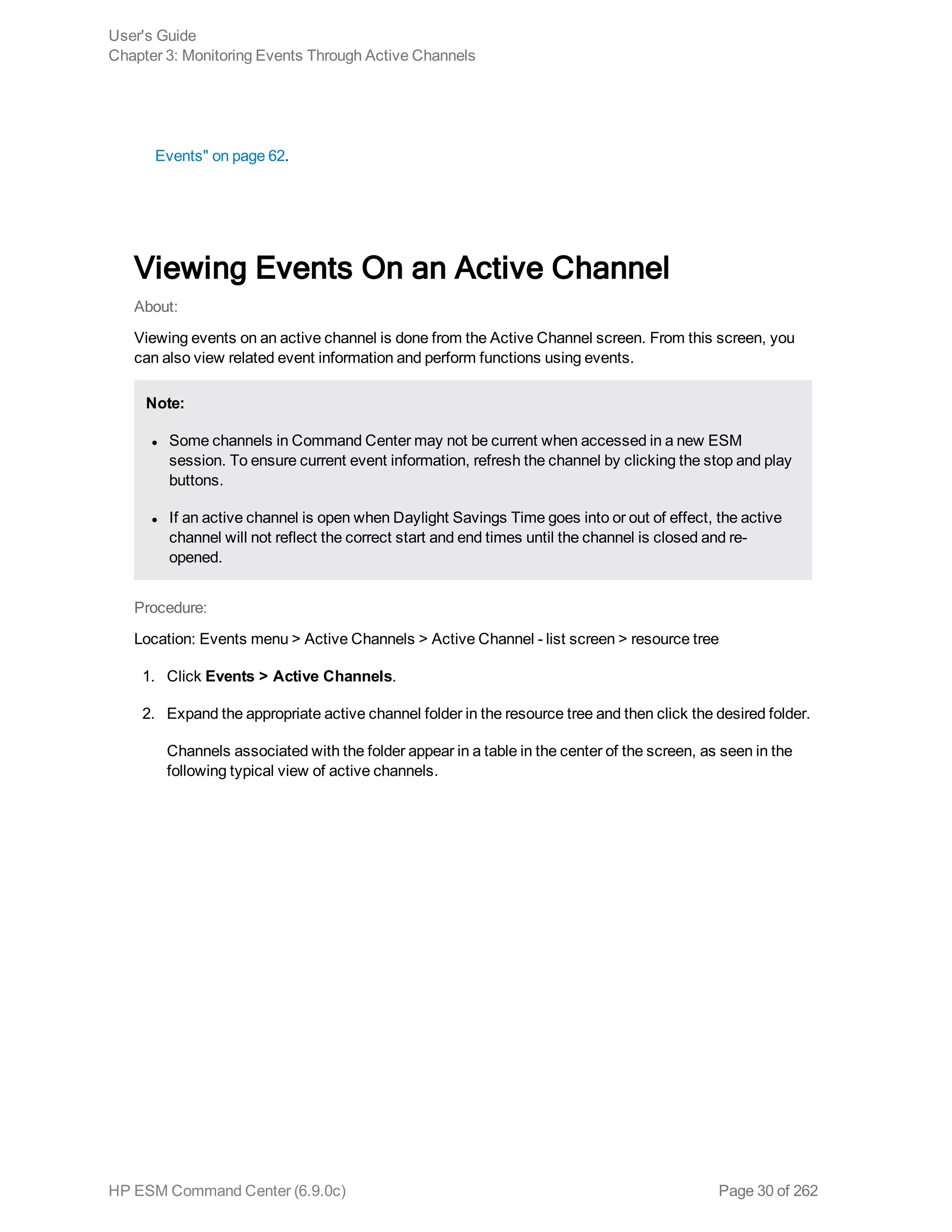 Events" on page 62.
Viewing Events On an Active Channel
About:
Viewing events on an active channel is done from the Active Channel screen. From this screen, you
can also view related event information and perform functions using events.
Note:
l Some channels in Command Center may not be current when accessed in a new ESM
session. To ensure current event information, refresh the channel by clicking the stop and play
buttons.
l If an active channel is open when Daylight Savings Time goes into or out of effect, the active
channel will not reflect the correct start and end times until the channel is closed and re-
opened.
Procedure:
Location: Events menu > Active Channels > Active Channel - list screen > resource tree
1. Click Events > Active Channels.
2. Expand the appropriate active channel folder in the resource tree and then click the desired folder.
Channels associated with the folder appear in a table in the center of the screen, as seen in the
following typical view of active channels.
User's Guide
Chapter 3: Monitoring Events Through Active Channels
HP ESM Command Center (6.9.0c) Page 30 of 262
 