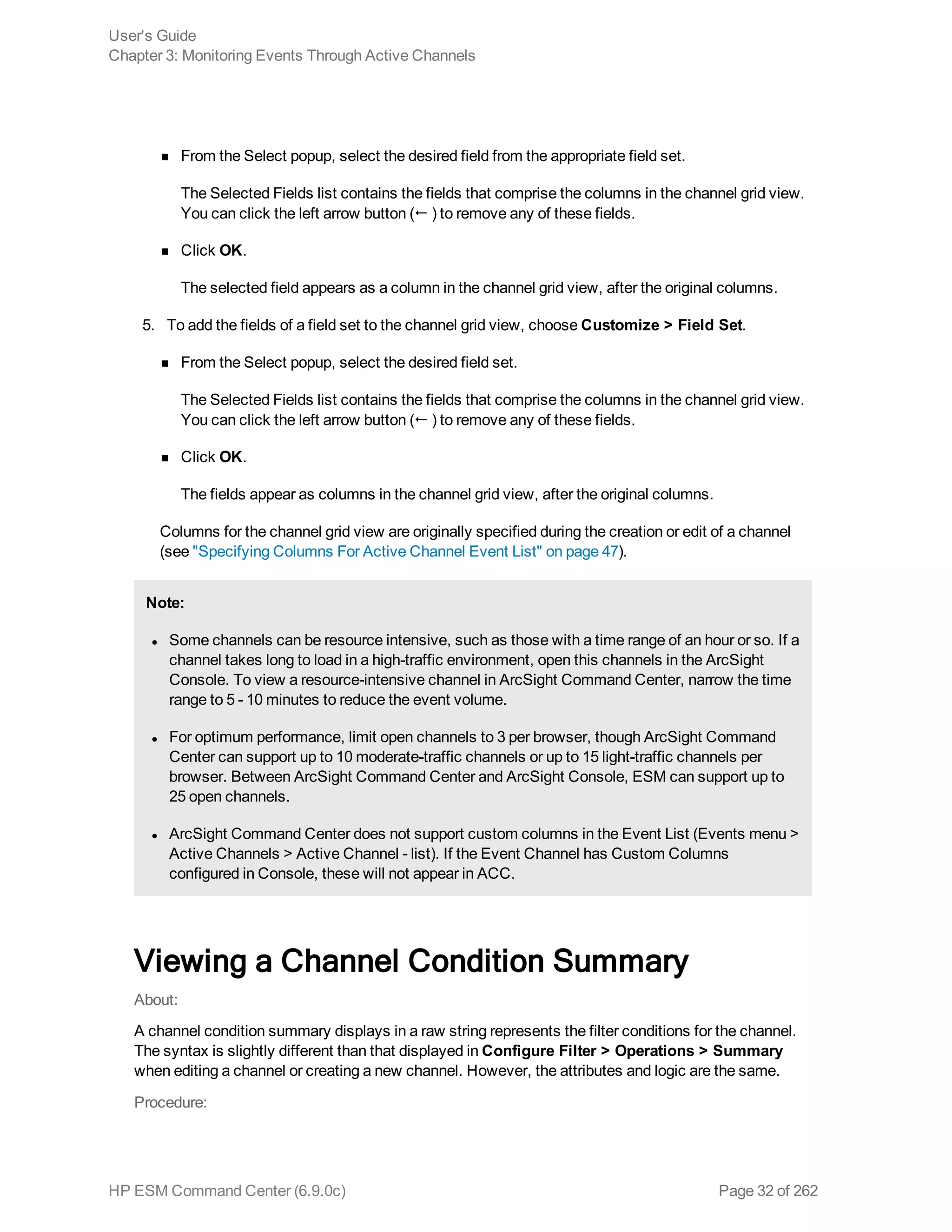 n From the Select popup, select the desired field from the appropriate field set.
The Selected Fields list contains the fields that comprise the columns in the channel grid view.
You can click the left arrow button (! ) to remove any of these fields.
n Click OK.
The selected field appears as a column in the channel grid view, after the original columns.
5. To add the fields of a field set to the channel grid view, choose Customize > Field Set.
n From the Select popup, select the desired field set.
The Selected Fields list contains the fields that comprise the columns in the channel grid view.
You can click the left arrow button (! ) to remove any of these fields.
n Click OK.
The fields appear as columns in the channel grid view, after the original columns.
Columns for the channel grid view are originally specified during the creation or edit of a channel
(see "Specifying Columns For Active Channel Event List" on page 47).
Note:
l Some channels can be resource intensive, such as those with a time range of an hour or so. If a
channel takes long to load in a high-traffic environment, open this channels in the ArcSight
Console. To view a resource-intensive channel in ArcSight Command Center, narrow the time
range to 5 - 10 minutes to reduce the event volume.
l For optimum performance, limit open channels to 3 per browser, though ArcSight Command
Center can support up to 10 moderate-traffic channels or up to 15 light-traffic channels per
browser. Between ArcSight Command Center and ArcSight Console, ESM can support up to
25 open channels.
l ArcSight Command Center does not support custom columns in the Event List (Events menu >
Active Channels > Active Channel - list). If the Event Channel has Custom Columns
configured in Console, these will not appear in ACC.
Viewing a Channel Condition Summary
About:
A channel condition summary displays in a raw string represents the filter conditions for the channel.
The syntax is slightly different than that displayed in Configure Filter > Operations > Summary
when editing a channel or creating a new channel. However, the attributes and logic are the same.
Procedure:
User's Guide
Chapter 3: Monitoring Events Through Active Channels
HP ESM Command Center (6.9.0c) Page 32 of 262
 