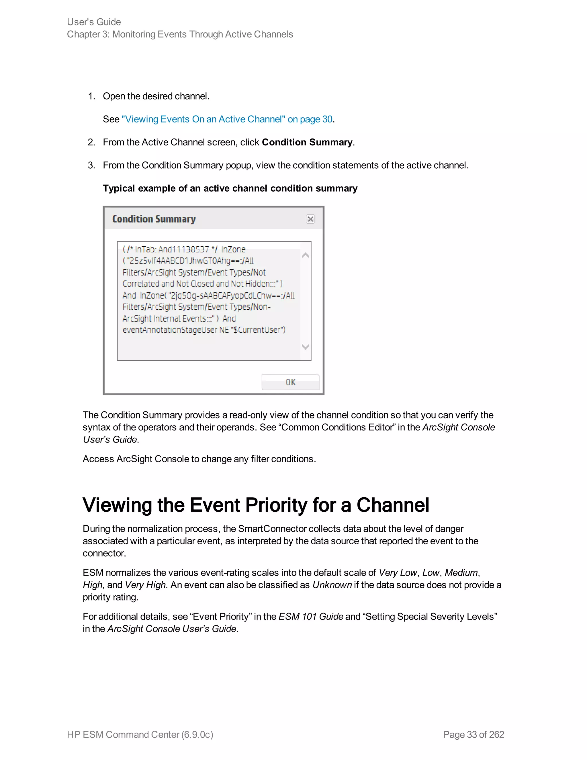 1. Open the desired channel.
See "Viewing Events On an Active Channel" on page 30.
2. From the Active Channel screen, click Condition Summary.
3. From the Condition Summary popup, view the condition statements of the active channel.
Typical example of an active channel condition summary
The Condition Summary provides a read-only view of the channel condition so that you can verify the
syntax of the operators and their operands. See “Common Conditions Editor” in the ArcSight Console
User’s Guide.
Access ArcSight Console to change any filter conditions.
Viewing the Event Priority for a Channel
During the normalization process, the SmartConnector collects data about the level of danger
associated with a particular event, as interpreted by the data source that reported the event to the
connector.
ESM normalizes the various event-rating scales into the default scale of Very Low, Low, Medium,
High, and Very High. An event can also be classified as Unknown if the data source does not provide a
priority rating.
For additional details, see “Event Priority” in the ESM 101 Guide and “Setting Special Severity Levels”
in the ArcSight Console User’s Guide.
User's Guide
Chapter 3: Monitoring Events Through Active Channels
HP ESM Command Center (6.9.0c) Page 33 of 262
 