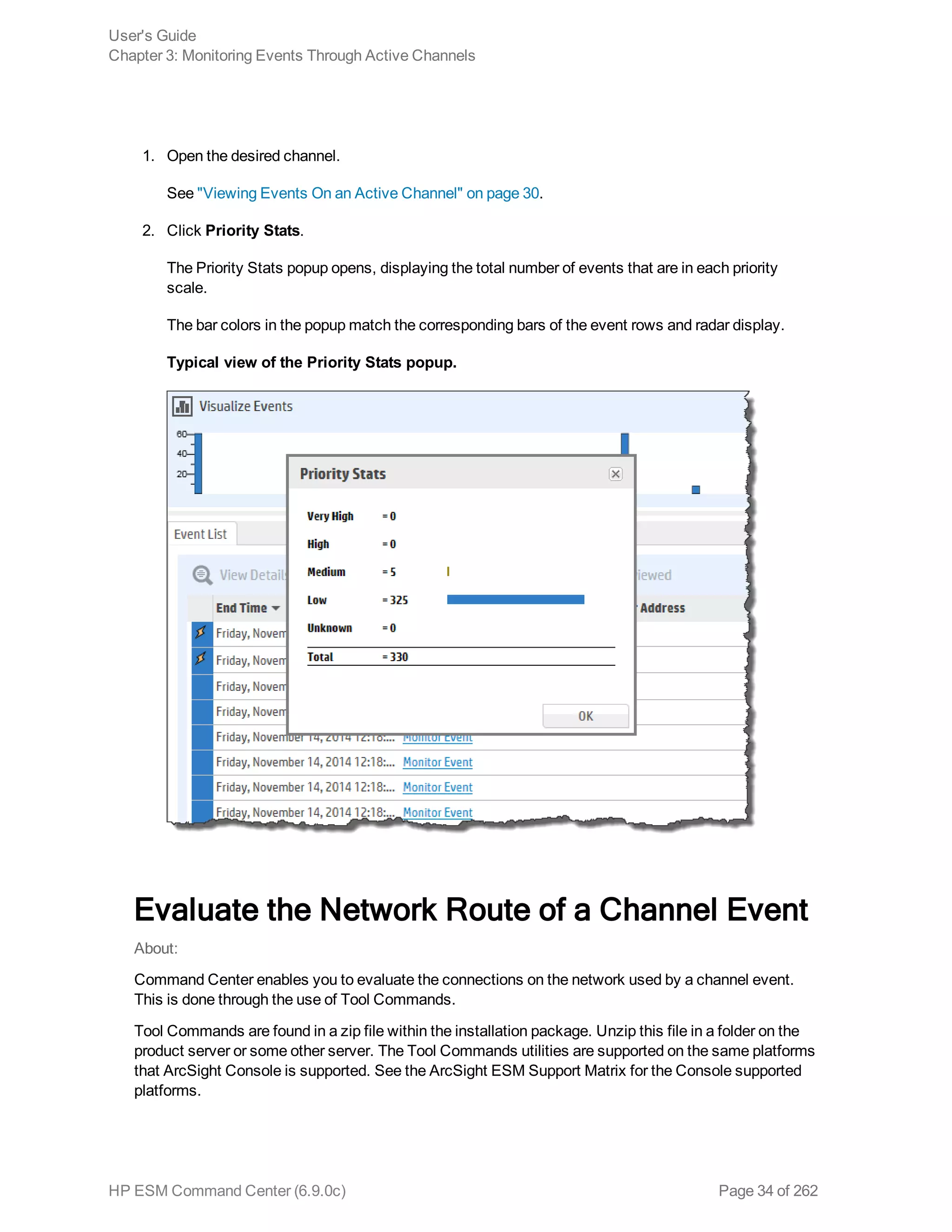 1. Open the desired channel.
See "Viewing Events On an Active Channel" on page 30.
2. Click Priority Stats.
The Priority Stats popup opens, displaying the total number of events that are in each priority
scale.
The bar colors in the popup match the corresponding bars of the event rows and radar display.
Typical view of the Priority Stats popup.
Evaluate the Network Route of a Channel Event
About:
Command Center enables you to evaluate the connections on the network used by a channel event.
This is done through the use of Tool Commands.
Tool Commands are found in a zip file within the installation package. Unzip this file in a folder on the
product server or some other server. The Tool Commands utilities are supported on the same platforms
that ArcSight Console is supported. See the ArcSight ESM Support Matrix for the Console supported
platforms.
User's Guide
Chapter 3: Monitoring Events Through Active Channels
HP ESM Command Center (6.9.0c) Page 34 of 262
 