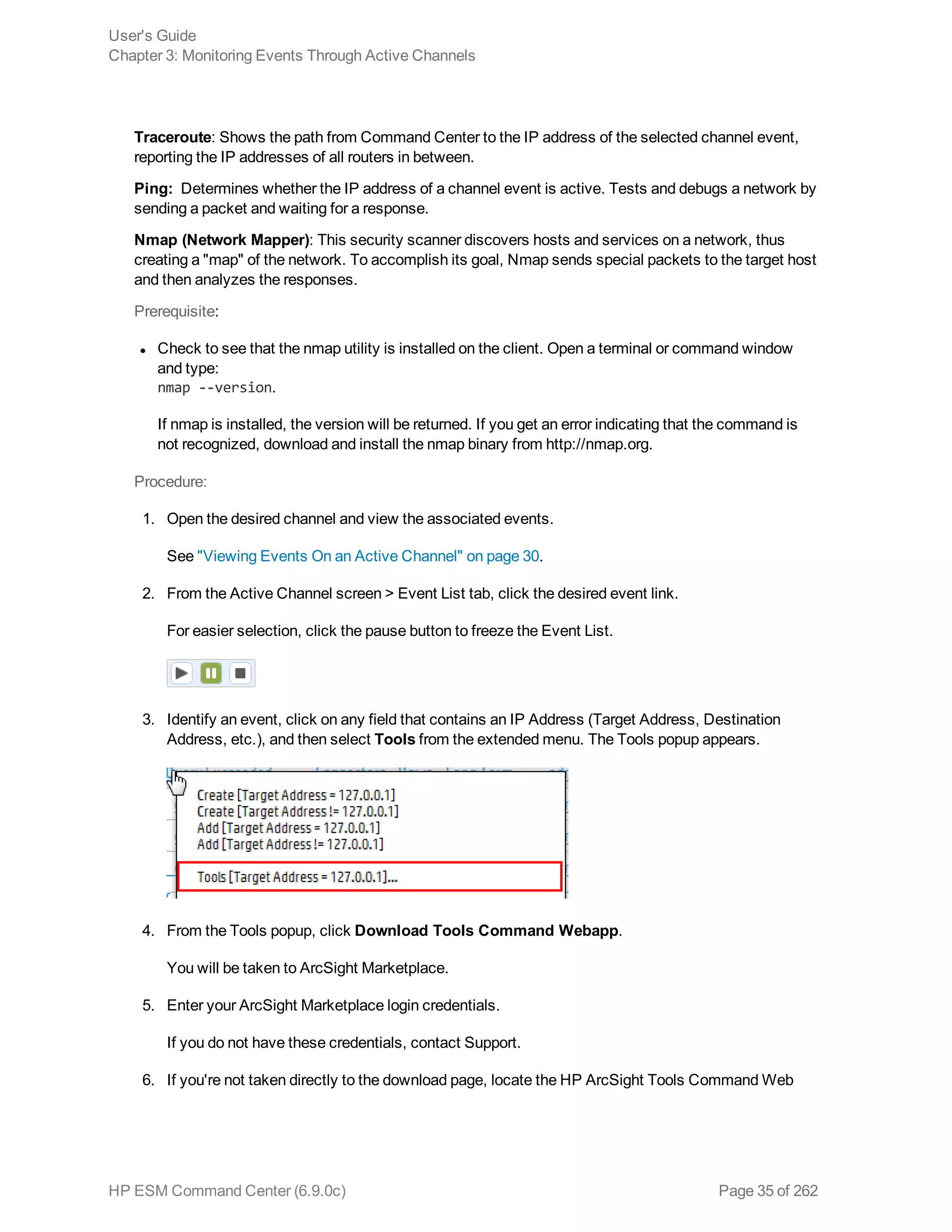 Traceroute: Shows the path from Command Center to the IP address of the selected channel event,
reporting the IP addresses of all routers in between.
Ping: Determines whether the IP address of a channel event is active. Tests and debugs a network by
sending a packet and waiting for a response.
Nmap (Network Mapper): This security scanner discovers hosts and services on a network, thus
creating a "map" of the network. To accomplish its goal, Nmap sends special packets to the target host
and then analyzes the responses.
Prerequisite:
l Check to see that the nmap utility is installed on the client. Open a terminal or command window
and type:
nmap --version.
If nmap is installed, the version will be returned. If you get an error indicating that the command is
not recognized, download and install the nmap binary from http://nmap.org.
Procedure:
1. Open the desired channel and view the associated events.
See "Viewing Events On an Active Channel" on page 30.
2. From the Active Channel screen > Event List tab, click the desired event link.
For easier selection, click the pause button to freeze the Event List.
3. Identify an event, click on any field that contains an IP Address (Target Address, Destination
Address, etc.), and then select Tools from the extended menu. The Tools popup appears.
4. From the Tools popup, click Download Tools Command Webapp.
You will be taken to ArcSight Marketplace.
5. Enter your ArcSight Marketplace login credentials.
If you do not have these credentials, contact Support.
6. If you're not taken directly to the download page, locate the HP ArcSight Tools Command Web
User's Guide
Chapter 3: Monitoring Events Through Active Channels
HP ESM Command Center (6.9.0c) Page 35 of 262
 