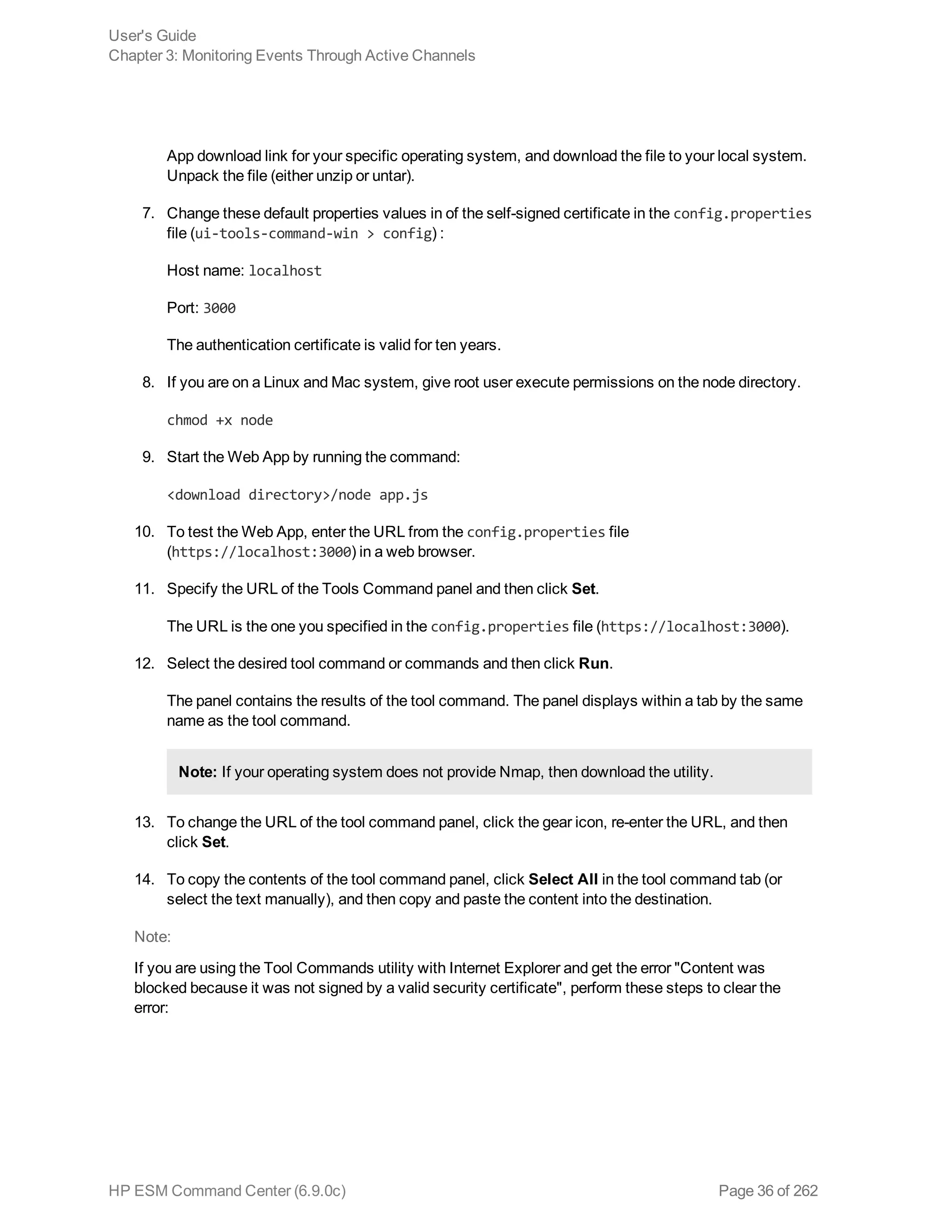App download link for your specific operating system, and download the file to your local system.
Unpack the file (either unzip or untar).
7. Change these default properties values in of the self-signed certificate in the config.properties
file (ui-tools-command-win > config) :
Host name: localhost
Port: 3000
The authentication certificate is valid for ten years.
8. If you are on a Linux and Mac system, give root user execute permissions on the node directory.
chmod +x node
9. Start the Web App by running the command:
<download directory>/node app.js
10. To test the Web App, enter the URL from the config.properties file
(https://localhost:3000) in a web browser.
11. Specify the URL of the Tools Command panel and then click Set.
The URL is the one you specified in the config.properties file (https://localhost:3000).
12. Select the desired tool command or commands and then click Run.
The panel contains the results of the tool command. The panel displays within a tab by the same
name as the tool command.
Note: If your operating system does not provide Nmap, then download the utility.
13. To change the URL of the tool command panel, click the gear icon, re-enter the URL, and then
click Set.
14. To copy the contents of the tool command panel, click Select All in the tool command tab (or
select the text manually), and then copy and paste the content into the destination.
Note:
If you are using the Tool Commands utility with Internet Explorer and get the error "Content was
blocked because it was not signed by a valid security certificate", perform these steps to clear the
error:
User's Guide
Chapter 3: Monitoring Events Through Active Channels
HP ESM Command Center (6.9.0c) Page 36 of 262
 