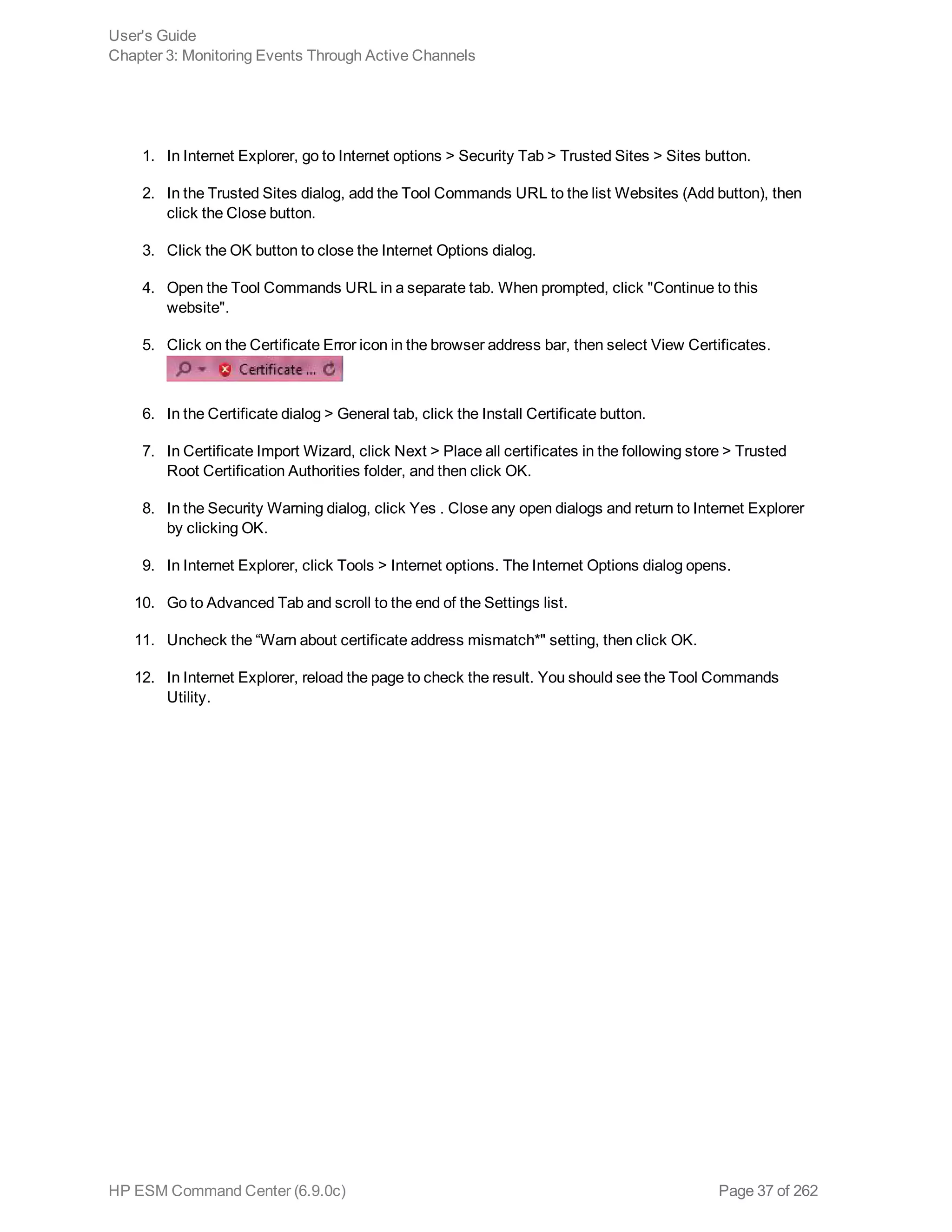 1. In Internet Explorer, go to Internet options > Security Tab > Trusted Sites > Sites button.
2. In the Trusted Sites dialog, add the Tool Commands URL to the list Websites (Add button), then
click the Close button.
3. Click the OK button to close the Internet Options dialog.
4. Open the Tool Commands URL in a separate tab. When prompted, click "Continue to this
website".
5. Click on the Certificate Error icon in the browser address bar, then select View Certificates.
6. In the Certificate dialog > General tab, click the Install Certificate button.
7. In Certificate Import Wizard, click Next > Place all certificates in the following store > Trusted
Root Certification Authorities folder, and then click OK.
8. In the Security Warning dialog, click Yes . Close any open dialogs and return to Internet Explorer
by clicking OK.
9. In Internet Explorer, click Tools > Internet options. The Internet Options dialog opens.
10. Go to Advanced Tab and scroll to the end of the Settings list.
11. Uncheck the “Warn about certificate address mismatch*" setting, then click OK.
12. In Internet Explorer, reload the page to check the result. You should see the Tool Commands
Utility.
User's Guide
Chapter 3: Monitoring Events Through Active Channels
HP ESM Command Center (6.9.0c) Page 37 of 262
 