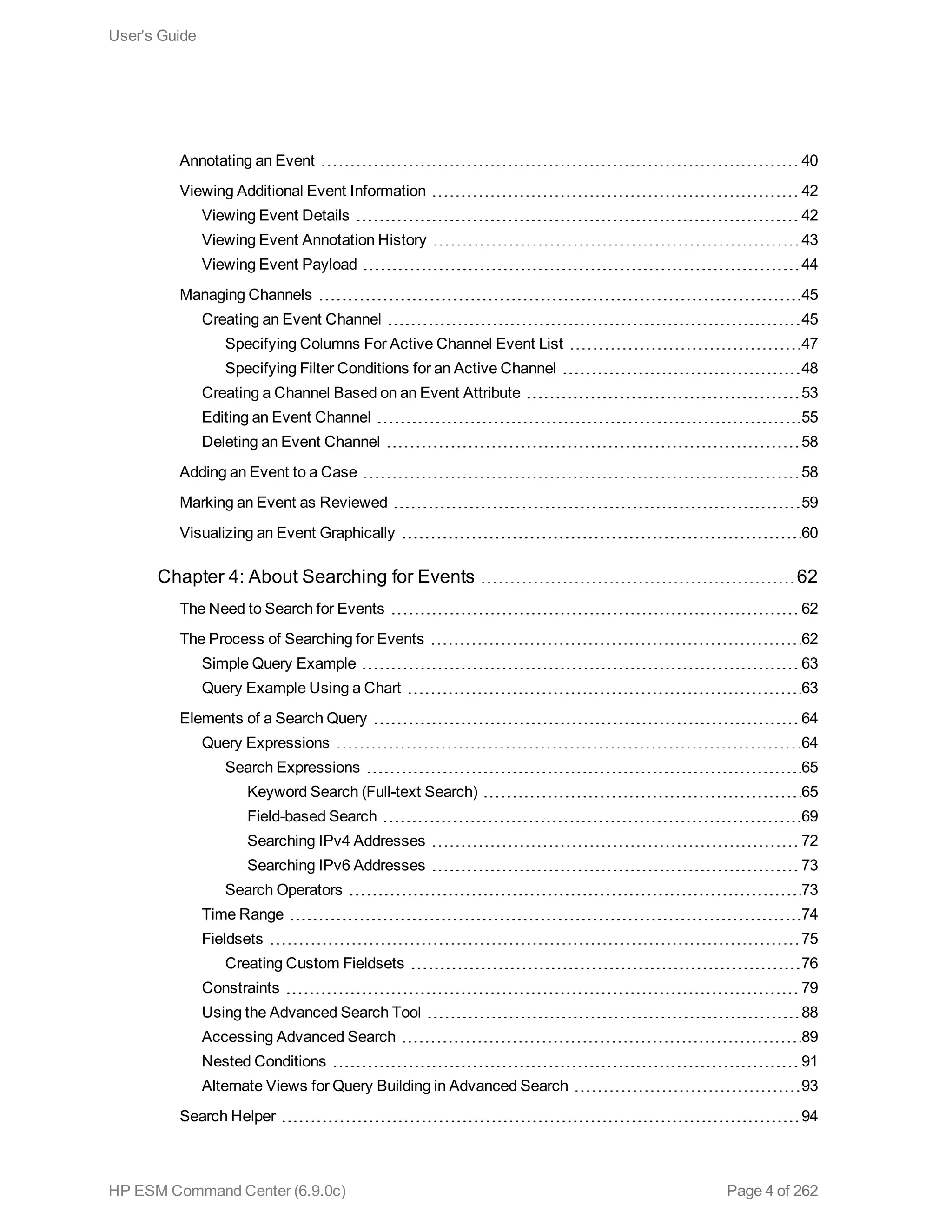 Annotating an Event 40
Viewing Additional Event Information 42
Viewing Event Details 42
Viewing Event Annotation History 43
Viewing Event Payload 44
Managing Channels 45
Creating an Event Channel 45
Specifying Columns For Active Channel Event List 47
Specifying Filter Conditions for an Active Channel 48
Creating a Channel Based on an Event Attribute 53
Editing an Event Channel 55
Deleting an Event Channel 58
Adding an Event to a Case 58
Marking an Event as Reviewed 59
Visualizing an Event Graphically 60
Chapter 4: About Searching for Events 62
The Need to Search for Events 62
The Process of Searching for Events 62
Simple Query Example 63
Query Example Using a Chart 63
Elements of a Search Query 64
Query Expressions 64
Search Expressions 65
Keyword Search (Full-text Search) 65
Field-based Search 69
Searching IPv4 Addresses 72
Searching IPv6 Addresses 73
Search Operators 73
Time Range 74
Fieldsets 75
Creating Custom Fieldsets 76
Constraints 79
Using the Advanced Search Tool 88
Accessing Advanced Search 89
Nested Conditions 91
Alternate Views for Query Building in Advanced Search 93
Search Helper 94
User's Guide
HP ESM Command Center (6.9.0c) Page 4 of 262
 
