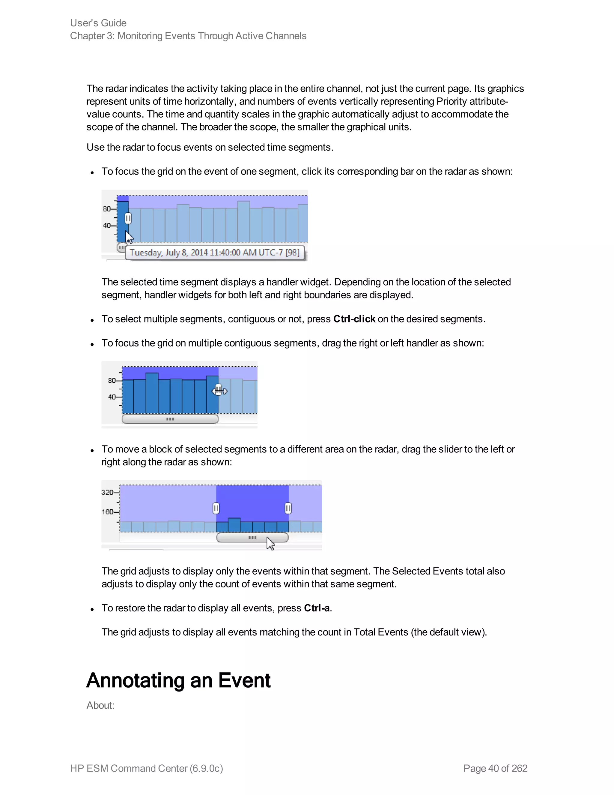The radar indicates the activity taking place in the entire channel, not just the current page. Its graphics
represent units of time horizontally, and numbers of events vertically representing Priority attribute-
value counts. The time and quantity scales in the graphic automatically adjust to accommodate the
scope of the channel. The broader the scope, the smaller the graphical units.
Use the radar to focus events on selected time segments.
l To focus the grid on the event of one segment, click its corresponding bar on the radar as shown:
The selected time segment displays a handler widget. Depending on the location of the selected
segment, handler widgets for both left and right boundaries are displayed.
l To select multiple segments, contiguous or not, press Ctrl-click on the desired segments.
l To focus the grid on multiple contiguous segments, drag the right or left handler as shown:
l To move a block of selected segments to a different area on the radar, drag the slider to the left or
right along the radar as shown:
The grid adjusts to display only the events within that segment. The Selected Events total also
adjusts to display only the count of events within that same segment.
l To restore the radar to display all events, press Ctrl-a.
The grid adjusts to display all events matching the count in Total Events (the default view).
Annotating an Event
About:
User's Guide
Chapter 3: Monitoring Events Through Active Channels
HP ESM Command Center (6.9.0c) Page 40 of 262
 