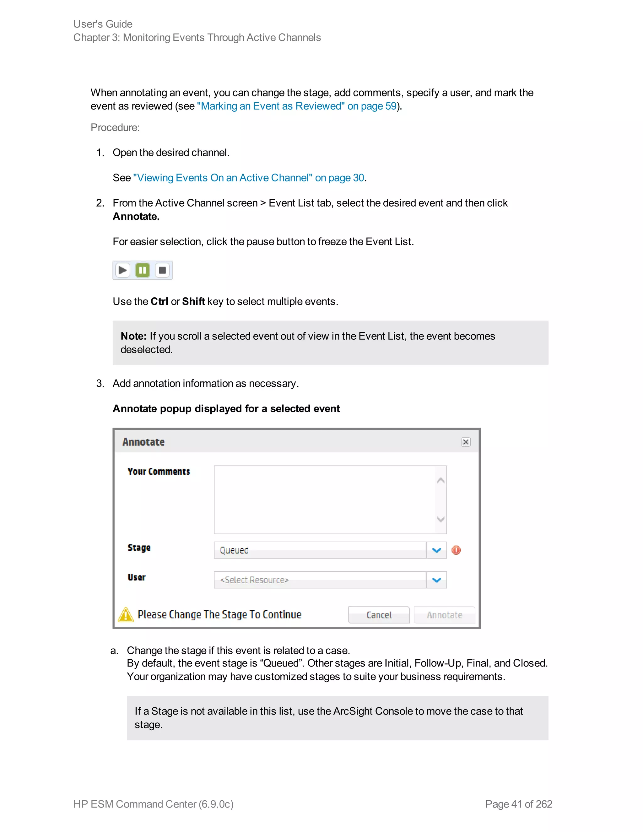 When annotating an event, you can change the stage, add comments, specify a user, and mark the
event as reviewed (see "Marking an Event as Reviewed" on page 59).
Procedure:
1. Open the desired channel.
See "Viewing Events On an Active Channel" on page 30.
2. From the Active Channel screen > Event List tab, select the desired event and then click
Annotate.
For easier selection, click the pause button to freeze the Event List.
Use the Ctrl or Shift key to select multiple events.
Note: If you scroll a selected event out of view in the Event List, the event becomes
deselected.
3. Add annotation information as necessary.
Annotate popup displayed for a selected event
a. Change the stage if this event is related to a case.
By default, the event stage is “Queued”. Other stages are Initial, Follow-Up, Final, and Closed.
Your organization may have customized stages to suite your business requirements.
If a Stage is not available in this list, use the ArcSight Console to move the case to that
stage.
User's Guide
Chapter 3: Monitoring Events Through Active Channels
HP ESM Command Center (6.9.0c) Page 41 of 262
 