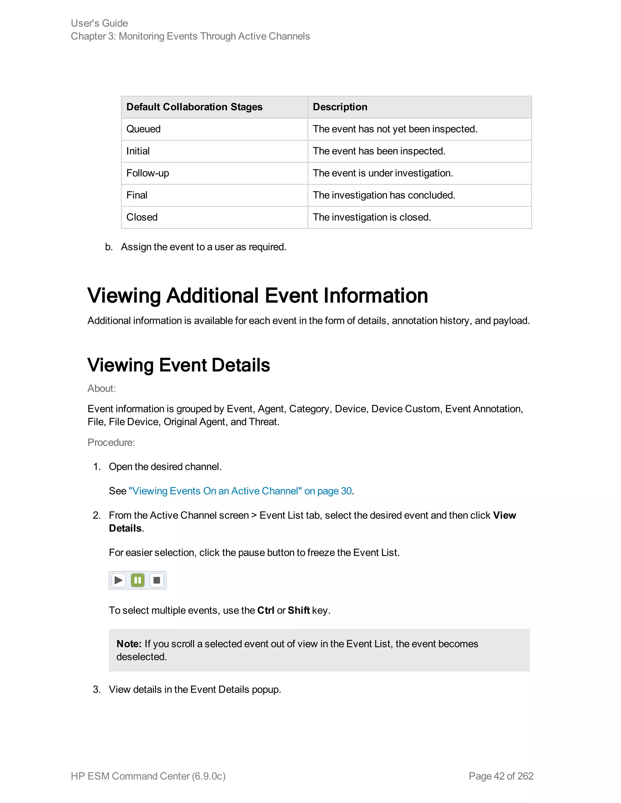 Default Collaboration Stages Description
Queued The event has not yet been inspected.
Initial The event has been inspected.
Follow-up The event is under investigation.
Final The investigation has concluded.
Closed The investigation is closed.
b. Assign the event to a user as required.
Viewing Additional Event Information
Additional information is available for each event in the form of details, annotation history, and payload.
Viewing Event Details
About:
Event information is grouped by Event, Agent, Category, Device, Device Custom, Event Annotation,
File, File Device, Original Agent, and Threat.
Procedure:
1. Open the desired channel.
See "Viewing Events On an Active Channel" on page 30.
2. From the Active Channel screen > Event List tab, select the desired event and then click View
Details.
For easier selection, click the pause button to freeze the Event List.
To select multiple events, use the Ctrl or Shift key.
Note: If you scroll a selected event out of view in the Event List, the event becomes
deselected.
3. View details in the Event Details popup.
User's Guide
Chapter 3: Monitoring Events Through Active Channels
HP ESM Command Center (6.9.0c) Page 42 of 262
 
