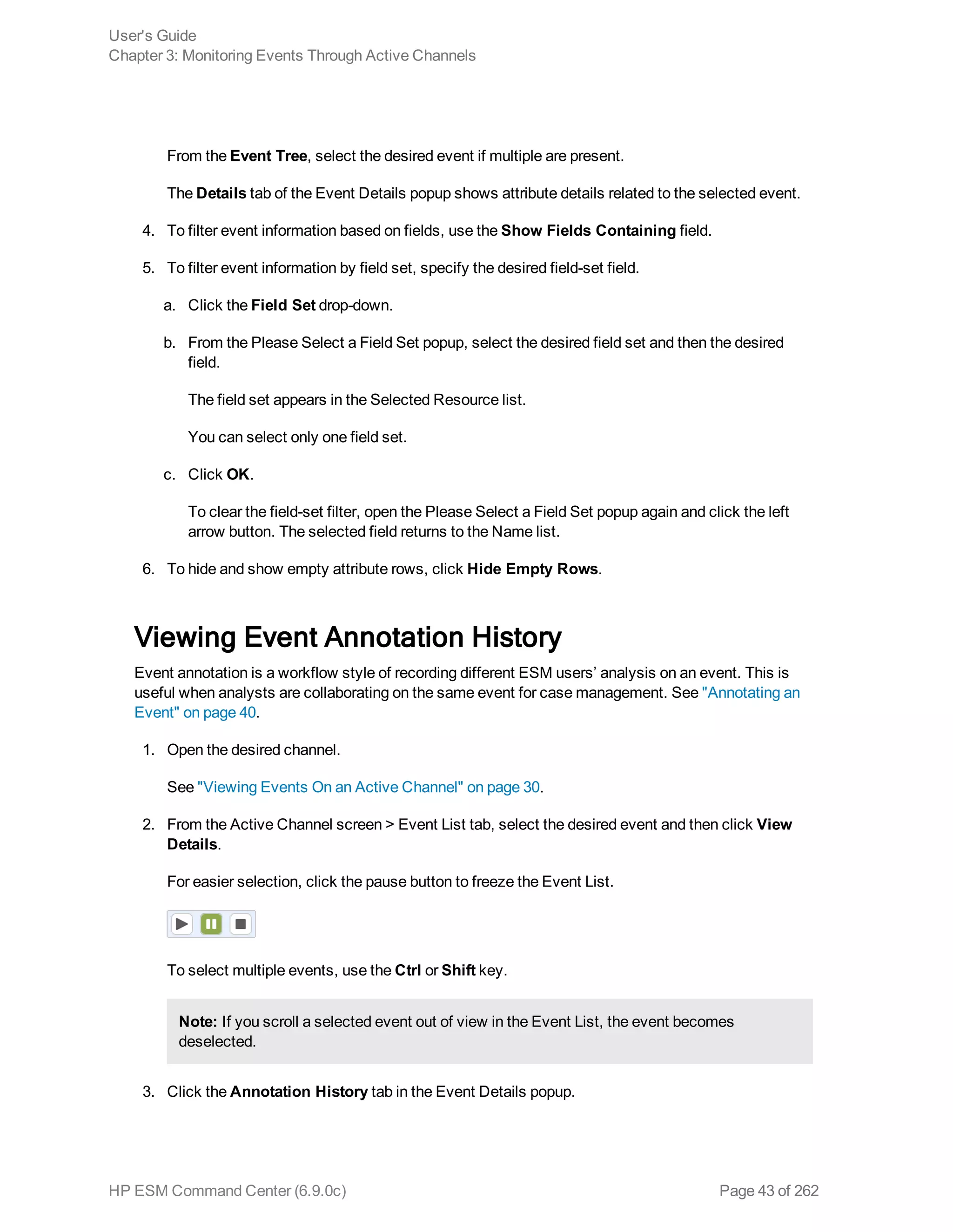 From the Event Tree, select the desired event if multiple are present.
The Details tab of the Event Details popup shows attribute details related to the selected event.
4. To filter event information based on fields, use the Show Fields Containing field.
5. To filter event information by field set, specify the desired field-set field.
a. Click the Field Set drop-down.
b. From the Please Select a Field Set popup, select the desired field set and then the desired
field.
The field set appears in the Selected Resource list.
You can select only one field set.
c. Click OK.
To clear the field-set filter, open the Please Select a Field Set popup again and click the left
arrow button. The selected field returns to the Name list.
6. To hide and show empty attribute rows, click Hide Empty Rows.
Viewing Event Annotation History
Event annotation is a workflow style of recording different ESM users’ analysis on an event. This is
useful when analysts are collaborating on the same event for case management. See "Annotating an
Event" on page 40.
1. Open the desired channel.
See "Viewing Events On an Active Channel" on page 30.
2. From the Active Channel screen > Event List tab, select the desired event and then click View
Details.
For easier selection, click the pause button to freeze the Event List.
To select multiple events, use the Ctrl or Shift key.
Note: If you scroll a selected event out of view in the Event List, the event becomes
deselected.
3. Click the Annotation History tab in the Event Details popup.
User's Guide
Chapter 3: Monitoring Events Through Active Channels
HP ESM Command Center (6.9.0c) Page 43 of 262
 