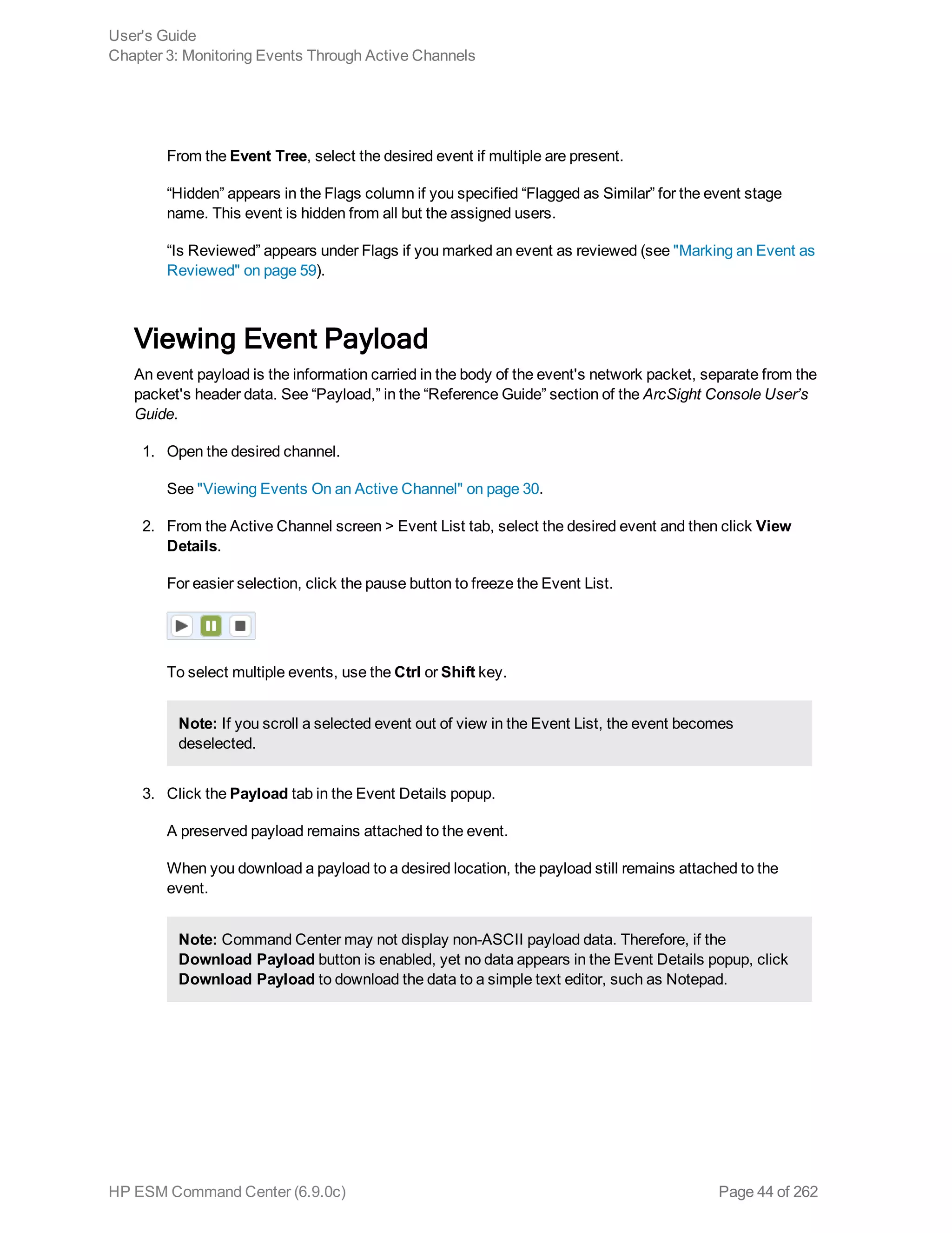 From the Event Tree, select the desired event if multiple are present.
“Hidden” appears in the Flags column if you specified “Flagged as Similar” for the event stage
name. This event is hidden from all but the assigned users.
“Is Reviewed” appears under Flags if you marked an event as reviewed (see "Marking an Event as
Reviewed" on page 59).
Viewing Event Payload
An event payload is the information carried in the body of the event's network packet, separate from the
packet's header data. See “Payload,” in the “Reference Guide” section of the ArcSight Console User’s
Guide.
1. Open the desired channel.
See "Viewing Events On an Active Channel" on page 30.
2. From the Active Channel screen > Event List tab, select the desired event and then click View
Details.
For easier selection, click the pause button to freeze the Event List.
To select multiple events, use the Ctrl or Shift key.
Note: If you scroll a selected event out of view in the Event List, the event becomes
deselected.
3. Click the Payload tab in the Event Details popup.
A preserved payload remains attached to the event.
When you download a payload to a desired location, the payload still remains attached to the
event.
Note: Command Center may not display non-ASCII payload data. Therefore, if the
Download Payload button is enabled, yet no data appears in the Event Details popup, click
Download Payload to download the data to a simple text editor, such as Notepad.
User's Guide
Chapter 3: Monitoring Events Through Active Channels
HP ESM Command Center (6.9.0c) Page 44 of 262
 