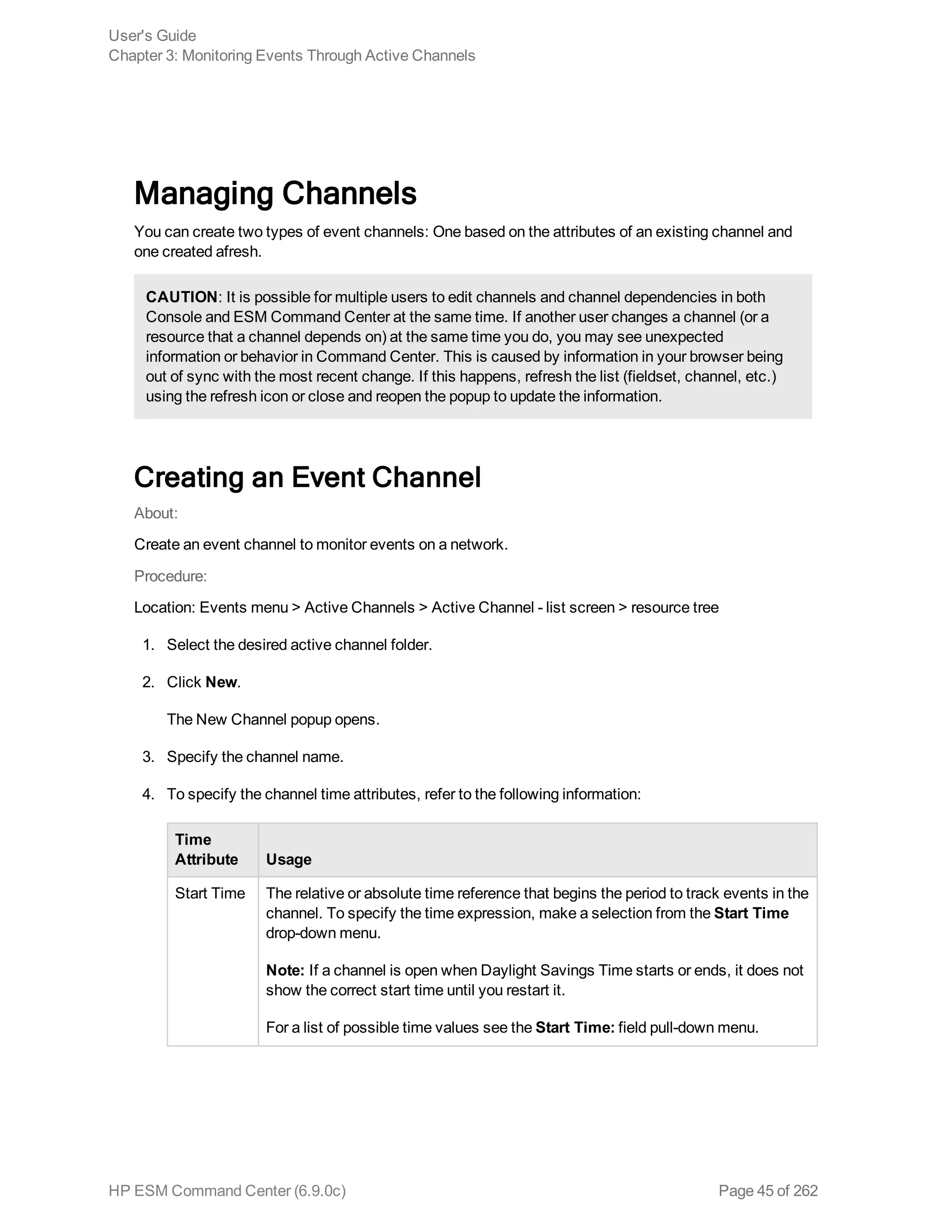 Managing Channels
You can create two types of event channels: One based on the attributes of an existing channel and
one created afresh.
CAUTION: It is possible for multiple users to edit channels and channel dependencies in both
Console and ESM Command Center at the same time. If another user changes a channel (or a
resource that a channel depends on) at the same time you do, you may see unexpected
information or behavior in Command Center. This is caused by information in your browser being
out of sync with the most recent change. If this happens, refresh the list (fieldset, channel, etc.)
using the refresh icon or close and reopen the popup to update the information.
Creating an Event Channel
About:
Create an event channel to monitor events on a network.
Procedure:
Location: Events menu > Active Channels > Active Channel - list screen > resource tree
1. Select the desired active channel folder.
2. Click New.
The New Channel popup opens.
3. Specify the channel name.
4. To specify the channel time attributes, refer to the following information:
Time
Attribute Usage
Start Time The relative or absolute time reference that begins the period to track events in the
channel. To specify the time expression, make a selection from the Start Time
drop-down menu.
Note: If a channel is open when Daylight Savings Time starts or ends, it does not
show the correct start time until you restart it.
For a list of possible time values see the Start Time: field pull-down menu.
User's Guide
Chapter 3: Monitoring Events Through Active Channels
HP ESM Command Center (6.9.0c) Page 45 of 262
 