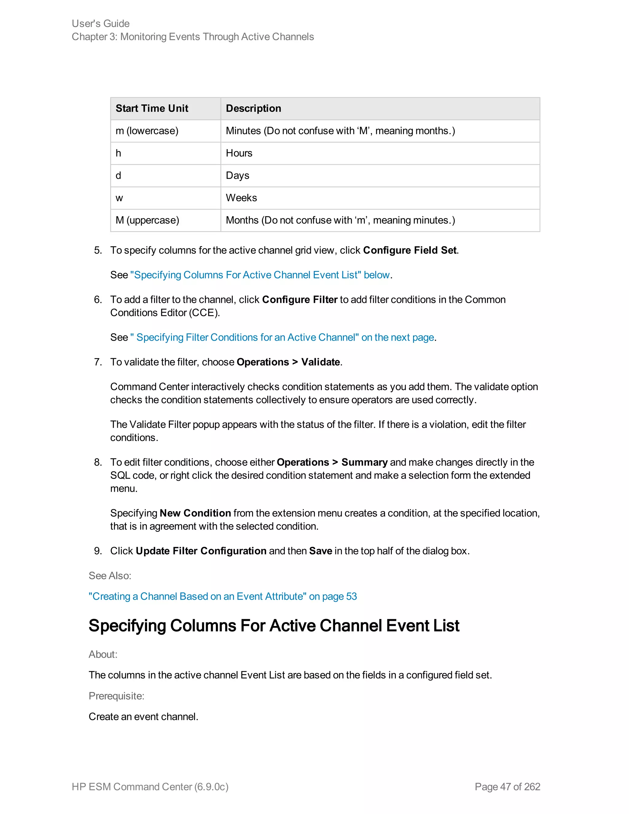 Start Time Unit Description
m (lowercase) Minutes (Do not confuse with ‘M’, meaning months.)
h Hours
d Days
w Weeks
M (uppercase) Months (Do not confuse with ‘m’, meaning minutes.)
5. To specify columns for the active channel grid view, click Configure Field Set.
See "Specifying Columns For Active Channel Event List" below.
6. To add a filter to the channel, click Configure Filter to add filter conditions in the Common
Conditions Editor (CCE).
See " Specifying Filter Conditions for an Active Channel" on the next page.
7. To validate the filter, choose Operations > Validate.
Command Center interactively checks condition statements as you add them. The validate option
checks the condition statements collectively to ensure operators are used correctly.
The Validate Filter popup appears with the status of the filter. If there is a violation, edit the filter
conditions.
8. To edit filter conditions, choose either Operations > Summary and make changes directly in the
SQL code, or right click the desired condition statement and make a selection form the extended
menu.
Specifying New Condition from the extension menu creates a condition, at the specified location,
that is in agreement with the selected condition.
9. Click Update Filter Configuration and then Save in the top half of the dialog box.
See Also:
"Creating a Channel Based on an Event Attribute" on page 53
Specifying Columns For Active Channel Event List
About:
The columns in the active channel Event List are based on the fields in a configured field set.
Prerequisite:
Create an event channel.
User's Guide
Chapter 3: Monitoring Events Through Active Channels
HP ESM Command Center (6.9.0c) Page 47 of 262
 