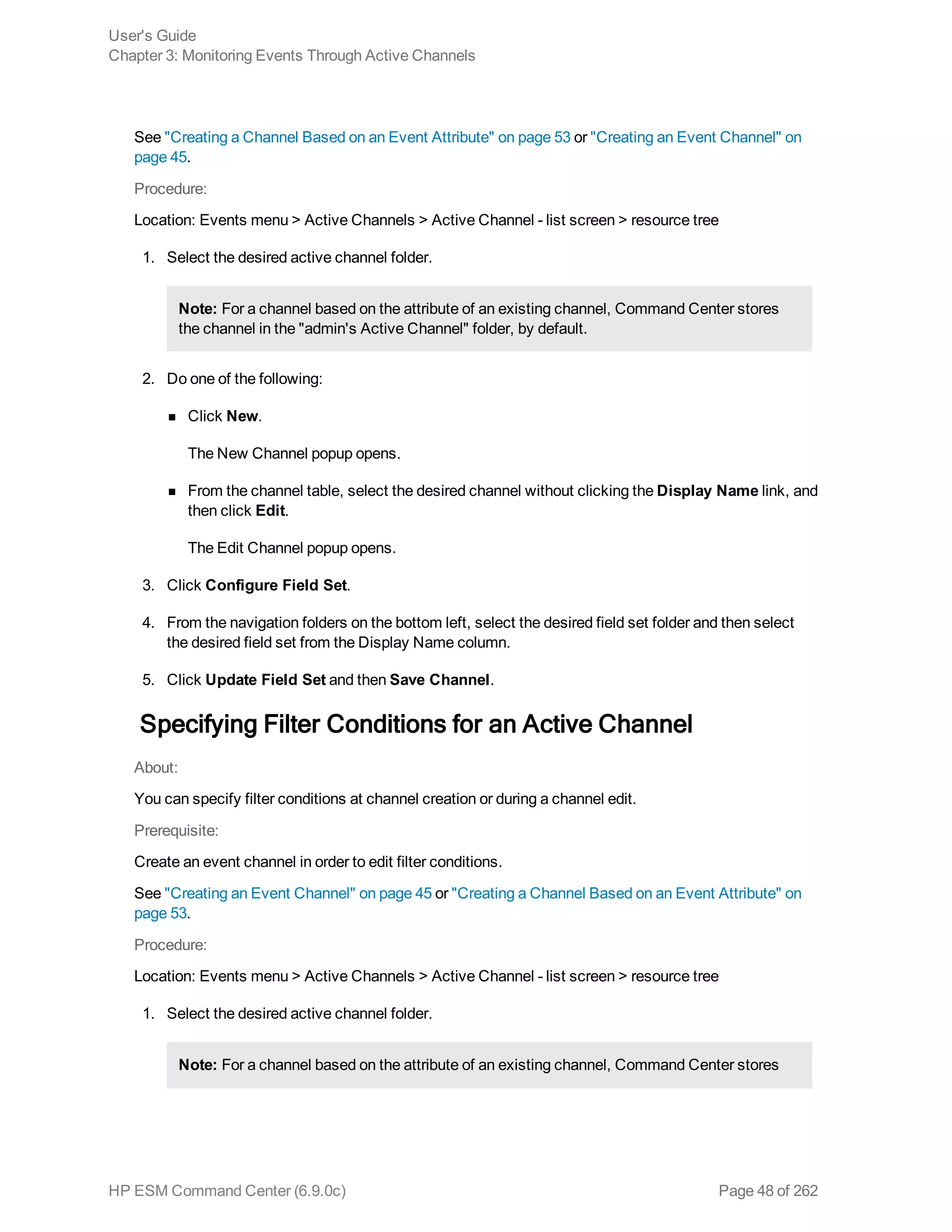 See "Creating a Channel Based on an Event Attribute" on page 53 or "Creating an Event Channel" on
page 45.
Procedure:
Location: Events menu > Active Channels > Active Channel - list screen > resource tree
1. Select the desired active channel folder.
Note: For a channel based on the attribute of an existing channel, Command Center stores
the channel in the "admin's Active Channel" folder, by default.
2. Do one of the following:
n Click New.
The New Channel popup opens.
n From the channel table, select the desired channel without clicking the Display Name link, and
then click Edit.
The Edit Channel popup opens.
3. Click Configure Field Set.
4. From the navigation folders on the bottom left, select the desired field set folder and then select
the desired field set from the Display Name column.
5. Click Update Field Set and then Save Channel.
Specifying Filter Conditions for an Active Channel
About:
You can specify filter conditions at channel creation or during a channel edit.
Prerequisite:
Create an event channel in order to edit filter conditions.
See "Creating an Event Channel" on page 45 or "Creating a Channel Based on an Event Attribute" on
page 53.
Procedure:
Location: Events menu > Active Channels > Active Channel - list screen > resource tree
1. Select the desired active channel folder.
Note: For a channel based on the attribute of an existing channel, Command Center stores
User's Guide
Chapter 3: Monitoring Events Through Active Channels
HP ESM Command Center (6.9.0c) Page 48 of 262
 