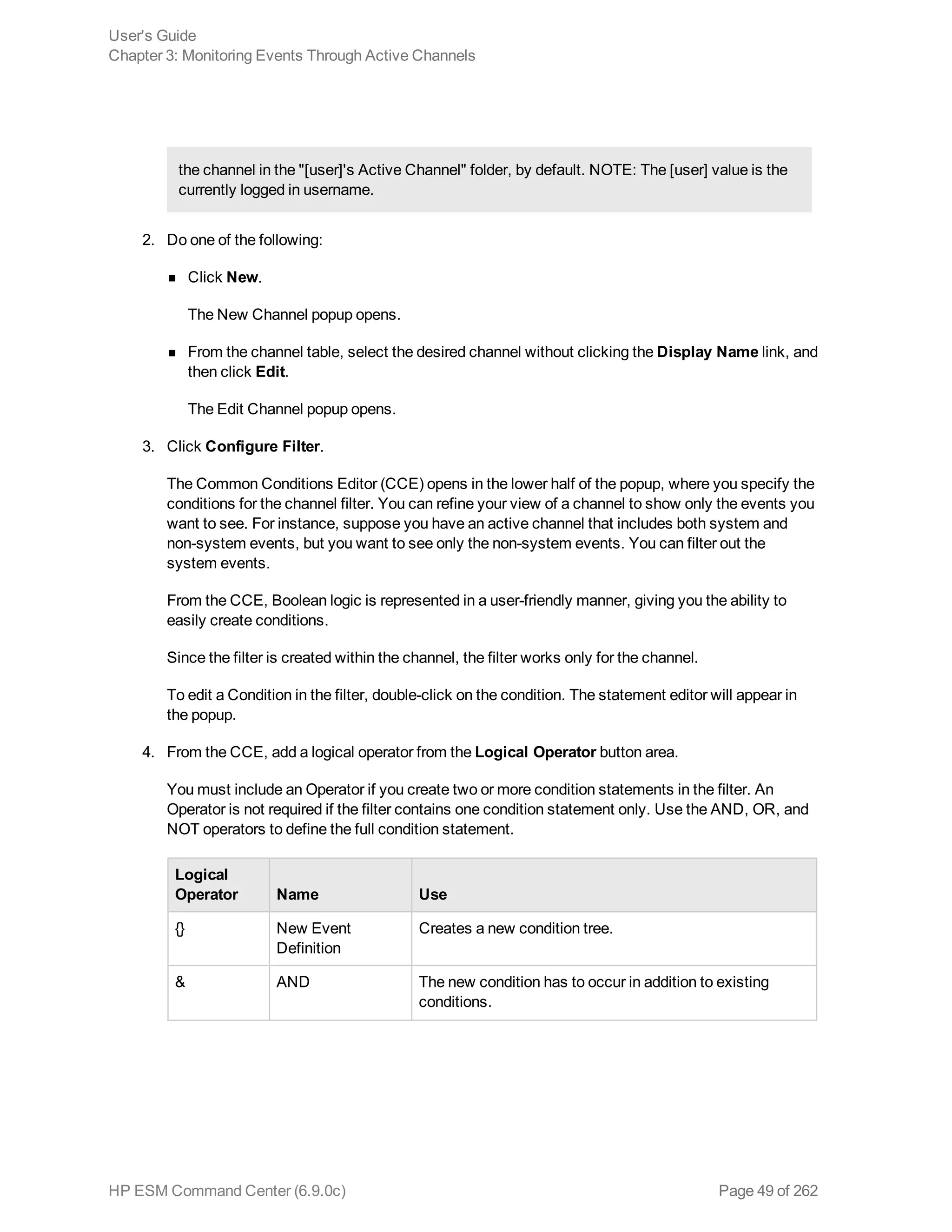 the channel in the "[user]'s Active Channel" folder, by default. NOTE: The [user] value is the
currently logged in username.
2. Do one of the following:
n Click New.
The New Channel popup opens.
n From the channel table, select the desired channel without clicking the Display Name link, and
then click Edit.
The Edit Channel popup opens.
3. Click Configure Filter.
The Common Conditions Editor (CCE) opens in the lower half of the popup, where you specify the
conditions for the channel filter. You can refine your view of a channel to show only the events you
want to see. For instance, suppose you have an active channel that includes both system and
non-system events, but you want to see only the non-system events. You can filter out the
system events.
From the CCE, Boolean logic is represented in a user-friendly manner, giving you the ability to
easily create conditions.
Since the filter is created within the channel, the filter works only for the channel.
To edit a Condition in the filter, double-click on the condition. The statement editor will appear in
the popup.
4. From the CCE, add a logical operator from the Logical Operator button area.
You must include an Operator if you create two or more condition statements in the filter. An
Operator is not required if the filter contains one condition statement only. Use the AND, OR, and
NOT operators to define the full condition statement.
Logical
Operator Name Use
{} New Event
Definition
Creates a new condition tree.
& AND The new condition has to occur in addition to existing
conditions.
User's Guide
Chapter 3: Monitoring Events Through Active Channels
HP ESM Command Center (6.9.0c) Page 49 of 262
 