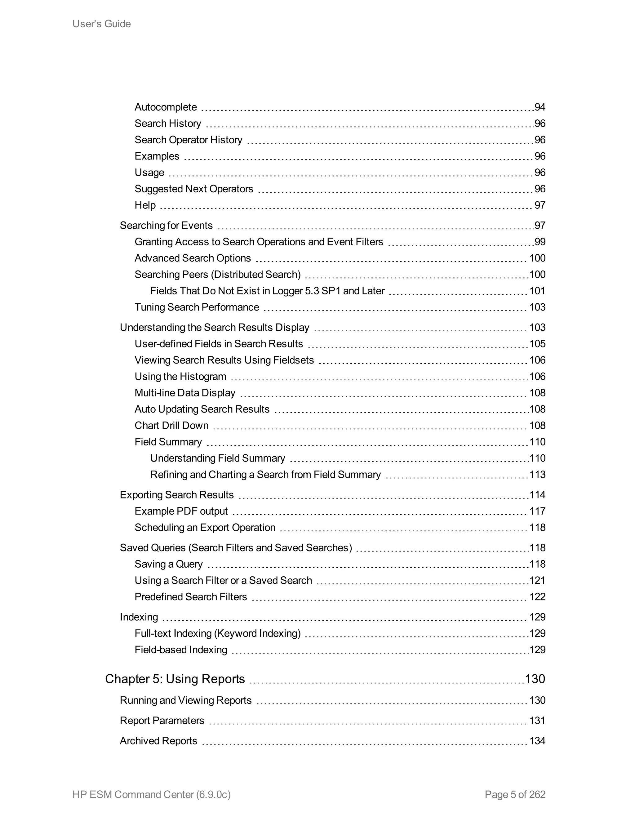 Autocomplete 94
Search History 96
Search Operator History 96
Examples 96
Usage 96
Suggested Next Operators 96
Help 97
Searching for Events 97
Granting Access to Search Operations and Event Filters 99
Advanced Search Options 100
Searching Peers (Distributed Search) 100
Fields That Do Not Exist in Logger 5.3 SP1 and Later 101
Tuning Search Performance 103
Understanding the Search Results Display 103
User-defined Fields in Search Results 105
Viewing Search Results Using Fieldsets 106
Using the Histogram 106
Multi-line Data Display 108
Auto Updating Search Results 108
Chart Drill Down 108
Field Summary 110
Understanding Field Summary 110
Refining and Charting a Search from Field Summary 113
Exporting Search Results 114
Example PDF output 117
Scheduling an Export Operation 118
Saved Queries (Search Filters and Saved Searches) 118
Saving a Query 118
Using a Search Filter or a Saved Search 121
Predefined Search Filters 122
Indexing 129
Full-text Indexing (Keyword Indexing) 129
Field-based Indexing 129
Chapter 5: Using Reports 130
Running and Viewing Reports 130
Report Parameters 131
Archived Reports 134
User's Guide
HP ESM Command Center (6.9.0c) Page 5 of 262
 