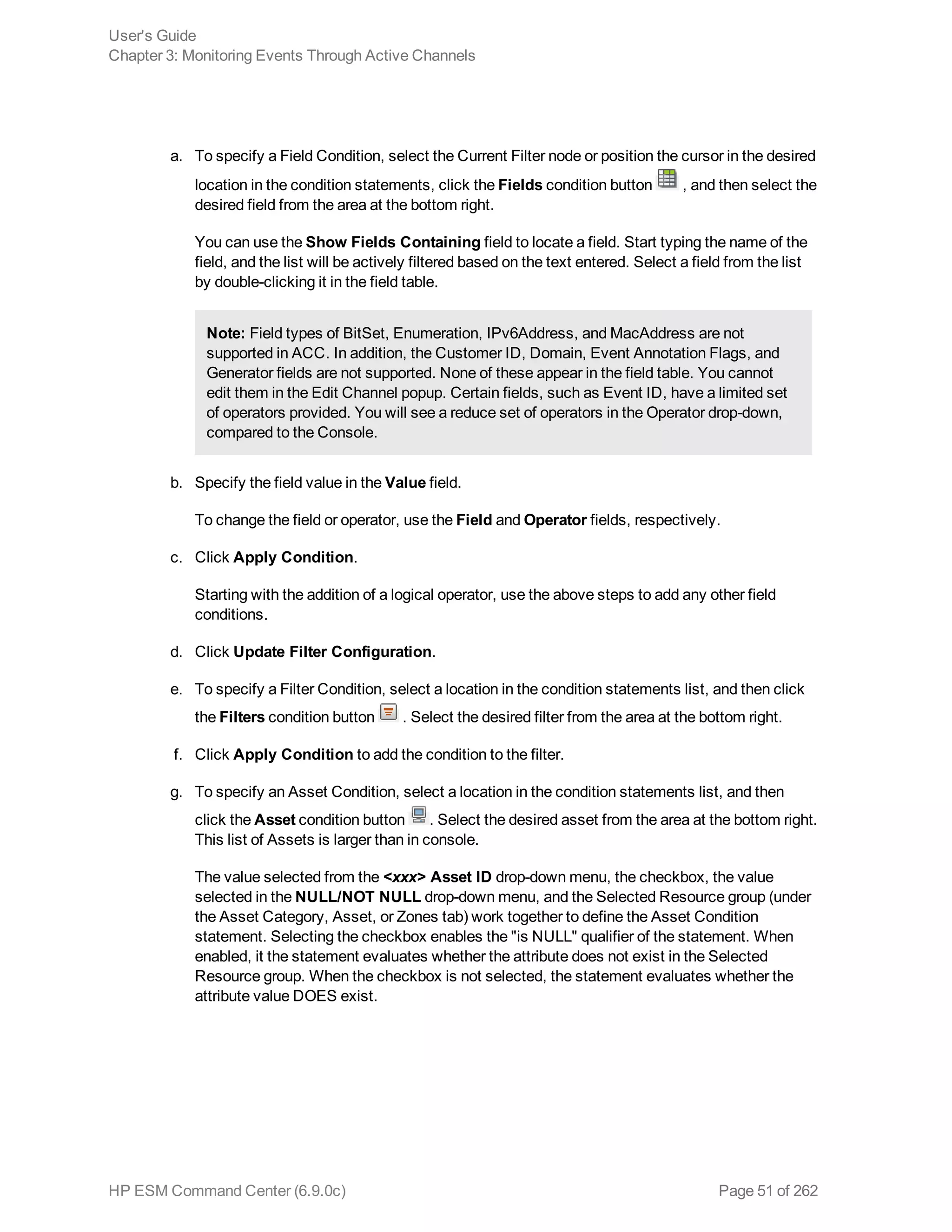 a. To specify a Field Condition, select the Current Filter node or position the cursor in the desired
location in the condition statements, click the Fields condition button , and then select the
desired field from the area at the bottom right.
You can use the Show Fields Containing field to locate a field. Start typing the name of the
field, and the list will be actively filtered based on the text entered. Select a field from the list
by double-clicking it in the field table.
Note: Field types of BitSet, Enumeration, IPv6Address, and MacAddress are not
supported in ACC. In addition, the Customer ID, Domain, Event Annotation Flags, and
Generator fields are not supported. None of these appear in the field table. You cannot
edit them in the Edit Channel popup. Certain fields, such as Event ID, have a limited set
of operators provided. You will see a reduce set of operators in the Operator drop-down,
compared to the Console.
b. Specify the field value in the Value field.
To change the field or operator, use the Field and Operator fields, respectively.
c. Click Apply Condition.
Starting with the addition of a logical operator, use the above steps to add any other field
conditions.
d. Click Update Filter Configuration.
e. To specify a Filter Condition, select a location in the condition statements list, and then click
the Filters condition button . Select the desired filter from the area at the bottom right.
f. Click Apply Condition to add the condition to the filter.
g. To specify an Asset Condition, select a location in the condition statements list, and then
click the Asset condition button . Select the desired asset from the area at the bottom right.
This list of Assets is larger than in console.
The value selected from the <xxx> Asset ID drop-down menu, the checkbox, the value
selected in the NULL/NOT NULL drop-down menu, and the Selected Resource group (under
the Asset Category, Asset, or Zones tab) work together to define the Asset Condition
statement. Selecting the checkbox enables the "is NULL" qualifier of the statement. When
enabled, it the statement evaluates whether the attribute does not exist in the Selected
Resource group. When the checkbox is not selected, the statement evaluates whether the
attribute value DOES exist.
User's Guide
Chapter 3: Monitoring Events Through Active Channels
HP ESM Command Center (6.9.0c) Page 51 of 262
 