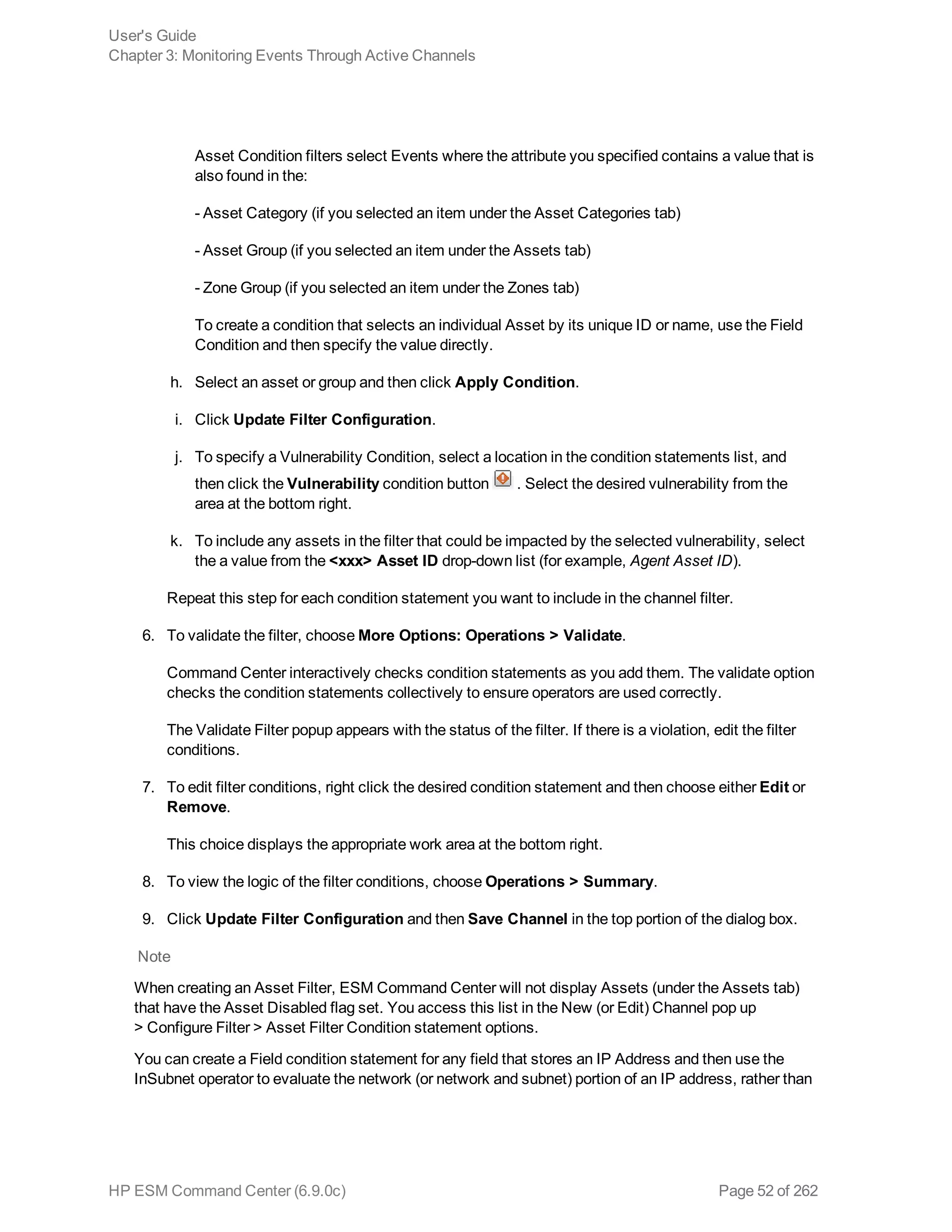 Asset Condition filters select Events where the attribute you specified contains a value that is
also found in the:
- Asset Category (if you selected an item under the Asset Categories tab)
- Asset Group (if you selected an item under the Assets tab)
- Zone Group (if you selected an item under the Zones tab)
To create a condition that selects an individual Asset by its unique ID or name, use the Field
Condition and then specify the value directly.
h. Select an asset or group and then click Apply Condition.
i. Click Update Filter Configuration.
j. To specify a Vulnerability Condition, select a location in the condition statements list, and
then click the Vulnerability condition button . Select the desired vulnerability from the
area at the bottom right.
k. To include any assets in the filter that could be impacted by the selected vulnerability, select
the a value from the <xxx> Asset ID drop-down list (for example, Agent Asset ID).
Repeat this step for each condition statement you want to include in the channel filter.
6. To validate the filter, choose More Options: Operations > Validate.
Command Center interactively checks condition statements as you add them. The validate option
checks the condition statements collectively to ensure operators are used correctly.
The Validate Filter popup appears with the status of the filter. If there is a violation, edit the filter
conditions.
7. To edit filter conditions, right click the desired condition statement and then choose either Edit or
Remove.
This choice displays the appropriate work area at the bottom right.
8. To view the logic of the filter conditions, choose Operations > Summary.
9. Click Update Filter Configuration and then Save Channel in the top portion of the dialog box.
Note
When creating an Asset Filter, ESM Command Center will not display Assets (under the Assets tab)
that have the Asset Disabled flag set. You access this list in the New (or Edit) Channel pop up
> Configure Filter > Asset Filter Condition statement options.
You can create a Field condition statement for any field that stores an IP Address and then use the
InSubnet operator to evaluate the network (or network and subnet) portion of an IP address, rather than
User's Guide
Chapter 3: Monitoring Events Through Active Channels
HP ESM Command Center (6.9.0c) Page 52 of 262
 