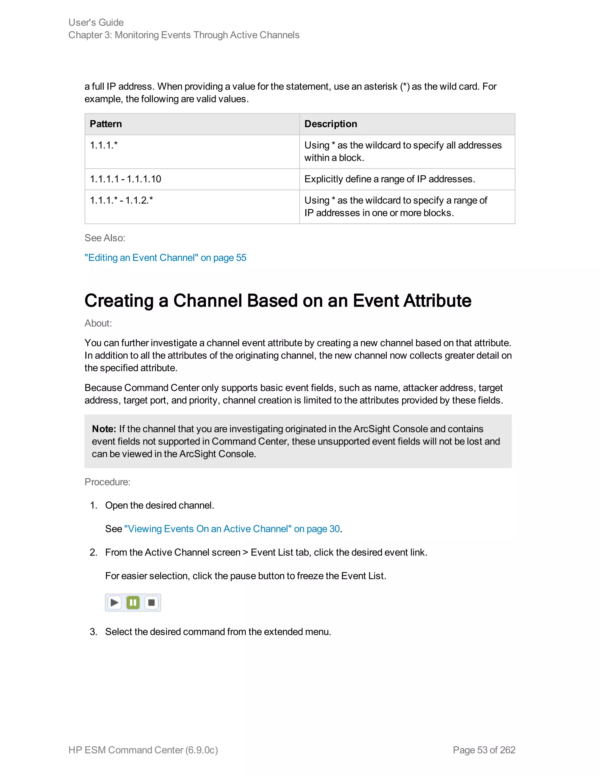 a full IP address. When providing a value for the statement, use an asterisk (*) as the wild card. For
example, the following are valid values.
Pattern Description
1.1.1.* Using * as the wildcard to specify all addresses
within a block.
1.1.1.1 - 1.1.1.10 Explicitly define a range of IP addresses.
1.1.1.* - 1.1.2.* Using * as the wildcard to specify a range of
IP addresses in one or more blocks.
See Also:
"Editing an Event Channel" on page 55
Creating a Channel Based on an Event Attribute
About:
You can further investigate a channel event attribute by creating a new channel based on that attribute.
In addition to all the attributes of the originating channel, the new channel now collects greater detail on
the specified attribute.
Because Command Center only supports basic event fields, such as name, attacker address, target
address, target port, and priority, channel creation is limited to the attributes provided by these fields.
Note: If the channel that you are investigating originated in the ArcSight Console and contains
event fields not supported in Command Center, these unsupported event fields will not be lost and
can be viewed in the ArcSight Console.
Procedure:
1. Open the desired channel.
See "Viewing Events On an Active Channel" on page 30.
2. From the Active Channel screen > Event List tab, click the desired event link.
For easier selection, click the pause button to freeze the Event List.
3. Select the desired command from the extended menu.
User's Guide
Chapter 3: Monitoring Events Through Active Channels
HP ESM Command Center (6.9.0c) Page 53 of 262
 