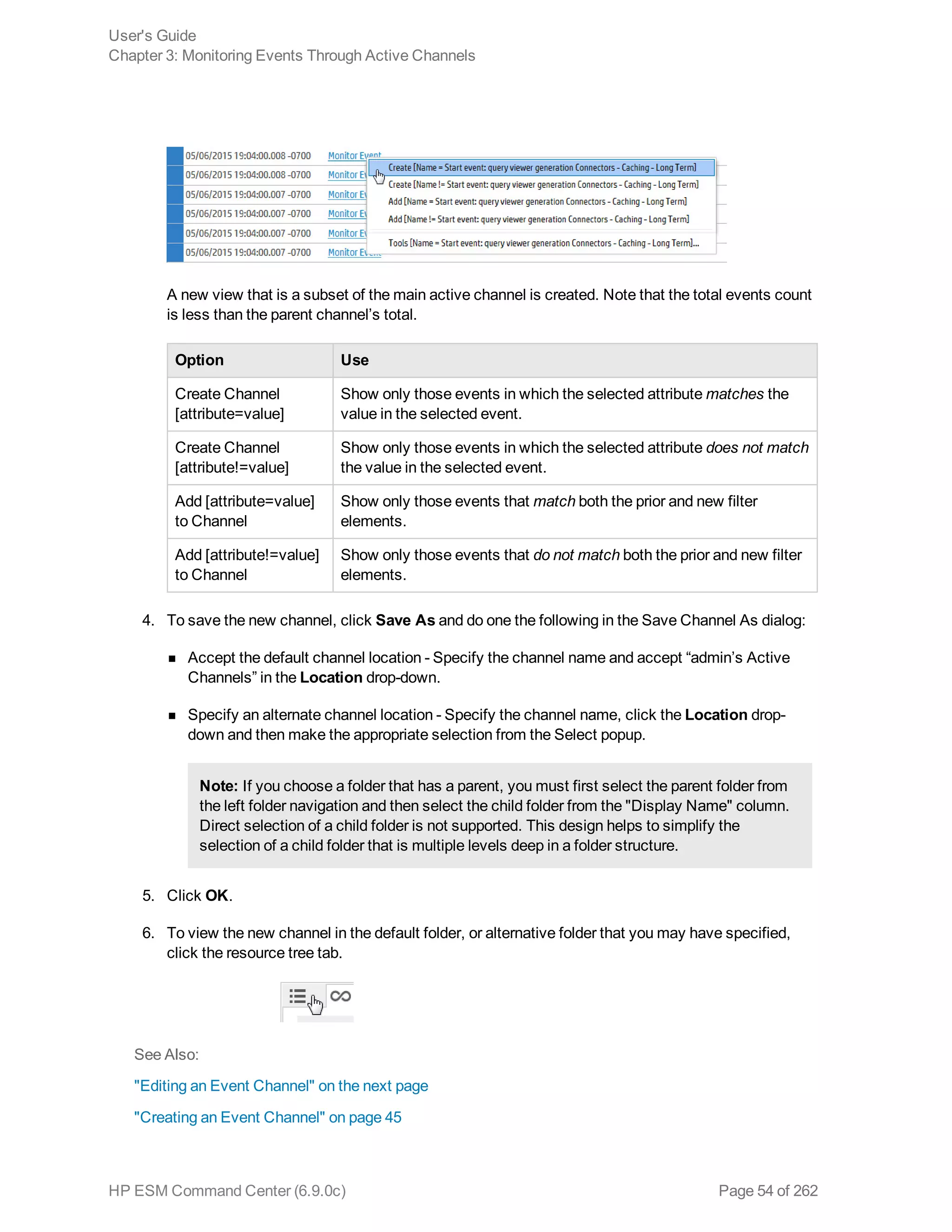 A new view that is a subset of the main active channel is created. Note that the total events count
is less than the parent channel’s total.
Option Use
Create Channel
[attribute=value]
Show only those events in which the selected attribute matches the
value in the selected event.
Create Channel
[attribute!=value]
Show only those events in which the selected attribute does not match
the value in the selected event.
Add [attribute=value]
to Channel
Show only those events that match both the prior and new filter
elements.
Add [attribute!=value]
to Channel
Show only those events that do not match both the prior and new filter
elements.
4. To save the new channel, click Save As and do one the following in the Save Channel As dialog:
n Accept the default channel location - Specify the channel name and accept “admin’s Active
Channels” in the Location drop-down.
n Specify an alternate channel location - Specify the channel name, click the Location drop-
down and then make the appropriate selection from the Select popup.
Note: If you choose a folder that has a parent, you must first select the parent folder from
the left folder navigation and then select the child folder from the "Display Name" column.
Direct selection of a child folder is not supported. This design helps to simplify the
selection of a child folder that is multiple levels deep in a folder structure.
5. Click OK.
6. To view the new channel in the default folder, or alternative folder that you may have specified,
click the resource tree tab.
See Also:
"Editing an Event Channel" on the next page
"Creating an Event Channel" on page 45
User's Guide
Chapter 3: Monitoring Events Through Active Channels
HP ESM Command Center (6.9.0c) Page 54 of 262
 