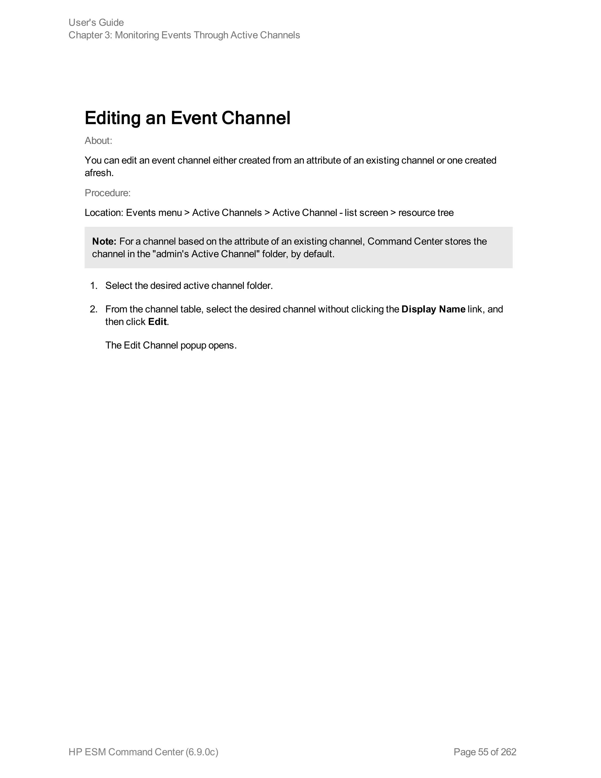 Editing an Event Channel
About:
You can edit an event channel either created from an attribute of an existing channel or one created
afresh.
Procedure:
Location: Events menu > Active Channels > Active Channel - list screen > resource tree
Note: For a channel based on the attribute of an existing channel, Command Center stores the
channel in the "admin's Active Channel" folder, by default.
1. Select the desired active channel folder.
2. From the channel table, select the desired channel without clicking the Display Name link, and
then click Edit.
The Edit Channel popup opens.
User's Guide
Chapter 3: Monitoring Events Through Active Channels
HP ESM Command Center (6.9.0c) Page 55 of 262
 